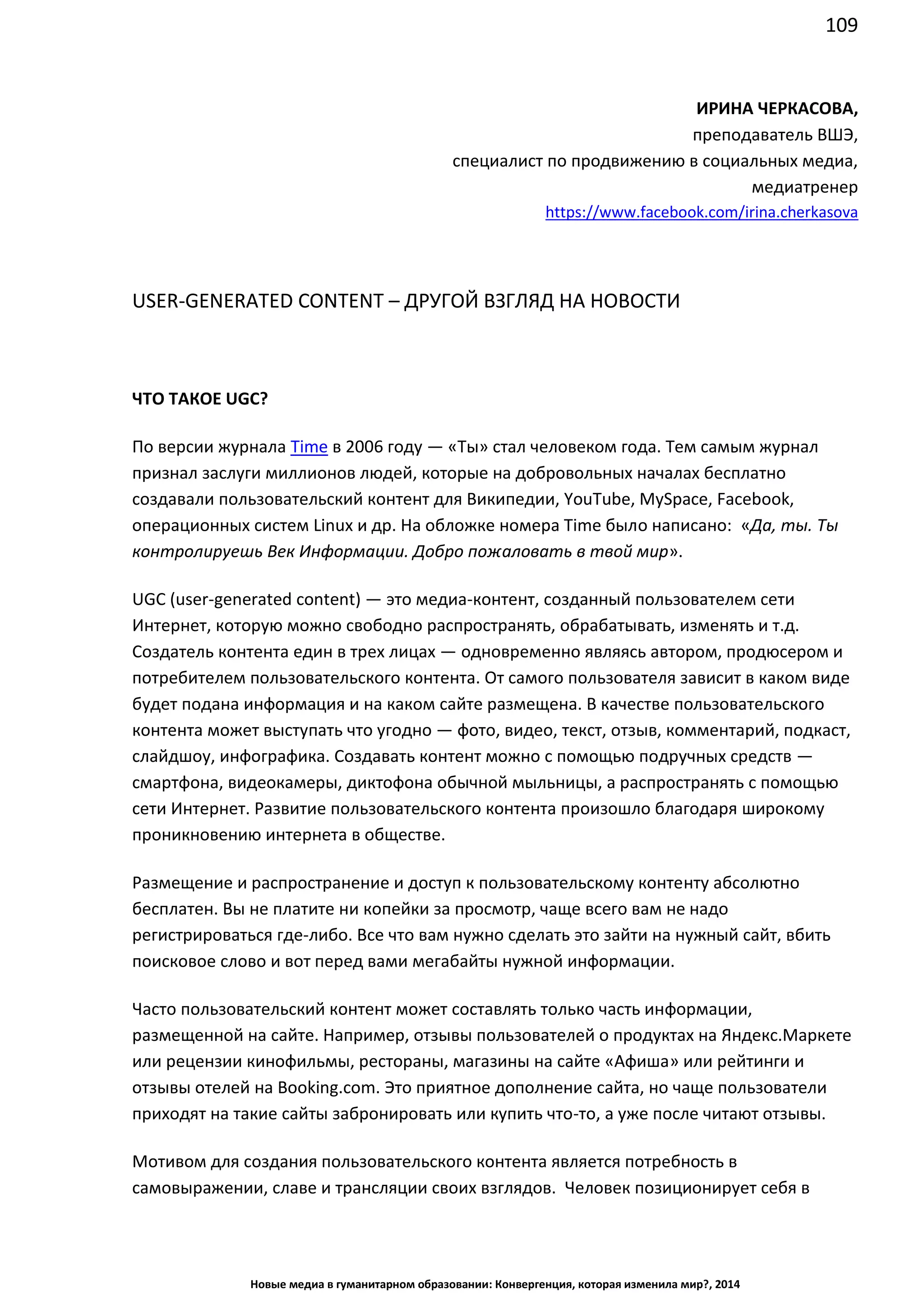 109
Новые медиа в гуманитарном образовании: Конвергенция, которая изменила мир?, 2014
ИРИНА ЧЕРКАСОВА,
преподаватель ВШЭ,
специалист по продвижению в социальных медиа,
медиатренер
https://www.facebook.com/irina.cherkasova
USER-GENERATED CONTENT – ДРУГОЙ ВЗГЛЯД НА НОВОСТИ
ЧТО ТАКОЕ UGC?
По версии журнала Time в 2006 году — «Ты» стал человеком года. Тем самым журнал
признал заслуги миллионов людей, которые на добровольных началах бесплатно
создавали пользовательский контент для Википедии, YouTube, MySpace, Facebook,
операционных систем Linux и др. На обложке номера Time было написано: «Да, ты. Ты
контролируешь Век Информации. Добро пожаловать в твой мир».
UGC (user-generated content) — это медиа-контент, созданный пользователем сети
Интернет, которую можно свободно распространять, обрабатывать, изменять и т.д.
Создатель контента един в трех лицах — одновременно являясь автором, продюсером и
потребителем пользовательского контента. От самого пользователя зависит в каком виде
будет подана информация и на каком сайте размещена. В качестве пользовательского
контента может выступать что угодно — фото, видео, текст, отзыв, комментарий, подкаст,
слайдшоу, инфографика. Создавать контент можно с помощью подручных средств —
смартфона, видеокамеры, диктофона обычной мыльницы, а распространять с помощью
сети Интернет. Развитие пользовательского контента произошло благодаря широкому
проникновению интернета в обществе.
Размещение и распространение и доступ к пользовательскому контенту абсолютно
бесплатен. Вы не платите ни копейки за просмотр, чаще всего вам не надо
регистрироваться где-либо. Все что вам нужно сделать это зайти на нужный сайт, вбить
поисковое слово и вот перед вами мегабайты нужной информации.
Часто пользовательский контент может составлять только часть информации,
размещенной на сайте. Например, отзывы пользователей о продуктах на Яндекс.Маркете
или рецензии кинофильмы, рестораны, магазины на сайте «Афиша» или рейтинги и
отзывы отелей на Booking.com. Это приятное дополнение сайта, но чаще пользователи
приходят на такие сайты забронировать или купить что-то, а уже после читают отзывы.
Мотивом для создания пользовательского контента является потребность в
самовыражении, славе и трансляции своих взглядов. Человек позиционирует себя в
 