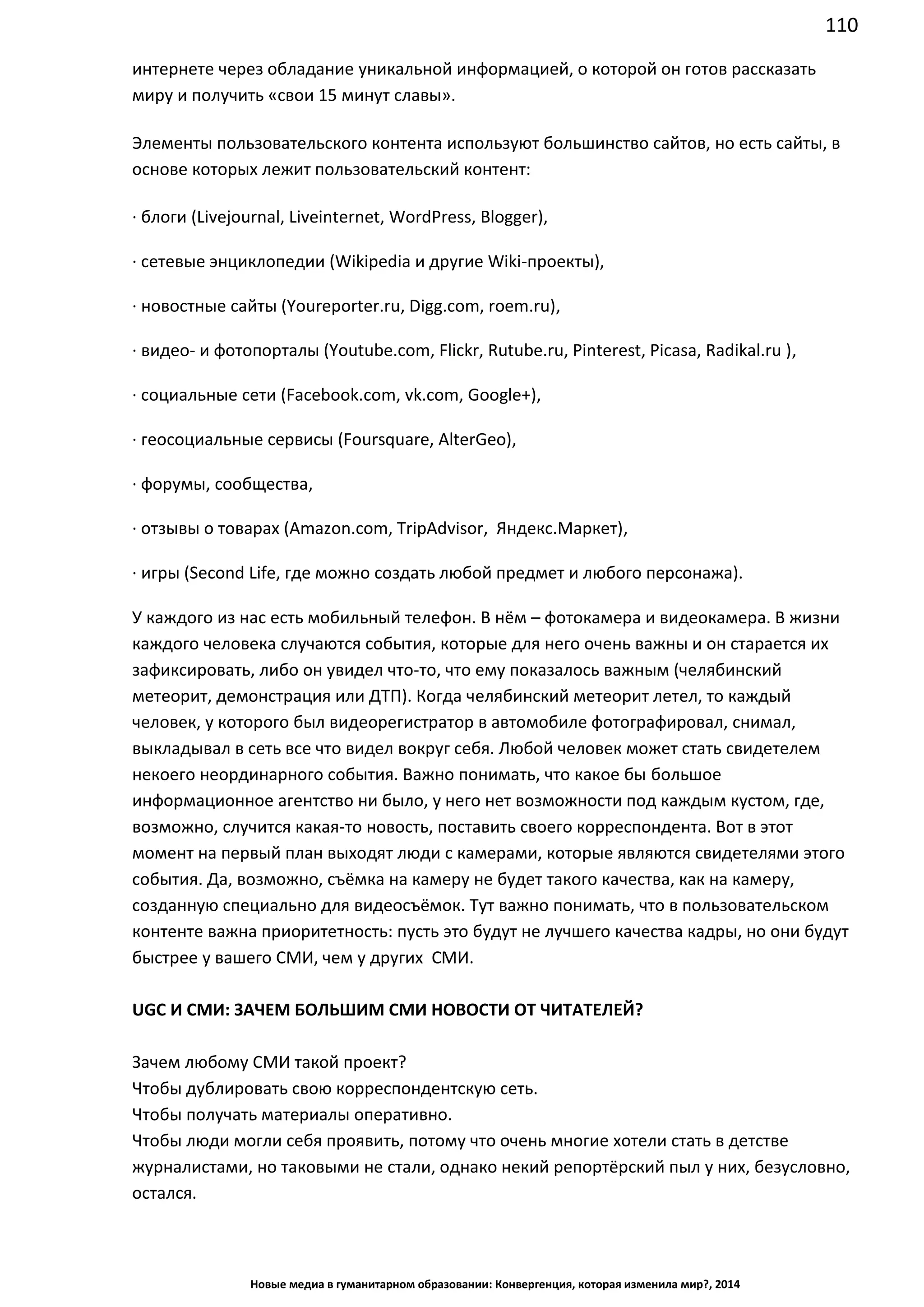 110
Новые медиа в гуманитарном образовании: Конвергенция, которая изменила мир?, 2014
интернете через обладание уникальной информацией, о которой он готов рассказать
миру и получить «свои 15 минут славы».
Элементы пользовательского контента используют большинство сайтов, но есть сайты, в
основе которых лежит пользовательский контент:
· блоги (Livejournal, Liveinternet, WordPress, Blogger),
· сетевые энциклопедии (Wikipedia и другие Wiki-проекты),
· новостные сайты (Youreporter.ru, Digg.com, roem.ru),
· видео- и фотопорталы (Youtube.com, Flickr, Rutube.ru, Pinterest, Picasa, Radikal.ru ),
· социальные сети (Facebook.com, vk.com, Google+),
· геосоциальные сервисы (Foursquare, AlterGeo),
· форумы, сообщества,
· отзывы о товарах (Amazon.com, TripAdvisor, Яндекс.Маркет),
· игры (Second Life, где можно создать любой предмет и любого персонажа).
У каждого из нас есть мобильный телефон. В нём – фотокамера и видеокамера. В жизни
каждого человека случаются события, которые для него очень важны и он старается их
зафиксировать, либо он увидел что-то, что ему показалось важным (челябинский
метеорит, демонстрация или ДТП). Когда челябинский метеорит летел, то каждый
человек, у которого был видеорегистратор в автомобиле фотографировал, снимал,
выкладывал в сеть все что видел вокруг себя. Любой человек может стать свидетелем
некоего неординарного события. Важно понимать, что какое бы большое
информационное агентство ни было, у него нет возможности под каждым кустом, где,
возможно, случится какая-то новость, поставить своего корреспондента. Вот в этот
момент на первый план выходят люди с камерами, которые являются свидетелями этого
события. Да, возможно, съёмка на камеру не будет такого качества, как на камеру,
созданную специально для видеосъёмок. Тут важно понимать, что в пользовательском
контенте важна приоритетность: пусть это будут не лучшего качества кадры, но они будут
быстрее у вашего СМИ, чем у других СМИ.
UGC И СМИ: ЗАЧЕМ БОЛЬШИМ СМИ НОВОСТИ ОТ ЧИТАТЕЛЕЙ?
Зачем любому СМИ такой проект?
Чтобы дублировать свою корреспондентскую сеть.
Чтобы получать материалы оперативно.
Чтобы люди могли себя проявить, потому что очень многие хотели стать в детстве
журналистами, но таковыми не стали, однако некий репортёрский пыл у них, безусловно,
остался.
 