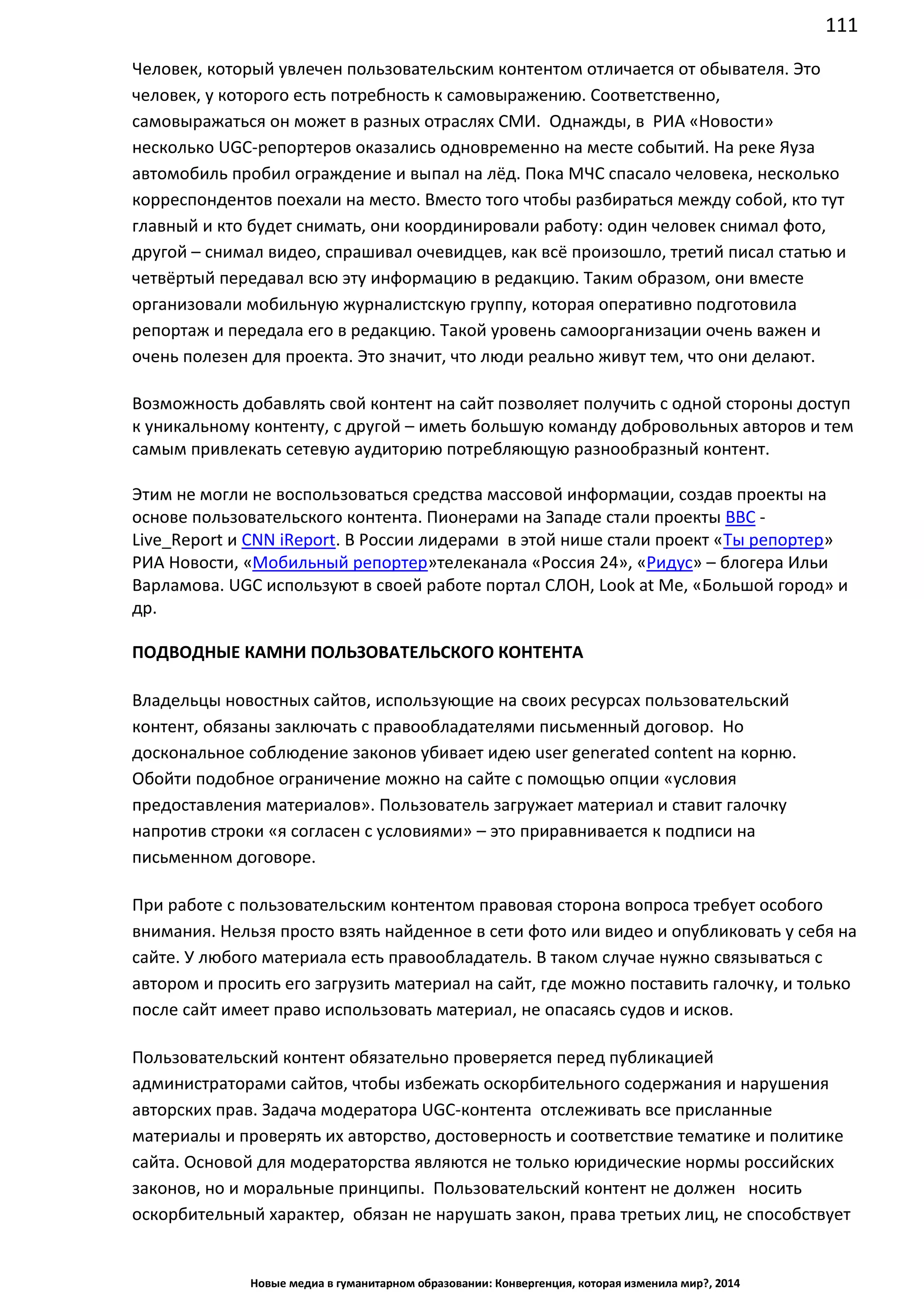 111
Новые медиа в гуманитарном образовании: Конвергенция, которая изменила мир?, 2014
Человек, который увлечен пользовательским контентом отличается от обывателя. Это
человек, у которого есть потребность к самовыражению. Соответственно,
самовыражаться он может в разных отраслях СМИ. Однажды, в РИА «Новости»
несколько UGC-репортеров оказались одновременно на месте событий. На реке Яуза
автомобиль пробил ограждение и выпал на лёд. Пока МЧС спасало человека, несколько
корреспондентов поехали на место. Вместо того чтобы разбираться между собой, кто тут
главный и кто будет снимать, они координировали работу: один человек снимал фото,
другой – снимал видео, спрашивал очевидцев, как всё произошло, третий писал статью и
четвёртый передавал всю эту информацию в редакцию. Таким образом, они вместе
организовали мобильную журналистскую группу, которая оперативно подготовила
репортаж и передала его в редакцию. Такой уровень самоорганизации очень важен и
очень полезен для проекта. Это значит, что люди реально живут тем, что они делают.
Возможность добавлять свой контент на сайт позволяет получить с одной стороны доступ
к уникальному контенту, с другой – иметь большую команду добровольных авторов и тем
самым привлекать сетевую аудиторию потребляющую разнообразный контент.
Этим не могли не воспользоваться средства массовой информации, создав проекты на
основе пользовательского контента. Пионерами на Западе стали проекты BBC -
Live_Report и CNN iReport. В России лидерами в этой нише стали проект «Ты репортер»
РИА Новости, «Мобильный репортер» телеканала «Россия 24», «Ридус» – блогера Ильи
Варламова. UGC используют в своей работе портал СЛОН, Look at Me, «Большой город» и
др.
ПОДВОДНЫЕ КАМНИ ПОЛЬЗОВАТЕЛЬСКОГО КОНТЕНТА
Владельцы новостных сайтов, использующие на своих ресурсах пользовательский
контент, обязаны заключать с правообладателями письменный договор. Но
доскональное соблюдение законов убивает идею user generated content на корню.
Обойти подобное ограничение можно на сайте с помощью опции «условия
предоставления материалов». Пользователь загружает материал и ставит галочку
напротив строки «я согласен с условиями» – это приравнивается к подписи на
письменном договоре.
При работе с пользовательским контентом правовая сторона вопроса требует особого
внимания. Нельзя просто взять найденное в сети фото или видео и опубликовать у себя на
сайте. У любого материала есть правообладатель. В таком случае нужно связываться с
автором и просить его загрузить материал на сайт, где можно поставить галочку, и только
после сайт имеет право использовать материал, не опасаясь судов и исков.
Пользовательский контент обязательно проверяется перед публикацией
администраторами сайтов, чтобы избежать оскорбительного содержания и нарушения
авторских прав. Задача модератора UGC-контента отслеживать все присланные
материалы и проверять их авторство, достоверность и соответствие тематике и политике
сайта. Основой для модераторства являются не только юридические нормы российских
законов, но и моральные принципы. Пользовательский контент не должен носить
оскорбительный характер, обязан не нарушать закон, права третьих лиц, не способствует
 