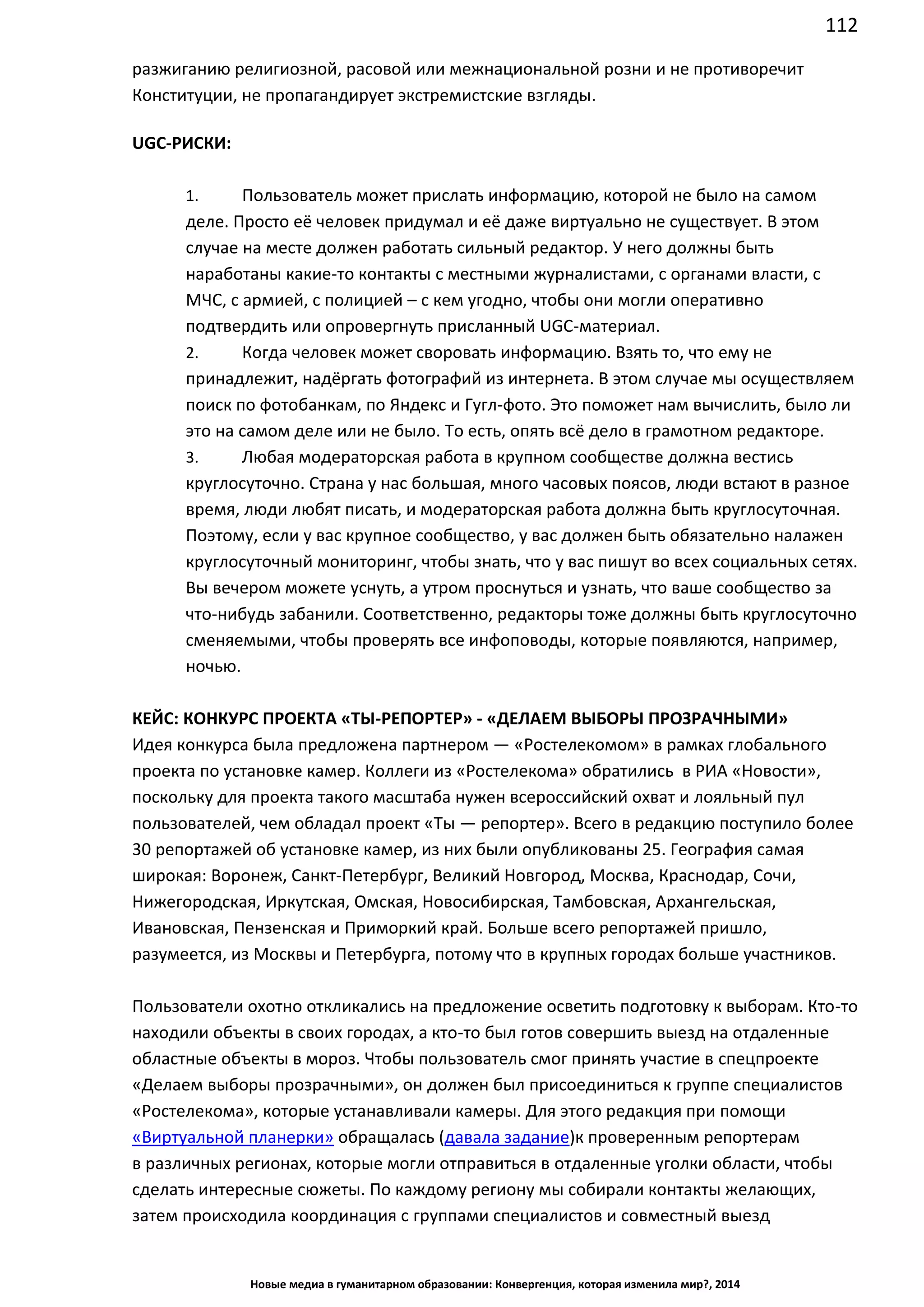 112
Новые медиа в гуманитарном образовании: Конвергенция, которая изменила мир?, 2014
разжиганию религиозной, расовой или межнациональной розни и не противоречит
Конституции, не пропагандирует экстремистские взгляды.
UGC-РИСКИ:
1. Пользователь может прислать информацию, которой не было на самом
деле. Просто её человек придумал и её даже виртуально не существует. В этом
случае на месте должен работать сильный редактор. У него должны быть
наработаны какие-то контакты с местными журналистами, с органами власти, с
МЧС, с армией, с полицией – с кем угодно, чтобы они могли оперативно
подтвердить или опровергнуть присланный UGC-материал.
2. Когда человек может своровать информацию. Взять то, что ему не
принадлежит, надёргать фотографий из интернета. В этом случае мы осуществляем
поиск по фотобанкам, по Яндекс и Гугл-фото. Это поможет нам вычислить, было ли
это на самом деле или не было. То есть, опять всё дело в грамотном редакторе.
3. Любая модераторская работа в крупном сообществе должна вестись
круглосуточно. Страна у нас большая, много часовых поясов, люди встают в разное
время, люди любят писать, и модераторская работа должна быть круглосуточная.
Поэтому, если у вас крупное сообщество, у вас должен быть обязательно налажен
круглосуточный мониторинг, чтобы знать, что у вас пишут во всех социальных сетях.
Вы вечером можете уснуть, а утром проснуться и узнать, что ваше сообщество за
что-нибудь забанили. Соответственно, редакторы тоже должны быть круглосуточно
сменяемыми, чтобы проверять все инфоповоды, которые появляются, например,
ночью.
КЕЙС: КОНКУРС ПРОЕКТА «ТЫ-РЕПОРТЕР» - «ДЕЛАЕМ ВЫБОРЫ ПРОЗРАЧНЫМИ»
Идея конкурса была предложена партнером — «Ростелекомом» в рамках глобального
проекта по установке камер. Коллеги из «Ростелекома» обратились в РИА «Новости»,
поскольку для проекта такого масштаба нужен всероссийский охват и лояльный пул
пользователей, чем обладал проект «Ты — репортер». Всего в редакцию поступило более
30 репортажей об установке камер, из них были опубликованы 25. География самая
широкая: Воронеж, Санкт-Петербург, Великий Новгород, Москва, Краснодар, Сочи,
Нижегородская, Иркутская, Омская, Новосибирская, Тамбовская, Архангельская,
Ивановская, Пензенская и Приморкий край. Больше всего репортажей пришло,
разумеется, из Москвы и Петербурга, потому что в крупных городах больше участников.
Пользователи охотно откликались на предложение осветить подготовку к выборам. Кто-то
находили объекты в своих городах, а кто-то был готов совершить выезд на отдаленные
областные объекты в мороз. Чтобы пользователь смог принять участие в спецпроекте
«Делаем выборы прозрачными», он должен был присоединиться к группе специалистов
«Ростелекома», которые устанавливали камеры. Для этого редакция при помощи
«Виртуальной планерки» обращалась (давала задание) к проверенным репортерам
в различных регионах, которые могли отправиться в отдаленные уголки области, чтобы
сделать интересные сюжеты. По каждому региону мы собирали контакты желающих,
затем происходила координация с группами специалистов и совместный выезд на объект.
 