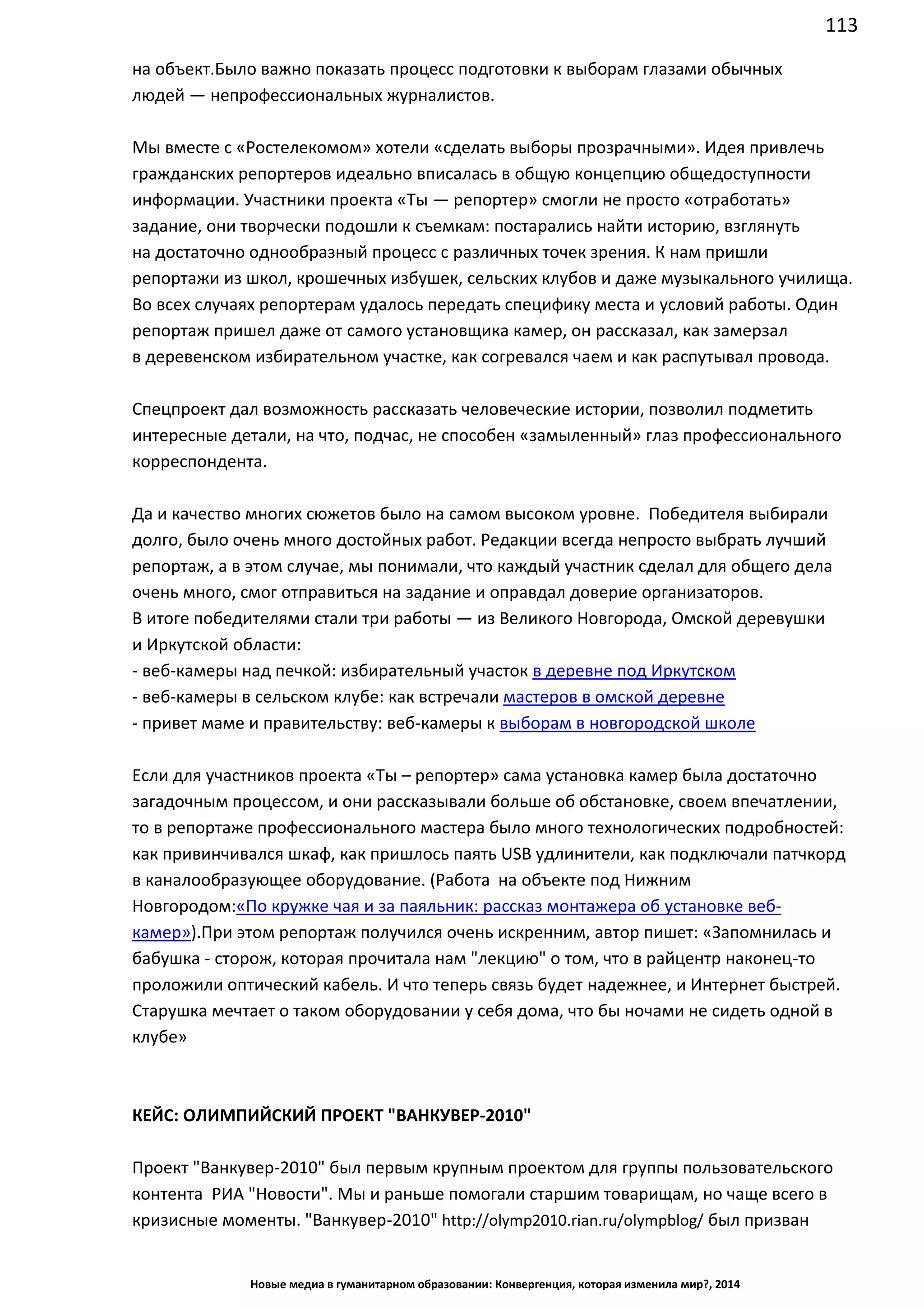 113
Новые медиа в гуманитарном образовании: Конвергенция, которая изменила мир?, 2014
Было важно показать процесс подготовки к выборам глазами обычных людей —
непрофессиональных журналистов.
Мы вместе с «Ростелекомом» хотели «сделать выборы прозрачными». Идея привлечь
гражданских репортеров идеально вписалась в общую концепцию общедоступности
информации. Участники проекта «Ты — репортер» смогли не просто «отработать»
задание, они творчески подошли к съемкам: постарались найти историю, взглянуть
на достаточно однообразный процесс с различных точек зрения. К нам пришли
репортажи из школ, крошечных избушек, сельских клубов и даже музыкального училища.
Во всех случаях репортерам удалось передать специфику места и условий работы. Один
репортаж пришел даже от самого установщика камер, он рассказал, как замерзал
в деревенском избирательном участке, как согревался чаем и как распутывал провода.
Спецпроект дал возможность рассказать человеческие истории, позволил подметить
интересные детали, на что, подчас, не способен «замыленный» глаз профессионального
корреспондента.
Да и качество многих сюжетов было на самом высоком уровне. Победителя выбирали
долго, было очень много достойных работ. Редакции всегда непросто выбрать лучший
репортаж, а в этом случае, мы понимали, что каждый участник сделал для общего дела
очень много, смог отправиться на задание и оправдал доверие организаторов.
В итоге победителями стали три работы — из Великого Новгорода, Омской деревушки
и Иркутской области:
- веб-камеры над печкой: избирательный участок в деревне под Иркутском
- веб-камеры в сельском клубе: как встречали мастеров в омской деревне
- привет маме и правительству: веб-камеры к выборам в новгородской школе
Если для участников проекта «Ты – репортер» сама установка камер была достаточно
загадочным процессом, и они рассказывали больше об обстановке, своем впечатлении,
то в репортаже профессионального мастера было много технологических подробностей:
как привинчивался шкаф, как пришлось паять USB удлинители, как подключали патчкорд
в каналообразующее оборудование. (Работа на объекте под Нижним Новгородом:
«По кружке чая и за паяльник: рассказ монтажера об установке веб-камер»). При этом
репортаж получился очень искренним, автор пишет: «Запомнилась и бабушка - сторож,
которая прочитала нам "лекцию" о том, что в райцентр наконец-то проложили оптический
кабель. И что теперь связь будет надежнее, и Интернет быстрей. Старушка мечтает о
таком оборудовании у себя дома, что бы ночами не сидеть одной в клубе»
КЕЙС: ОЛИМПИЙСКИЙ ПРОЕКТ "ВАНКУВЕР-2010"
Проект "Ванкувер-2010" был первым крупным проектом для группы пользовательского
контента РИА "Новости". Мы и раньше помогали старшим товарищам, но чаще всего в
кризисные моменты. "Ванкувер-2010" http://olymp2010.rian.ru/olympblog/ был призван
показать, что UGC - это и позитивные новости, а не только новости про теракты, взрывы и
 
