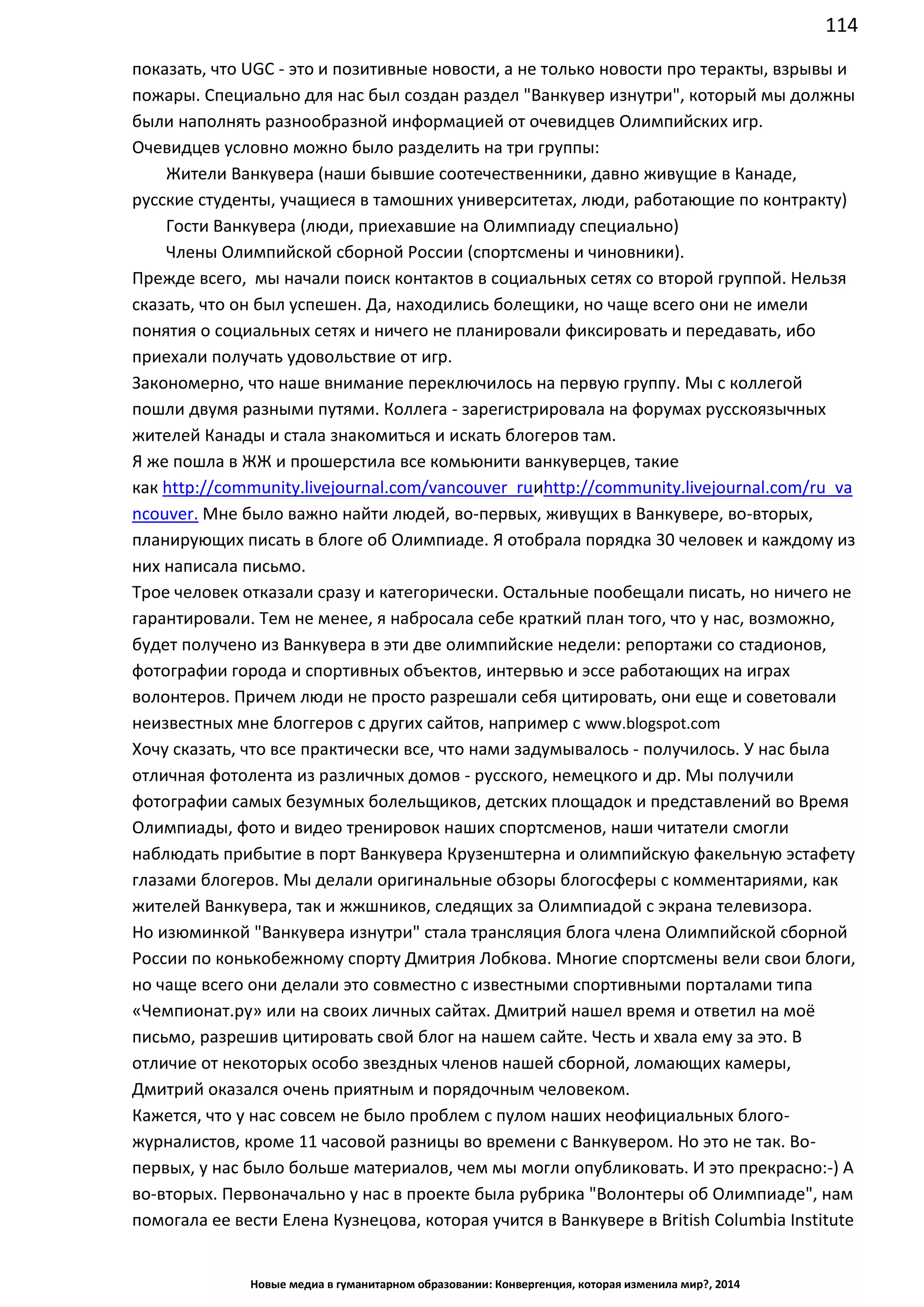 114
Новые медиа в гуманитарном образовании: Конвергенция, которая изменила мир?, 2014
пожары. Специально для нас был создан раздел "Ванкувер изнутри", который мы должны
были наполнять разнообразной информацией от очевидцев Олимпийских игр.
Очевидцев условно можно было разделить на три группы:
Жители Ванкувера (наши бывшие соотечественники, давно живущие в Канаде,
русские студенты, учащиеся в тамошних университетах, люди, работающие по контракту)
Гости Ванкувера (люди, приехавшие на Олимпиаду специально)
Члены Олимпийской сборной России (спортсмены и чиновники).
Прежде всего, мы начали поиск контактов в социальных сетях со второй группой. Нельзя
сказать, что он был успешен. Да, находились болещики, но чаще всего они не имели
понятия о социальных сетях и ничего не планировали фиксировать и передавать, ибо
приехали получать удовольствие от игр.
Закономерно, что наше внимание переключилось на первую группу. Мы с коллегой
пошли двумя разными путями. Коллега - зарегистрировала на форумах русскоязычных
жителей Канады и стала знакомиться и искать блогеров там.
Я же пошла в ЖЖ и прошерстила все комьюнити ванкуверцев, такие
как http://community.livejournal.com/vancouver_ru и
http://community.livejournal.com/ru_vancouver. Мне было важно найти людей, во-первых,
живущих в Ванкувере, во-вторых, планирующих писать в блоге об Олимпиаде. Я отобрала
порядка 30 человек и каждому из них написала письмо.
Трое человек отказали сразу и категорически. Остальные пообещали писать, но ничего не
гарантировали. Тем не менее, я набросала себе краткий план того, что у нас, возможно,
будет получено из Ванкувера в эти две олимпийские недели: репортажи со стадионов,
фотографии города и спортивных объектов, интервью и эссе работающих на играх
волонтеров. Причем люди не просто разрешали себя цитировать, они еще и советовали
неизвестных мне блоггеров с других сайтов, например с www.blogspot.com
Хочу сказать, что все практически все, что нами задумывалось - получилось. У нас была
отличная фотолента из различных домов - русского, немецкого и др. Мы получили
фотографии самых безумных болельщиков, детских площадок и представлений во Время
Олимпиады, фото и видео тренировок наших спортсменов, наши читатели смогли
наблюдать прибытие в порт Ванкувера Крузенштерна и олимпийскую факельную эстафету
глазами блогеров. Мы делали оригинальные обзоры блогосферы с комментариями, как
жителей Ванкувера, так и жжшников, следящих за Олимпиадой с экрана телевизора.
Но изюминкой "Ванкувера изнутри" стала трансляция блога члена Олимпийской сборной
России по конькобежному спорту Дмитрия Лобкова. Многие спортсмены вели свои блоги,
но чаще всего они делали это совместно с известными спортивными порталами типа
«Чемпионат.ру» или на своих личных сайтах. Дмитрий нашел время и ответил на моё
письмо, разрешив цитировать свой блог на нашем сайте. Честь и хвала ему за это. В
отличие от некоторых особо звездных членов нашей сборной, ломающих камеры,
Дмитрий оказался очень приятным и порядочным человеком.
Кажется, что у нас совсем не было проблем с пулом наших неофициальных блого-
журналистов, кроме 11 часовой разницы во времени с Ванкувером. Но это не так. Во-
первых, у нас было больше материалов, чем мы могли опубликовать. И это прекрасно:-) А
во-вторых. Первоначально у нас в проекте была рубрика "Волонтеры об Олимпиаде", нам
помогала ее вести Елена Кузнецова, которая учится в Ванкувере в British Columbia Institute
of Technology. Но получилось так, что мы были вынуждены убрать эти материалы с нашего
 