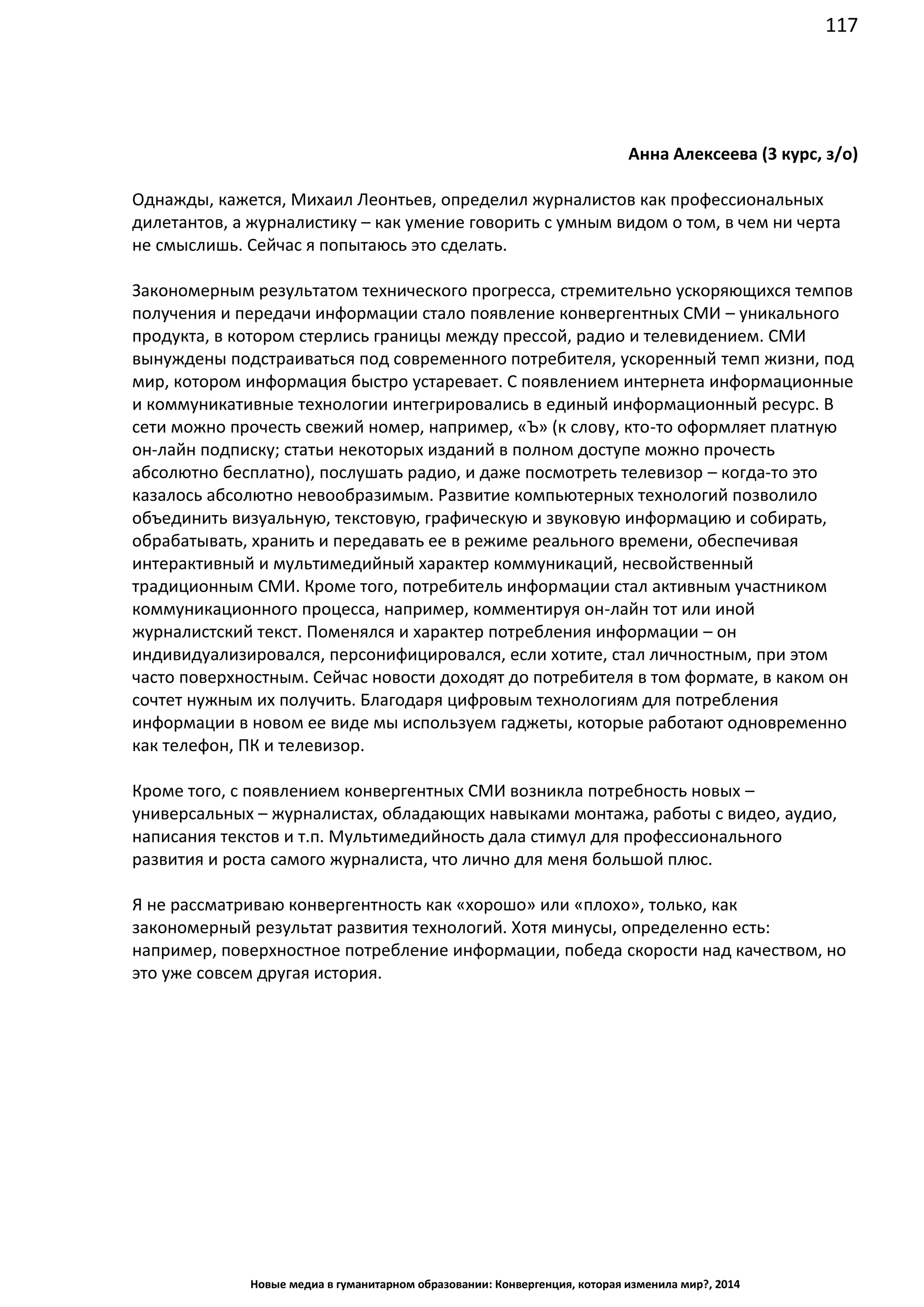 117
Новые медиа в гуманитарном образовании: Конвергенция, которая изменила мир?, 2014
Анна Алексеева (3 курс, з/о)
Однажды, кажется, Михаил Леонтьев, определил журналистов как профессиональных
дилетантов, а журналистику – как умение говорить с умным видом о том, в чем ни черта
не смыслишь. Сейчас я попытаюсь это сделать.
Закономерным результатом технического прогресса, стремительно ускоряющихся темпов
получения и передачи информации стало появление конвергентных СМИ – уникального
продукта, в котором стерлись границы между прессой, радио и телевидением. СМИ
вынуждены подстраиваться под современного потребителя, ускоренный темп жизни, под
мир, котором информация быстро устаревает. С появлением интернета информационные
и коммуникативные технологии интегрировались в единый информационный ресурс. В
сети можно прочесть свежий номер, например, «Ъ» (к слову, кто-то оформляет платную
он-лайн подписку; статьи некоторых изданий в полном доступе можно прочесть
абсолютно бесплатно), послушать радио, и даже посмотреть телевизор – когда-то это
казалось абсолютно невообразимым. Развитие компьютерных технологий позволило
объединить визуальную, текстовую, графическую и звуковую информацию и собирать,
обрабатывать, хранить и передавать ее в режиме реального времени, обеспечивая
интерактивный и мультимедийный характер коммуникаций, несвойственный
традиционным СМИ. Кроме того, потребитель информации стал активным участником
коммуникационного процесса, например, комментируя он-лайн тот или иной
журналистский текст. Поменялся и характер потребления информации – он
индивидуализировался, персонифицировался, если хотите, стал личностным, при этом
часто поверхностным. Сейчас новости доходят до потребителя в том формате, в каком он
сочтет нужным их получить. Благодаря цифровым технологиям для потребления
информации в новом ее виде мы используем гаджеты, которые работают одновременно
как телефон, ПК и телевизор.
Кроме того, с появлением конвергентных СМИ возникла потребность новых –
универсальных – журналистах, обладающих навыками монтажа, работы с видео, аудио,
написания текстов и т.п. Мультимедийность дала стимул для профессионального
развития и роста самого журналиста, что лично для меня большой плюс.
Я не рассматриваю конвергентность как «хорошо» или «плохо», только, как
закономерный результат развития технологий. Хотя минусы, определенно есть:
например, поверхностное потребление информации, победа скорости над качеством, но
это уже совсем другая история.
 