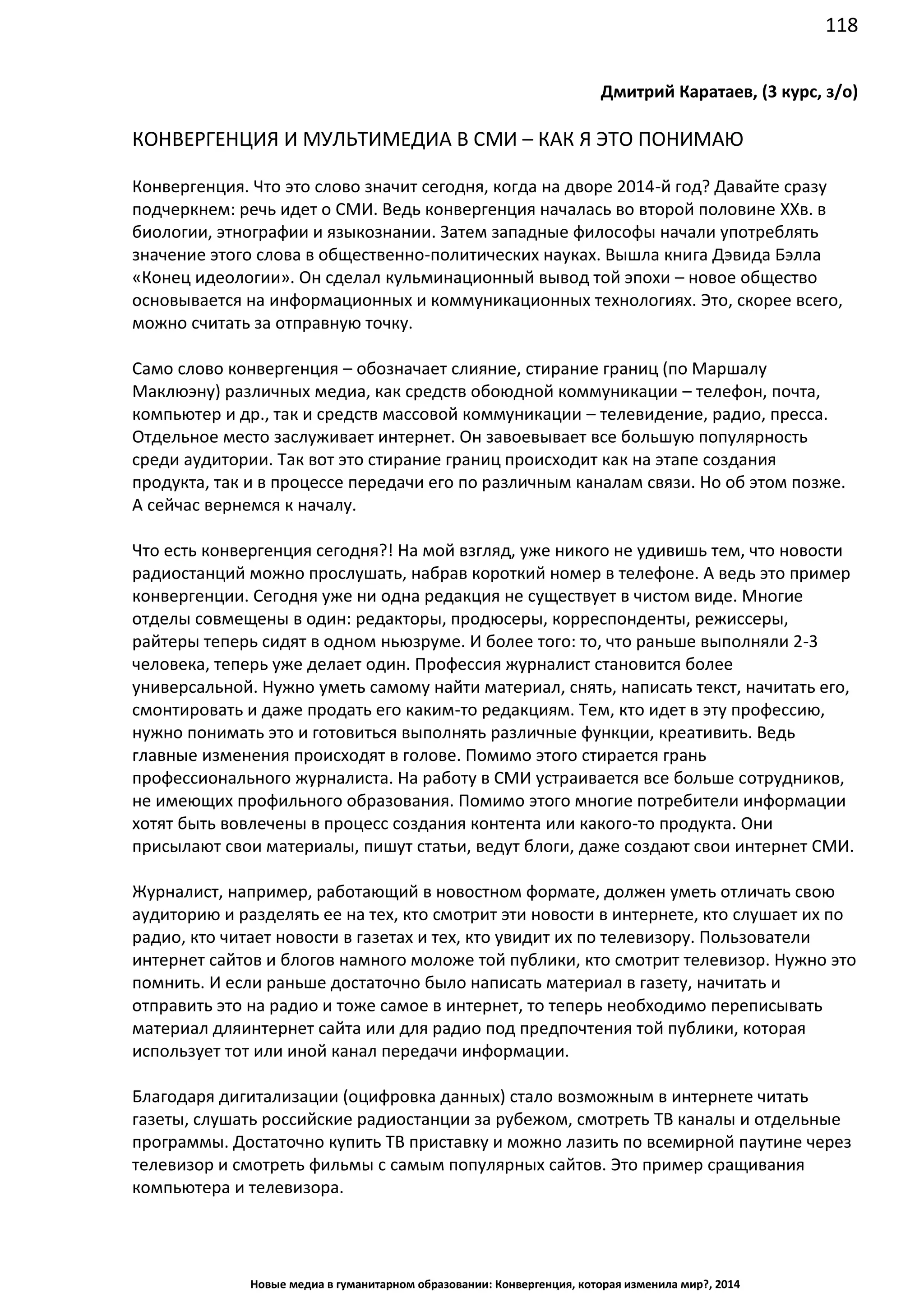 118
Новые медиа в гуманитарном образовании: Конвергенция, которая изменила мир?, 2014
Дмитрий Каратаев, (3 курс, з/о)
КОНВЕРГЕНЦИЯ И МУЛЬТИМЕДИА В СМИ – КАК Я ЭТО ПОНИМАЮ
Конвергенция. Что это слово значит сегодня, когда на дворе 2014-й год? Давайте сразу
подчеркнем: речь идет о СМИ. Ведь конвергенция началась во второй половине XXв. в
биологии, этнографии и языкознании. Затем западные философы начали употреблять
значение этого слова в общественно-политических науках. Вышла книга Дэвида Бэлла
«Конец идеологии». Он сделал кульминационный вывод той эпохи – новое общество
основывается на информационных и коммуникационных технологиях. Это, скорее всего,
можно считать за отправную точку.
Само слово конвергенция – обозначает слияние, стирание границ (по Маршалу
Маклюэну) различных медиа, как средств обоюдной коммуникации – телефон, почта,
компьютер и др., так и средств массовой коммуникации – телевидение, радио, пресса.
Отдельное место заслуживает интернет. Он завоевывает все большую популярность
среди аудитории. Так вот это стирание границ происходит как на этапе создания
продукта, так и в процессе передачи его по различным каналам связи. Но об этом позже.
А сейчас вернемся к началу.
Что есть конвергенция сегодня?! На мой взгляд, уже никого не удивишь тем, что новости
радиостанций можно прослушать, набрав короткий номер в телефоне. А ведь это пример
конвергенции. Сегодня уже ни одна редакция не существует в чистом виде. Многие
отделы совмещены в один: редакторы, продюсеры, корреспонденты, режиссеры,
райтеры теперь сидят в одном ньюзруме. И более того: то, что раньше выполняли 2-3
человека, теперь уже делает один. Профессия журналист становится более
универсальной. Нужно уметь самому найти материал, снять, написать текст, начитать его,
смонтировать и даже продать его каким-то редакциям. Тем, кто идет в эту профессию,
нужно понимать это и готовиться выполнять различные функции, креативить. Ведь
главные изменения происходят в голове. Помимо этого стирается грань
профессионального журналиста. На работу в СМИ устраивается все больше сотрудников,
не имеющих профильного образования. Помимо этого многие потребители информации
хотят быть вовлечены в процесс создания контента или какого-то продукта. Они
присылают свои материалы, пишут статьи, ведут блоги, даже создают свои интернет СМИ.
Журналист, например, работающий в новостном формате, должен уметь отличать свою
аудиторию и разделять ее на тех, кто смотрит эти новости в интернете, кто слушает их по
радио, кто читает новости в газетах и тех, кто увидит их по телевизору. Пользователи
интернет сайтов и блогов намного моложе той публики, кто смотрит телевизор. Нужно это
помнить. И если раньше достаточно было написать материал в газету, начитать и
отправить это на радио и тоже самое в интернет, то теперь необходимо переписывать
материал для интернет сайта или для радио под предпочтения той публики, которая
использует тот или иной канал передачи информации.
Благодаря дигитализации (оцифровка данных) стало возможным в интернете читать
газеты, слушать российские радиостанции за рубежом, смотреть ТВ каналы и отдельные
программы. Достаточно купить ТВ приставку и можно лазить по всемирной паутине через
телевизор и смотреть фильмы с самым популярных сайтов. Это пример сращивания
компьютера и телевизора.
 