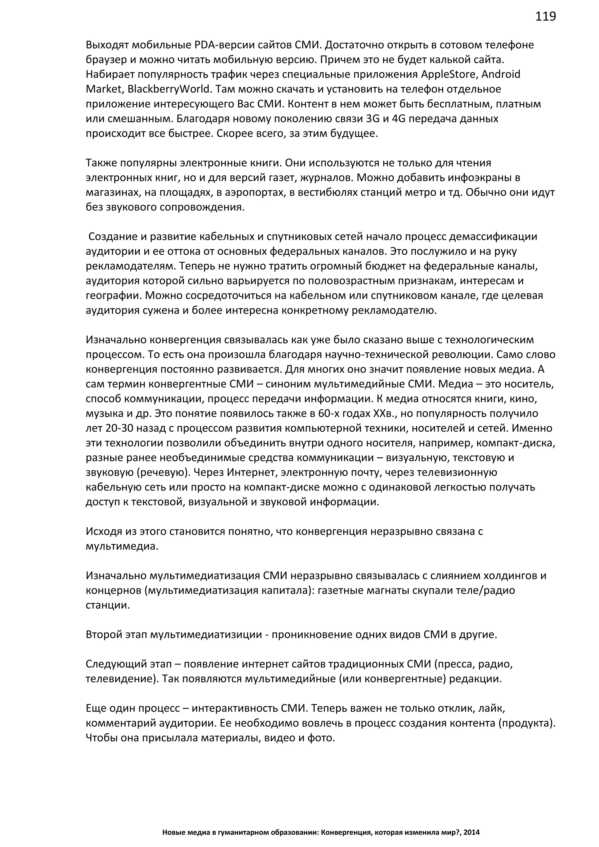 119
Новые медиа в гуманитарном образовании: Конвергенция, которая изменила мир?, 2014
Выходят мобильные PDA-версии сайтов СМИ. Достаточно открыть в сотовом телефоне
браузер и можно читать мобильную версию. Причем это не будет калькой сайта.
Набирает популярность трафик через специальные приложения Apple Store, Android
Market, Blackberry World. Там можно скачать и установить на телефон отдельное
приложение интересующего Вас СМИ. Контент в нем может быть бесплатным, платным
или смешанным. Благодаря новому поколению связи 3G и 4G передача данных
происходит все быстрее. Скорее всего, за этим будущее.
Также популярны электронные книги. Они используются не только для чтения
электронных книг, но и для версий газет, журналов. Можно добавить инфоэкраны в
магазинах, на площадях, в аэропортах, в вестибюлях станций метро и тд. Обычно они идут
без звукового сопровождения.
Создание и развитие кабельных и спутниковых сетей начало процесс демассификации
аудитории и ее оттока от основных федеральных каналов. Это послужило и на руку
рекламодателям. Теперь не нужно тратить огромный бюджет на федеральные каналы,
аудитория которой сильно варьируется по половозрастным признакам, интересам и
географии. Можно сосредоточиться на кабельном или спутниковом канале, где целевая
аудитория сужена и более интересна конкретному рекламодателю.
Изначально конвергенция связывалась как уже было сказано выше с технологическим
процессом. То есть она произошла благодаря научно-технической революции. Само слово
конвергенция постоянно развивается. Для многих оно значит появление новых медиа. А
сам термин конвергентные СМИ – синоним мультимедийные СМИ. Медиа – это носитель,
способ коммуникации, процесс передачи информации. К медиа относятся книги, кино,
музыка и др. Это понятие появилось также в 60-х годах ХХв., но популярность получило
лет 20-30 назад с процессом развития компьютерной техники, носителей и сетей. Именно
эти технологии позволили объединить внутри одного носителя, например, компакт-диска,
разные ранее необъединимые средства коммуникации – визуальную, текстовую и
звуковую (речевую). Через Интернет, электронную почту, через телевизионную
кабельную сеть или просто на компакт-диске можно с одинаковой легкостью получать
доступ к текстовой, визуальной и звуковой информации.
Исходя из этого становится понятно, что конвергенция неразрывно связана с
мультимедиа.
Изначально мультимедиатизация СМИ неразрывно связывалась с слиянием холдингов и
концернов (мультимедиатизация капитала): газетные магнаты скупали теле/радио
станции.
Второй этап мультимедиатизиции - проникновение одних видов СМИ в другие.
Следующий этап – появление интернет сайтов традиционных СМИ (пресса, радио,
телевидение). Так появляются мультимедийные (или конвергентные) редакции.
Еще один процесс – интерактивность СМИ. Теперь важен не только отклик, лайк,
комментарий аудитории. Ее необходимо вовлечь в процесс создания контента (продукта).
Чтобы она присылала материалы, видео и фото.
 