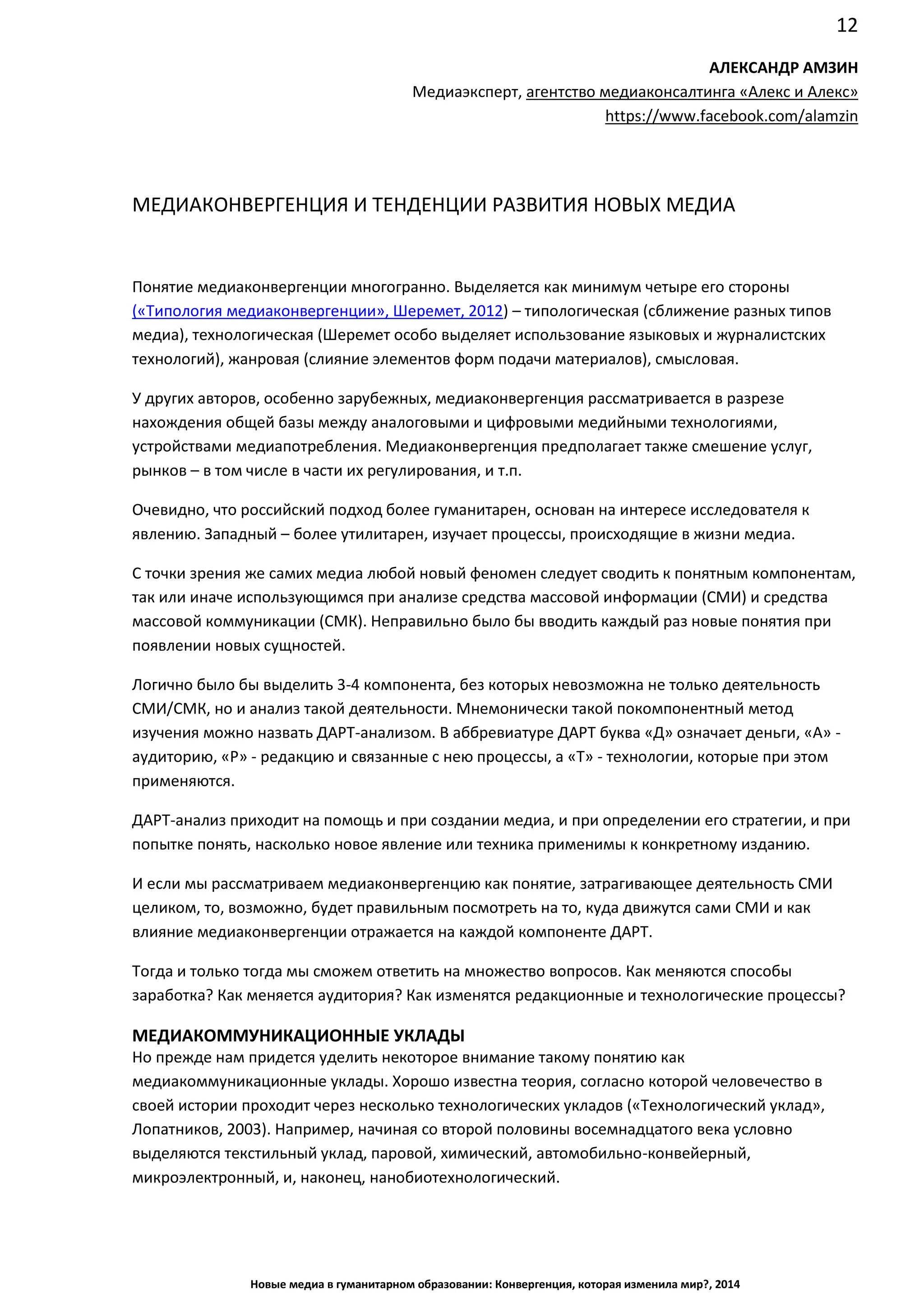 12
Новые медиа в гуманитарном образовании: Конвергенция, которая изменила мир?, 2014
АЛЕКСАНДР АМЗИН
Медиаэксперт, агентство медиаконсалтинга «Алекс и Алекс»
https://www.facebook.com/alamzin
МЕДИАКОНВЕРГЕНЦИЯ И ТЕНДЕНЦИИ РАЗВИТИЯ НОВЫХ МЕДИА
Понятие медиаконвергенции многогранно. Выделяется как минимум четыре его стороны
(«Типология медиаконвергенции», Шеремет, 2012) – типологическая (сближение разных типов
медиа), технологическая (Шеремет особо выделяет использование языковых и журналистских
технологий), жанровая (слияние элементов форм подачи материалов), смысловая.
У других авторов, особенно зарубежных, медиаконвергенция рассматривается в разрезе
нахождения общей базы между аналоговыми и цифровыми медийными технологиями,
устройствами медиапотребления. Медиаконвергенция предполагает также смешение услуг,
рынков – в том числе в части их регулирования, и т.п.
Очевидно, что российский подход более гуманитарен, основан на интересе исследователя к
явлению. Западный – более утилитарен, изучает процессы, происходящие в жизни медиа.
С точки зрения же самих медиа любой новый феномен следует сводить к понятным компонентам,
так или иначе использующимся при анализе средства массовой информации (СМИ) и средства
массовой коммуникации (СМК). Неправильно было бы вводить каждый раз новые понятия при
появлении новых сущностей.
Логично было бы выделить 3-4 компонента, без которых невозможна не только деятельность
СМИ/СМК, но и анализ такой деятельности. Мнемонически такой покомпонентный метод
изучения можно назвать ДАРТ-анализом. В аббревиатуре ДАРТ буква «Д» означает деньги, «А» -
аудиторию, «Р» - редакцию и связанные с нею процессы, а «Т» - технологии, которые при этом
применяются.
ДАРТ-анализ приходит на помощь и при создании медиа, и при определении его стратегии, и при
попытке понять, насколько новое явление или техника применимы к конкретному изданию.
И если мы рассматриваем медиаконвергенцию как понятие, затрагивающее деятельность СМИ
целиком, то, возможно, будет правильным посмотреть на то, куда движутся сами СМИ и как
влияние медиаконвергенции отражается на каждой компоненте ДАРТ.
Тогда и только тогда мы сможем ответить на множество вопросов. Как меняются способы
заработка? Как меняется аудитория? Как изменятся редакционные и технологические процессы?
МЕДИАКОММУНИКАЦИОННЫЕ УКЛАДЫ
Но прежде нам придется уделить некоторое внимание такому понятию как
медиакоммуникационные уклады. Хорошо известна теория, согласно которой человечество в
своей истории проходит через несколько технологических укладов («Технологический уклад»,
Лопатников, 2003). Например, начиная со второй половины восемнадцатого века условно
выделяются текстильный уклад, паровой, химический, автомобильно-конвейерный,
микроэлектронный, и, наконец, нанобиотехнологический.
 