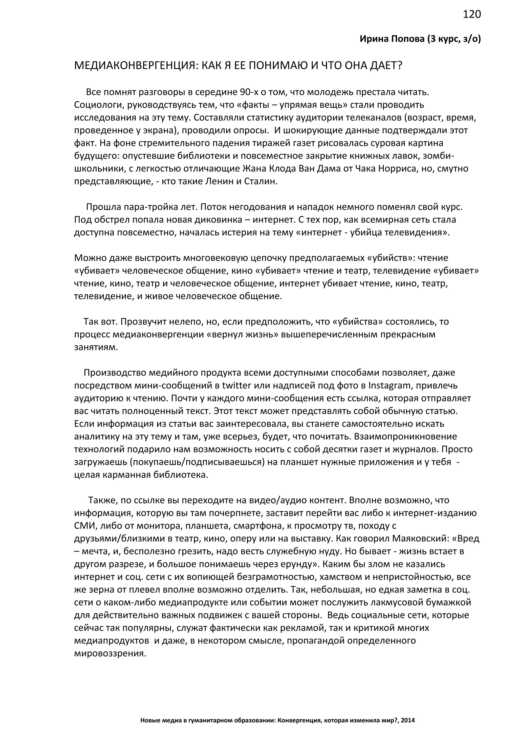120
Новые медиа в гуманитарном образовании: Конвергенция, которая изменила мир?, 2014
Ирина Попова (3 курс, з/о)
МЕДИАКОНВЕРГЕНЦИЯ: КАК Я ЕЕ ПОНИМАЮ И ЧТО ОНА ДАЕТ?
Все помнят разговоры в середине 90-х о том, что молодежь престала читать.
Социологи, руководствуясь тем, что «факты – упрямая вещь» стали проводить
исследования на эту тему. Составляли статистику аудитории телеканалов (возраст, время,
проведенное у экрана), проводили опросы. И шокирующие данные подтверждали этот
факт. На фоне стремительного падения тиражей газет рисовалась суровая картина
будущего: опустевшие библиотеки и повсеместное закрытие книжных лавок, зомби-
школьники, с легкостью отличающие Жана Клода Ван Дама от Чака Норриса, но, смутно
представляющие, - кто такие Ленин и Сталин.
Прошла пара-тройка лет. Поток негодования и нападок немного поменял свой курс.
Под обстрел попала новая диковинка – интернет. С тех пор, как всемирная сеть стала
доступна повсеместно, началась истерия на тему «интернет - убийца телевидения».
Можно даже выстроить многовековую цепочку предполагаемых «убийств»: чтение
«убивает» человеческое общение, кино «убивает» чтение и театр, телевидение «убивает»
чтение, кино, театр и человеческое общение, интернет убивает чтение, кино, театр,
телевидение, и живое человеческое общение.
Так вот. Прозвучит нелепо, но, если предположить, что «убийства» состоялись, то
процесс медиаконвергенции «вернул жизнь» вышеперечисленным прекрасным
занятиям.
Производство медийного продукта всеми доступными способами позволяет, даже
посредством мини-сообщений в twitter или надписей под фото в Instagram, привлечь
аудиторию к чтению. Почти у каждого мини-сообщения есть ссылка, которая отправляет
вас читать полноценный текст. Этот текст может представлять собой обычную статью.
Если информация из статьи вас заинтересовала, вы станете самостоятельно искать
аналитику на эту тему и там, уже всерьез, будет, что почитать. Взаимопроникновение
технологий подарило нам возможность носить с собой десятки газет и журналов. Просто
загружаешь (покупаешь/подписываешься) на планшет нужные приложения и у тебя -
целая карманная библиотека.
Также, по ссылке вы переходите на видео/аудио контент. Вполне возможно, что
информация, которую вы там почерпнете, заставит перейти вас либо к интернет-изданию
СМИ, либо от монитора, планшета, смартфона, к просмотру тв, походу с
друзьями/близкими в театр, кино, оперу или на выставку. Как говорил Маяковский: «Вред
– мечта, и, бесполезно грезить, надо весть служебную нуду. Но бывает - жизнь встает в
другом разрезе, и большое понимаешь через ерунду». Каким бы злом не казались
интернет и соц. сети с их вопиющей безграмотностью, хамством и непристойностью, все
же зерна от плевел вполне возможно отделить. Так, небольшая, но едкая заметка в соц.
сети о каком-либо медиапродукте или событии может послужить лакмусовой бумажкой
для действительно важных подвижек с вашей стороны. Ведь социальные сети, которые
сейчас так популярны, служат фактически как рекламой, так и критикой многих
медиапродуктов и даже, в некотором смысле, пропагандой определенного
мировоззрения.
 