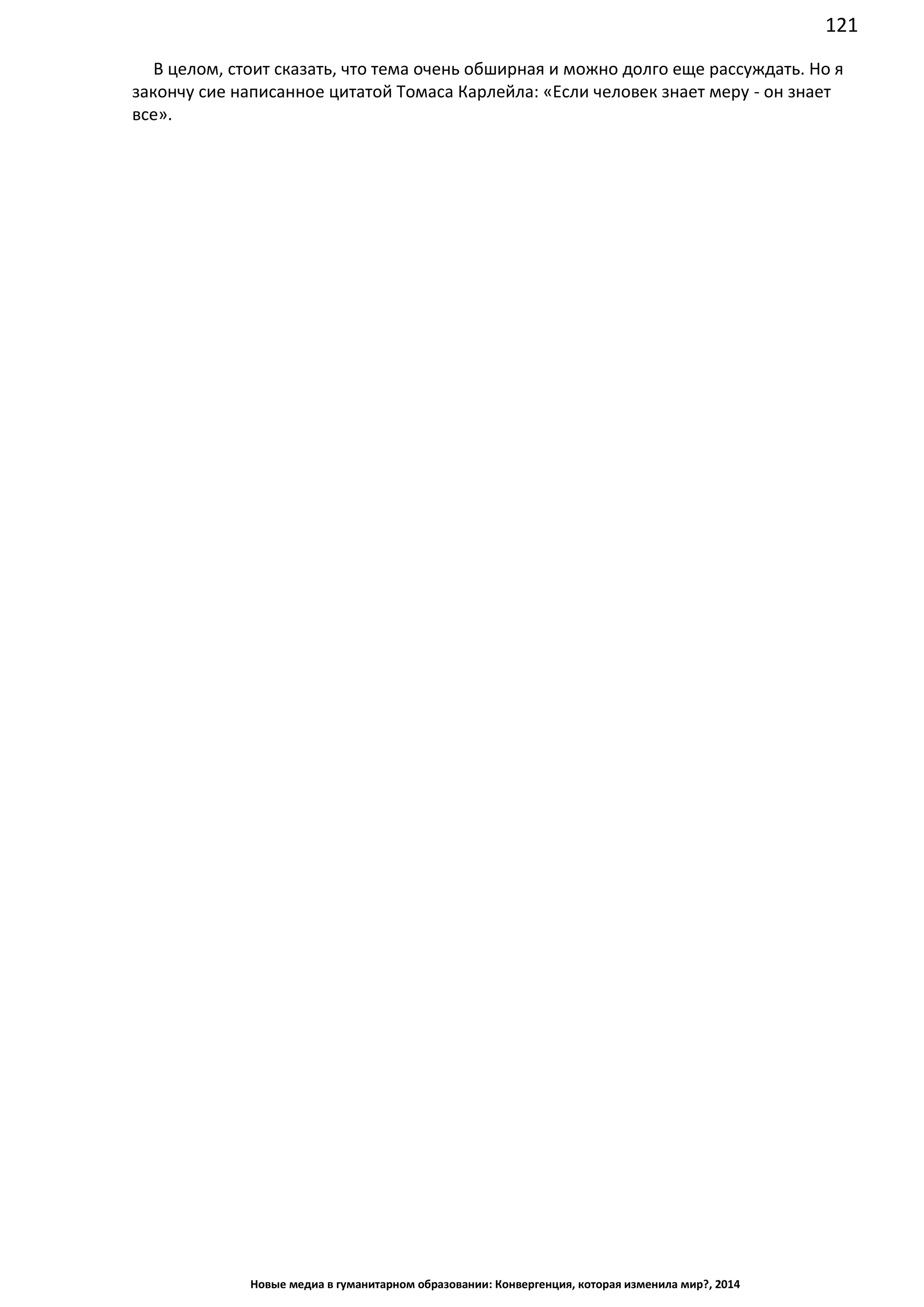 121
Новые медиа в гуманитарном образовании: Конвергенция, которая изменила мир?, 2014
В целом, стоит сказать, что тема очень обширная и можно долго еще рассуждать. Но я
закончу сие написанное цитатой Томаса Карлейла: «Если человек знает меру - он знает
все».
 