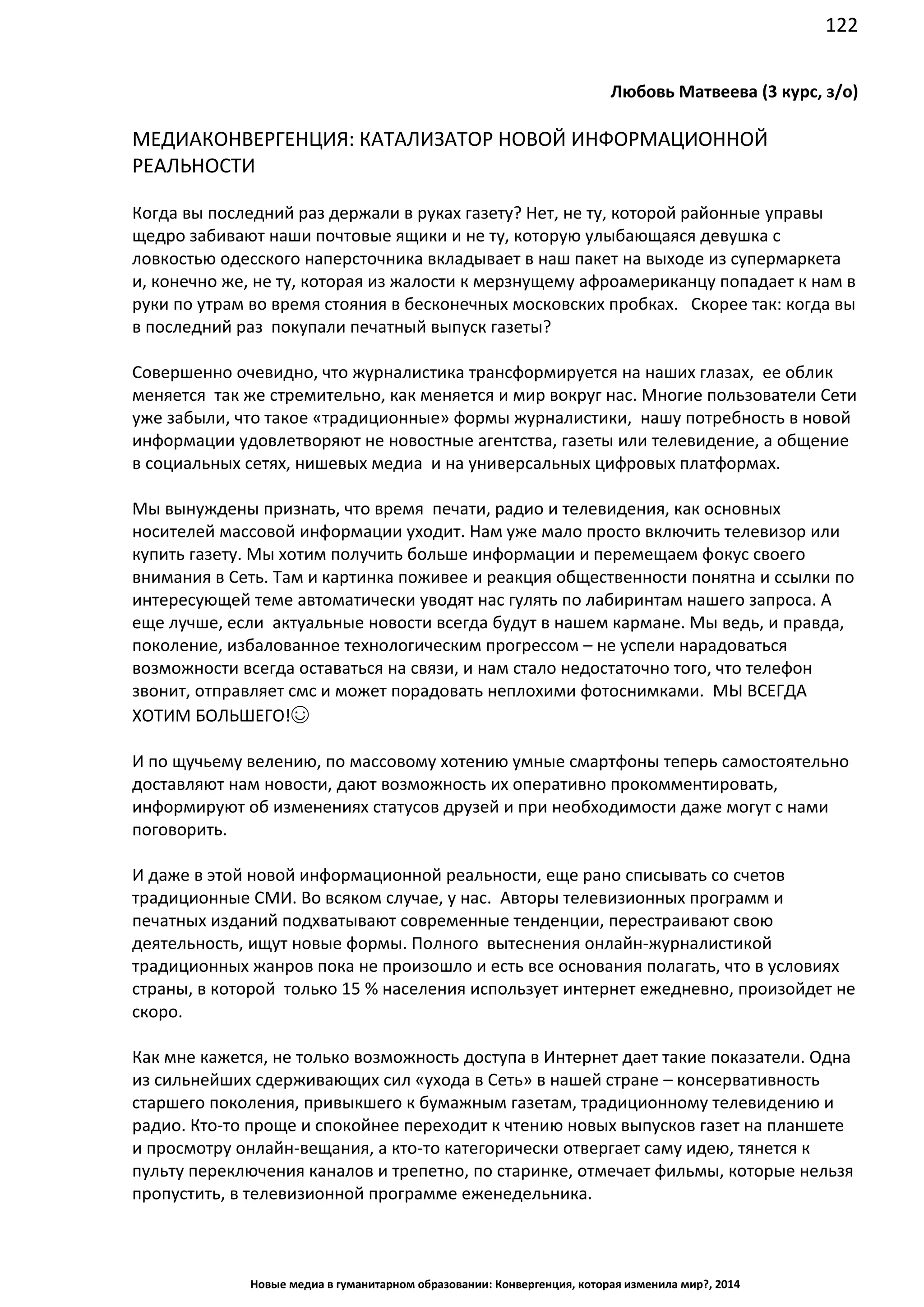 122
Новые медиа в гуманитарном образовании: Конвергенция, которая изменила мир?, 2014
Любовь Матвеева (3 курс, з/о)
МЕДИАКОНВЕРГЕНЦИЯ: КАТАЛИЗАТОР НОВОЙ ИНФОРМАЦИОННОЙ
РЕАЛЬНОСТИ
Когда вы последний раз держали в руках газету? Нет, не ту, которой районные управы
щедро забивают наши почтовые ящики и не ту, которую улыбающаяся девушка с
ловкостью одесского наперсточника вкладывает в наш пакет на выходе из супермаркета
и, конечно же, не ту, которая из жалости к мерзнущему афроамериканцу попадает к нам в
руки по утрам во время стояния в бесконечных московских пробках. Скорее так: когда вы
в последний раз покупали печатный выпуск газеты?
Совершенно очевидно, что журналистика трансформируется на наших глазах, ее облик
меняется так же стремительно, как меняется и мир вокруг нас. Многие пользователи Сети
уже забыли, что такое «традиционные» формы журналистики, нашу потребность в новой
информации удовлетворяют не новостные агентства, газеты или телевидение, а общение
в социальных сетях, нишевых медиа и на универсальных цифровых платформах.
Мы вынуждены признать, что время печати, радио и телевидения, как основных
носителей массовой информации уходит. Нам уже мало просто включить телевизор или
купить газету. Мы хотим получить больше информации и перемещаем фокус своего
внимания в Сеть. Там и картинка поживее и реакция общественности понятна и ссылки по
интересующей теме автоматически уводят нас гулять по лабиринтам нашего запроса. А
еще лучше, если актуальные новости всегда будут в нашем кармане. Мы ведь, и правда,
поколение, избалованное технологическим прогрессом – не успели нарадоваться
возможности всегда оставаться на связи, и нам стало недостаточно того, что телефон
звонит, отправляет смс и может порадовать неплохими фотоснимками. МЫ ВСЕГДА
ХОТИМ БОЛЬШЕГО!☺
И по щучьему велению, по массовому хотению умные смартфоны теперь самостоятельно
доставляют нам новости, дают возможность их оперативно прокомментировать,
информируют об изменениях статусов друзей и при необходимости даже могут с нами
поговорить.
И даже в этой новой информационной реальности, еще рано списывать со счетов
традиционные СМИ. Во всяком случае, у нас. Авторы телевизионных программ и
печатных изданий подхватывают современные тенденции, перестраивают свою
деятельность, ищут новые формы. Полного вытеснения онлайн-журналистикой
традиционных жанров пока не произошло и есть все основания полагать, что в условиях
страны, в которой только 15 % населения использует интернет ежедневно, произойдет не
скоро.
Как мне кажется, не только возможность доступа в Интернет дает такие показатели. Одна
из сильнейших сдерживающих сил «ухода в Сеть» в нашей стране – консервативность
старшего поколения, привыкшего к бумажным газетам, традиционному телевидению и
радио. Кто-то проще и спокойнее переходит к чтению новых выпусков газет на планшете
и просмотру онлайн-вещания, а кто-то категорически отвергает саму идею, тянется к
пульту переключения каналов и трепетно, по старинке, отмечает фильмы, которые нельзя
пропустить, в телевизионной программе еженедельника.
 