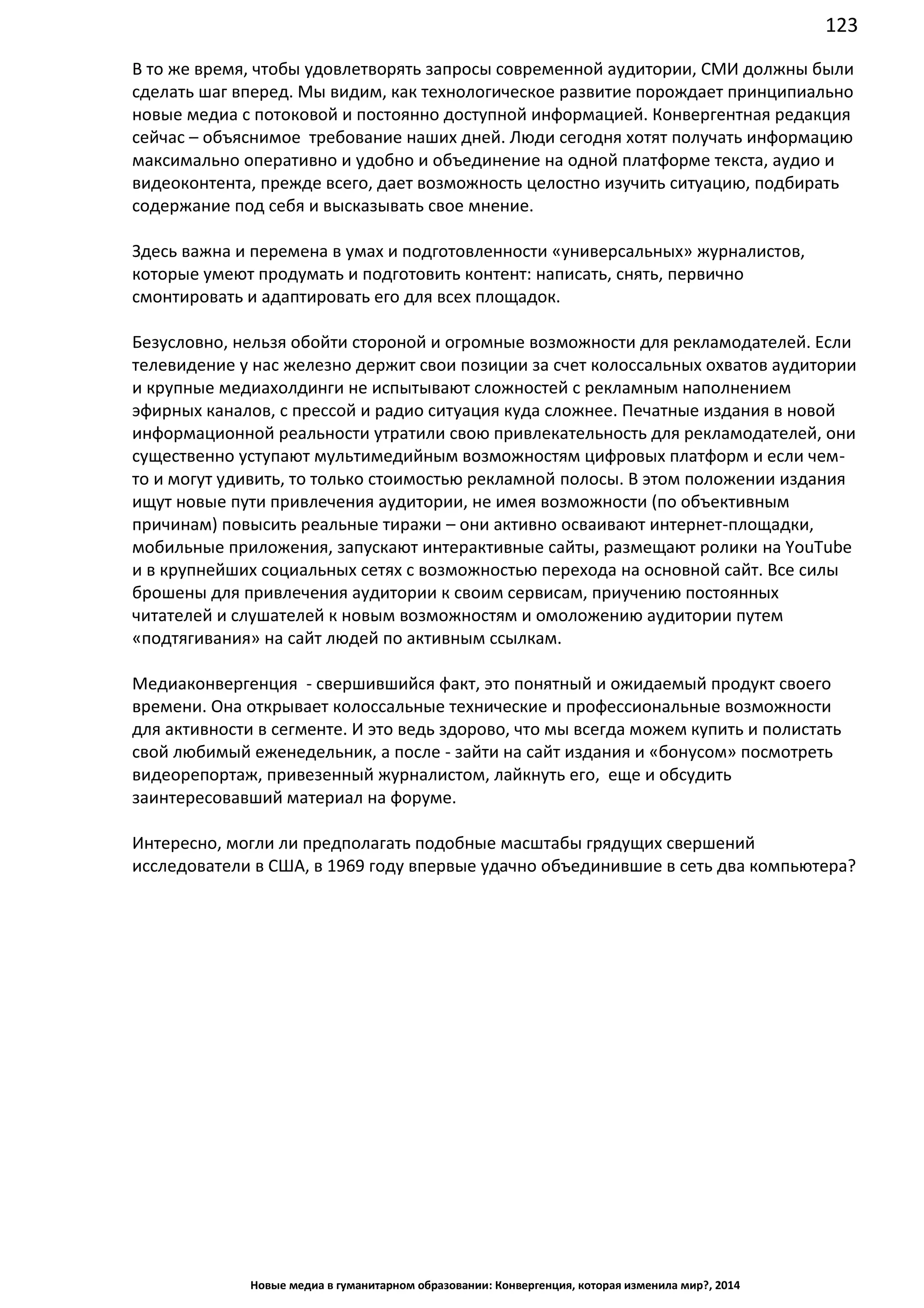 123
Новые медиа в гуманитарном образовании: Конвергенция, которая изменила мир?, 2014
В то же время, чтобы удовлетворять запросы современной аудитории, СМИ должны были
сделать шаг вперед. Мы видим, как технологическое развитие порождает принципиально
новые медиа с потоковой и постоянно доступной информацией. Конвергентная редакция
сейчас – объяснимое требование наших дней. Люди сегодня хотят получать информацию
максимально оперативно и удобно и объединение на одной платформе текста, аудио и
видеоконтента, прежде всего, дает возможность целостно изучить ситуацию, подбирать
содержание под себя и высказывать свое мнение.
Здесь важна и перемена в умах и подготовленности «универсальных» журналистов,
которые умеют продумать и подготовить контент: написать, снять, первично
смонтировать и адаптировать его для всех площадок.
Безусловно, нельзя обойти стороной и огромные возможности для рекламодателей. Если
телевидение у нас железно держит свои позиции за счет колоссальных охватов аудитории
и крупные медиахолдинги не испытывают сложностей с рекламным наполнением
эфирных каналов, с прессой и радио ситуация куда сложнее. Печатные издания в новой
информационной реальности утратили свою привлекательность для рекламодателей, они
существенно уступают мультимедийным возможностям цифровых платформ и если чем-
то и могут удивить, то только стоимостью рекламной полосы. В этом положении издания
ищут новые пути привлечения аудитории, не имея возможности (по объективным
причинам) повысить реальные тиражи – они активно осваивают интернет-площадки,
мобильные приложения, запускают интерактивные сайты, размещают ролики на YouTube
и в крупнейших социальных сетях с возможностью перехода на основной сайт. Все силы
брошены для привлечения аудитории к своим сервисам, приучению постоянных
читателей и слушателей к новым возможностям и омоложению аудитории путем
«подтягивания» на сайт людей по активным ссылкам.
Медиаконвергенция - свершившийся факт, это понятный и ожидаемый продукт своего
времени. Она открывает колоссальные технические и профессиональные возможности
для активности в сегменте. И это ведь здорово, что мы всегда можем купить и полистать
свой любимый еженедельник, а после - зайти на сайт издания и «бонусом» посмотреть
видеорепортаж, привезенный журналистом, лайкнуть его, еще и обсудить
заинтересовавший материал на форуме.
Интересно, могли ли предполагать подобные масштабы грядущих свершений
исследователи в США, в 1969 году впервые удачно объединившие в сеть два компьютера?
 