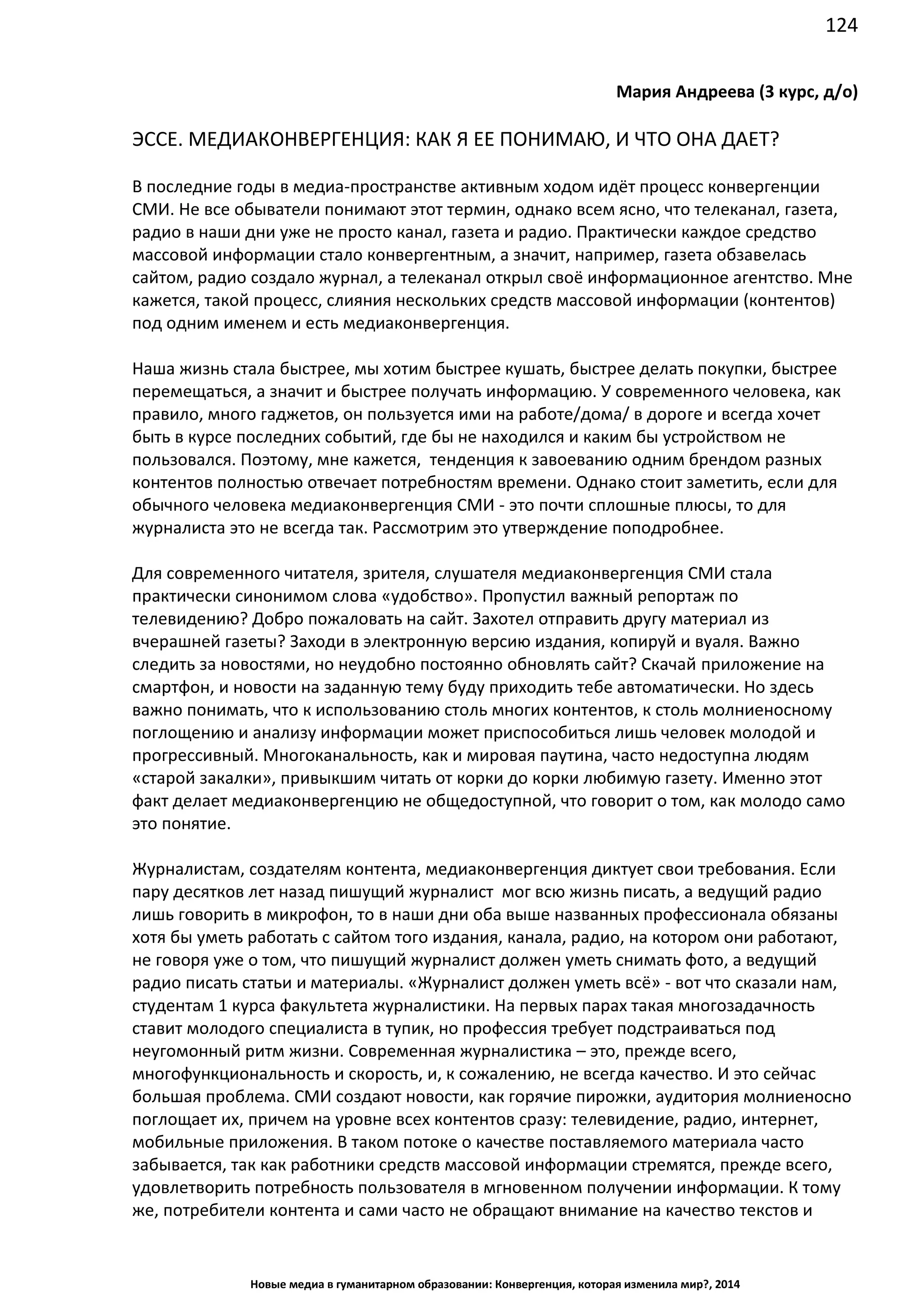 124
Новые медиа в гуманитарном образовании: Конвергенция, которая изменила мир?, 2014
Мария Андреева (3 курс, д/о)
ЭССЕ. МЕДИАКОНВЕРГЕНЦИЯ: КАК Я ЕЕ ПОНИМАЮ, И ЧТО ОНА ДАЕТ?
В последние годы в медиа-пространстве активным ходом идёт процесс конвергенции
СМИ. Не все обыватели понимают этот термин, однако всем ясно, что телеканал, газета,
радио в наши дни уже не просто канал, газета и радио. Практически каждое средство
массовой информации стало конвергентным, а значит, например, газета обзавелась
сайтом, радио создало журнал, а телеканал открыл своё информационное агентство. Мне
кажется, такой процесс, слияния нескольких средств массовой информации (контентов)
под одним именем и есть медиаконвергенция.
Наша жизнь стала быстрее, мы хотим быстрее кушать, быстрее делать покупки, быстрее
перемещаться, а значит и быстрее получать информацию. У современного человека, как
правило, много гаджетов, он пользуется ими на работе/дома/ в дороге и всегда хочет
быть в курсе последних событий, где бы не находился и каким бы устройством не
пользовался. Поэтому, мне кажется, тенденция к завоеванию одним брендом разных
контентов полностью отвечает потребностям времени. Однако стоит заметить, если для
обычного человека медиаконвергенция СМИ - это почти сплошные плюсы, то для
журналиста это не всегда так. Рассмотрим это утверждение поподробнее.
Для современного читателя, зрителя, слушателя медиаконвергенция СМИ стала
практически синонимом слова «удобство». Пропустил важный репортаж по
телевидению? Добро пожаловать на сайт. Захотел отправить другу материал из
вчерашней газеты? Заходи в электронную версию издания, копируй и вуаля. Важно
следить за новостями, но неудобно постоянно обновлять сайт? Скачай приложение на
смартфон, и новости на заданную тему буду приходить тебе автоматически. Но здесь
важно понимать, что к использованию столь многих контентов, к столь молниеносному
поглощению и анализу информации может приспособиться лишь человек молодой и
прогрессивный. Многоканальность, как и мировая паутина, часто недоступна людям
«старой закалки», привыкшим читать от корки до корки любимую газету. Именно этот
факт делает медиаконвергенцию не общедоступной, что говорит о том, как молодо само
это понятие.
Журналистам, создателям контента, медиаконвергенция диктует свои требования. Если
пару десятков лет назад пишущий журналист мог всю жизнь писать, а ведущий радио
лишь говорить в микрофон, то в наши дни оба выше названных профессионала обязаны
хотя бы уметь работать с сайтом того издания, канала, радио, на котором они работают,
не говоря уже о том, что пишущий журналист должен уметь снимать фото, а ведущий
радио писать статьи и материалы. «Журналист должен уметь всё» - вот что сказали нам,
студентам 1 курса факультета журналистики. На первых парах такая многозадачность
ставит молодого специалиста в тупик, но профессия требует подстраиваться под
неугомонный ритм жизни. Современная журналистика – это, прежде всего,
многофункциональность и скорость, и, к сожалению, не всегда качество. И это сейчас
большая проблема. СМИ создают новости, как горячие пирожки, аудитория молниеносно
поглощает их, причем на уровне всех контентов сразу: телевидение, радио, интернет,
мобильные приложения. В таком потоке о качестве поставляемого материала часто
забывается, так как работники средств массовой информации стремятся, прежде всего,
удовлетворить потребность пользователя в мгновенном получении информации. К тому
же, потребители контента и сами часто не обращают внимание на качество текстов и
 