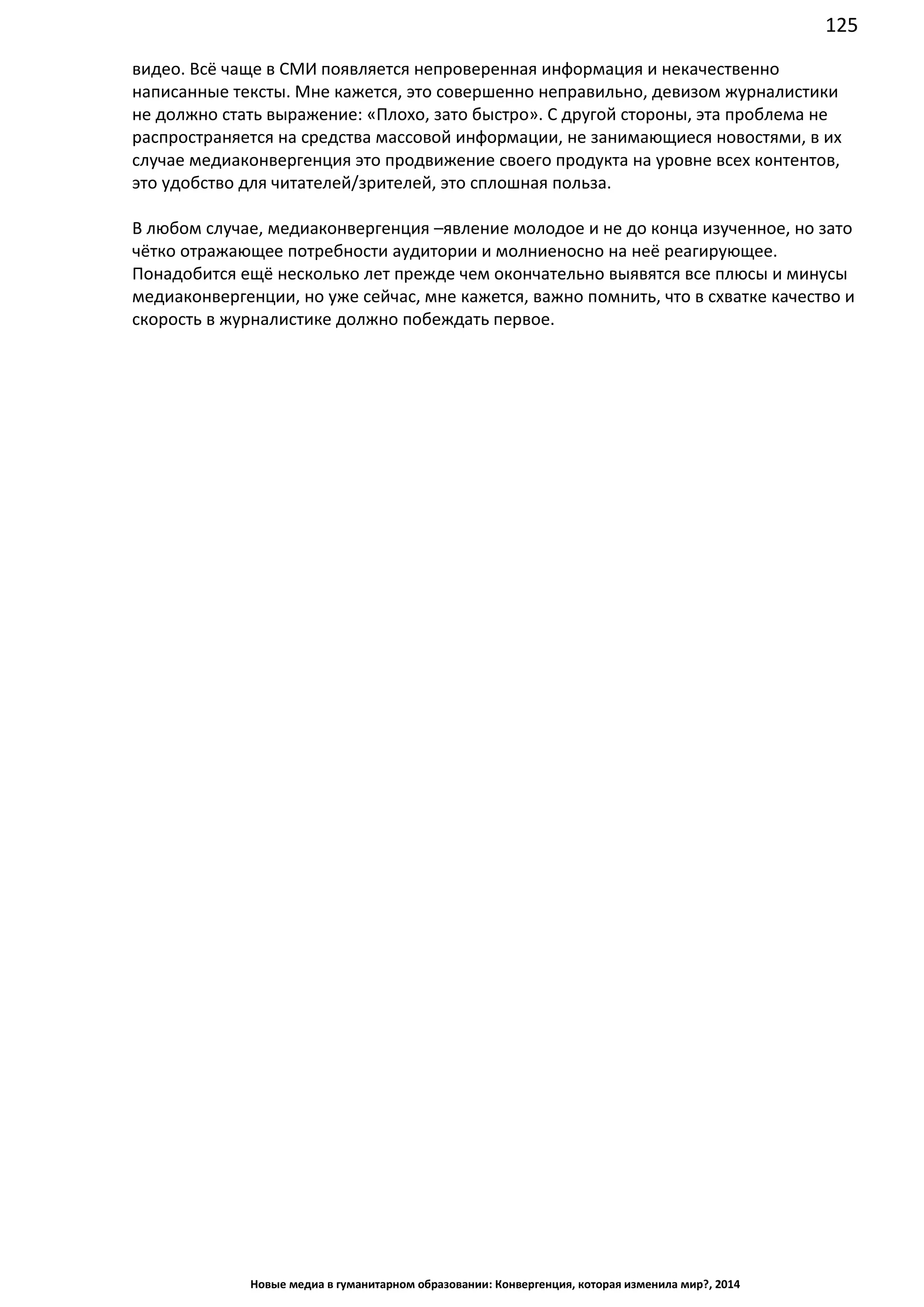 125
Новые медиа в гуманитарном образовании: Конвергенция, которая изменила мир?, 2014
видео. Всё чаще в СМИ появляется непроверенная информация и некачественно
написанные тексты. Мне кажется, это совершенно неправильно, девизом журналистики
не должно стать выражение: «Плохо, зато быстро». С другой стороны, эта проблема не
распространяется на средства массовой информации, не занимающиеся новостями, в их
случае медиаконвергенция это продвижение своего продукта на уровне всех контентов,
это удобство для читателей/зрителей, это сплошная польза.
В любом случае, медиаконвергенция –явление молодое и не до конца изученное, но зато
чётко отражающее потребности аудитории и молниеносно на неё реагирующее.
Понадобится ещё несколько лет прежде чем окончательно выявятся все плюсы и минусы
медиаконвергенции, но уже сейчас, мне кажется, важно помнить, что в схватке качество и
скорость в журналистике должно побеждать первое.
 