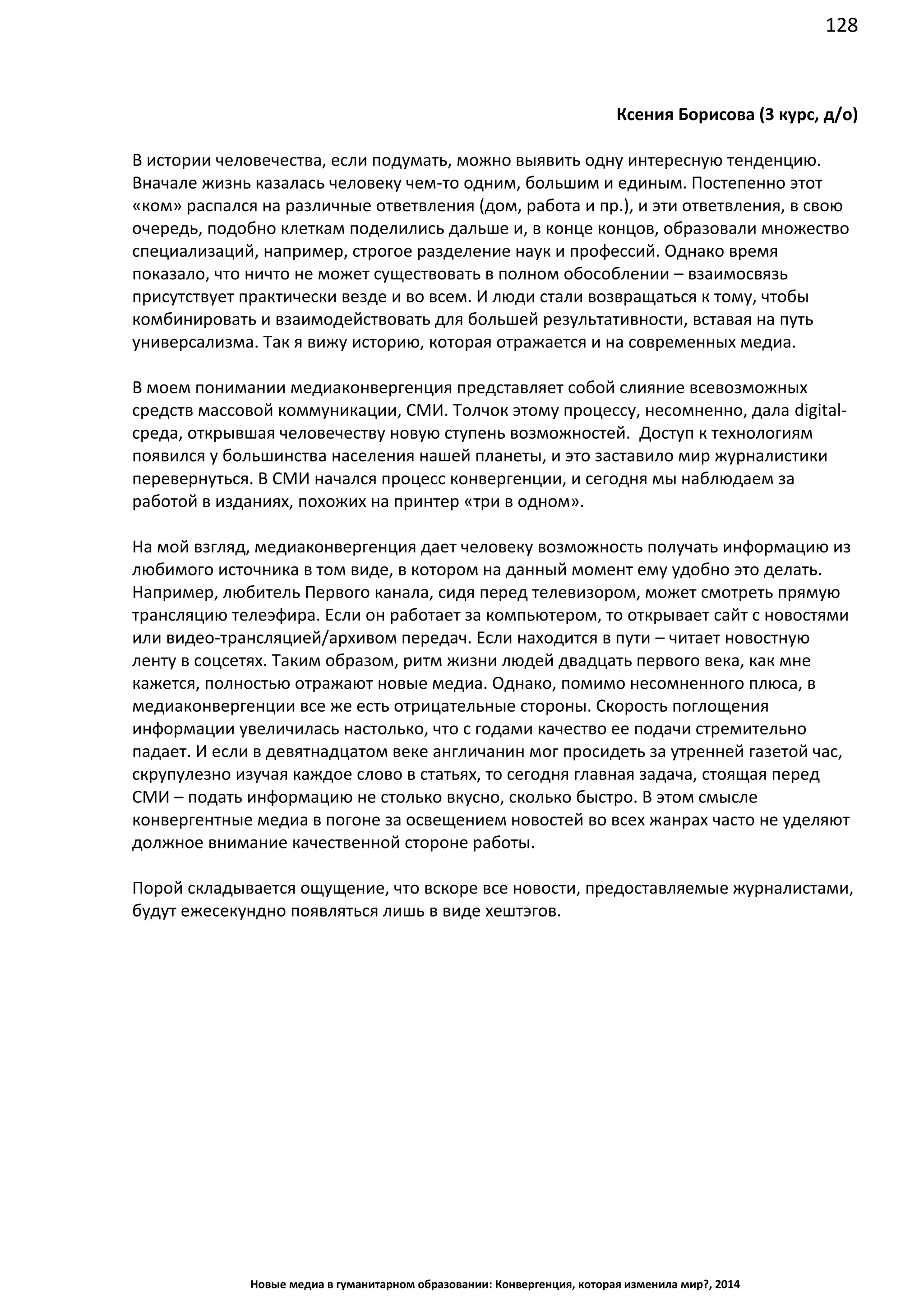 128
Новые медиа в гуманитарном образовании: Конвергенция, которая изменила мир?, 2014
Ксения Борисова (3 курс, д/о)
В истории человечества, если подумать, можно выявить одну интересную тенденцию.
Вначале жизнь казалась человеку чем-то одним, большим и единым. Постепенно этот
«ком» распался на различные ответвления (дом, работа и пр.), и эти ответвления, в свою
очередь, подобно клеткам поделились дальше и, в конце концов, образовали множество
специализаций, например, строгое разделение наук и профессий. Однако время
показало, что ничто не может существовать в полном обособлении – взаимосвязь
присутствует практически везде и во всем. И люди стали возвращаться к тому, чтобы
комбинировать и взаимодействовать для большей результативности, вставая на путь
универсализма. Так я вижу историю, которая отражается и на современных медиа.
В моем понимании медиаконвергенция представляет собой слияние всевозможных
средств массовой коммуникации, СМИ. Толчок этому процессу, несомненно, дала digital-
среда, открывшая человечеству новую ступень возможностей. Доступ к технологиям
появился у большинства населения нашей планеты, и это заставило мир журналистики
перевернуться. В СМИ начался процесс конвергенции, и сегодня мы наблюдаем за
работой в изданиях, похожих на принтер «три в одном».
На мой взгляд, медиаконвергенция дает человеку возможность получать информацию из
любимого источника в том виде, в котором на данный момент ему удобно это делать.
Например, любитель Первого канала, сидя перед телевизором, может смотреть прямую
трансляцию телеэфира. Если он работает за компьютером, то открывает сайт с новостями
или видео-трансляцией/архивом передач. Если находится в пути – читает новостную
ленту в соцсетях. Таким образом, ритм жизни людей двадцать первого века, как мне
кажется, полностью отражают новые медиа. Однако, помимо несомненного плюса, в
медиаконвергенции все же есть отрицательные стороны. Скорость поглощения
информации увеличилась настолько, что с годами качество ее подачи стремительно
падает. И если в девятнадцатом веке англичанин мог просидеть за утренней газетой час,
скрупулезно изучая каждое слово в статьях, то сегодня главная задача, стоящая перед
СМИ – подать информацию не столько вкусно, сколько быстро. В этом смысле
конвергентные медиа в погоне за освещением новостей во всех жанрах часто не уделяют
должное внимание качественной стороне работы.
Порой складывается ощущение, что вскоре все новости, предоставляемые журналистами,
будут ежесекундно появляться лишь в виде хештэгов.
 