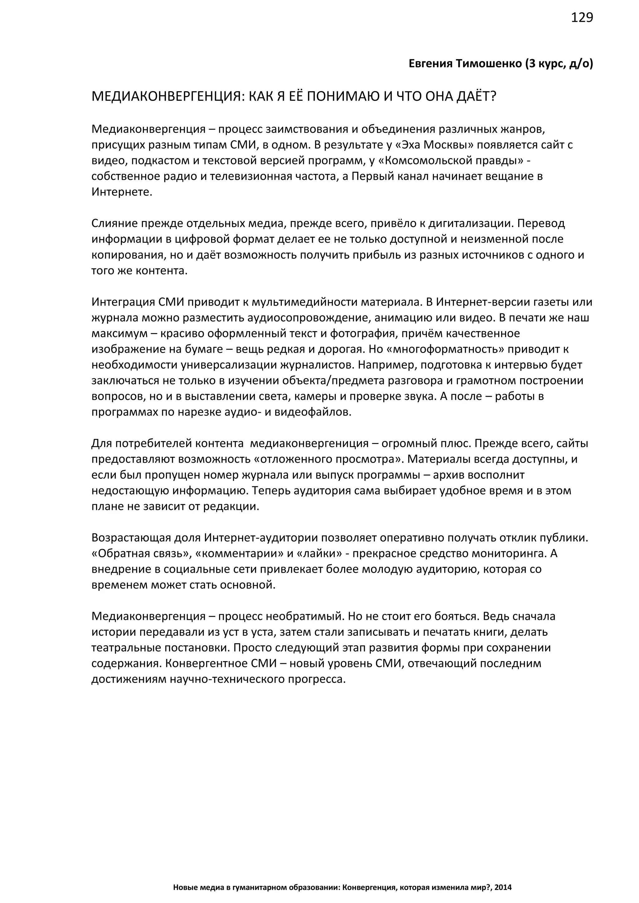 129
Новые медиа в гуманитарном образовании: Конвергенция, которая изменила мир?, 2014
Евгения Тимошенко (3 курс, д/о)
МЕДИАКОНВЕРГЕНЦИЯ: КАК Я ЕЁ ПОНИМАЮ И ЧТО ОНА ДАЁТ?
Медиаконвергенция – процесс заимствования и объединения различных жанров,
присущих разным типам СМИ, в одном. В результате у «Эха Москвы» появляется сайт с
видео, подкастом и текстовой версией программ, у «Комсомольской правды» -
собственное радио и телевизионная частота, а Первый канал начинает вещание в
Интернете.
Слияние прежде отдельных медиа, прежде всего, привёло к дигитализации. Перевод
информации в цифровой формат делает ее не только доступной и неизменной после
копирования, но и даёт возможность получить прибыль из разных источников с одного и
того же контента.
Интеграция СМИ приводит к мультимедийности материала. В Интернет-версии газеты или
журнала можно разместить аудиосопровождение, анимацию или видео. В печати же наш
максимум – красиво оформленный текст и фотография, причём качественное
изображение на бумаге – вещь редкая и дорогая. Но «многоформатность» приводит к
необходимости универсализации журналистов. Например, подготовка к интервью будет
заключаться не только в изучении объекта/предмета разговора и грамотном построении
вопросов, но и в выставлении света, камеры и проверке звука. А после – работы в
программах по нарезке аудио- и видеофайлов.
Для потребителей контента медиаконвергениция – огромный плюс. Прежде всего, сайты
предоставляют возможность «отложенного просмотра». Материалы всегда доступны, и
если был пропущен номер журнала или выпуск программы – архив восполнит
недостающую информацию. Теперь аудитория сама выбирает удобное время и в этом
плане не зависит от редакции.
Возрастающая доля Интернет-аудитории позволяет оперативно получать отклик публики.
«Обратная связь», «комментарии» и «лайки» - прекрасное средство мониторинга. А
внедрение в социальные сети привлекает более молодую аудиторию, которая со
временем может стать основной.
Медиаконвергенция – процесс необратимый. Но не стоит его бояться. Ведь сначала
истории передавали из уст в уста, затем стали записывать и печатать книги, делать
театральные постановки. Просто следующий этап развития формы при сохранении
содержания. Конвергентное СМИ – новый уровень СМИ, отвечающий последним
достижениям научно-технического прогресса.
 