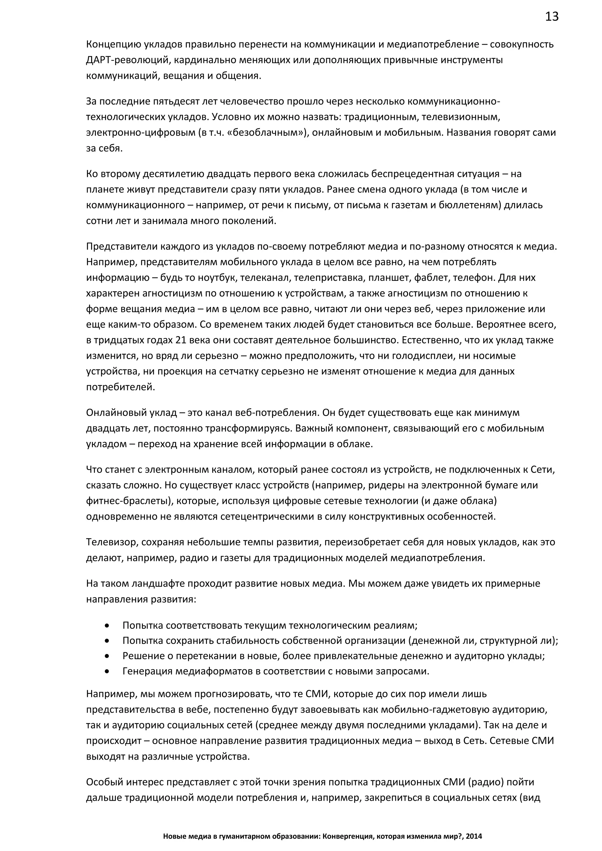 13
Новые медиа в гуманитарном образовании: Конвергенция, которая изменила мир?, 2014
Концепцию укладов правильно перенести на коммуникации и медиапотребление – совокупность
ДАРТ-революций, кардинально меняющих или дополняющих привычные инструменты
коммуникаций, вещания и общения.
За последние пятьдесят лет человечество прошло через несколько коммуникационно-
технологических укладов. Условно их можно назвать: традиционным, телевизионным,
электронно-цифровым (в т.ч. «безоблачным»), онлайновым и мобильным. Названия говорят сами
за себя.
Ко второму десятилетию двадцать первого века сложилась беспрецедентная ситуация – на
планете живут представители сразу пяти укладов. Ранее смена одного уклада (в том числе и
коммуникационного – например, от речи к письму, от письма к газетам и бюллетеням) длилась
сотни лет и занимала много поколений.
Представители каждого из укладов по-своему потребляют медиа и по-разному относятся к медиа.
Например, представителям мобильного уклада в целом все равно, на чем потреблять
информацию – будь то ноутбук, телеканал, телеприставка, планшет, фаблет, телефон. Для них
характерен агностицизм по отношению к устройствам, а также агностицизм по отношению к
форме вещания медиа – им в целом все равно, читают ли они через веб, через приложение или
еще каким-то образом. Со временем таких людей будет становиться все больше. Вероятнее всего,
в тридцатых годах 21 века они составят деятельное большинство. Естественно, что их уклад также
изменится, но вряд ли серьезно – можно предположить, что ни голодисплеи, ни носимые
устройства, ни проекция на сетчатку серьезно не изменят отношение к медиа для данных
потребителей.
Онлайновый уклад – это канал веб-потребления. Он будет существовать еще как минимум
двадцать лет, постоянно трансформируясь. Важный компонент, связывающий его с мобильным
укладом – переход на хранение всей информации в облаке.
Что станет с электронным каналом, который ранее состоял из устройств, не подключенных к Сети,
сказать сложно. Но существует класс устройств (например, ридеры на электронной бумаге или
фитнес-браслеты), которые, используя цифровые сетевые технологии (и даже облака)
одновременно не являются сетецентрическими в силу конструктивных особенностей.
Телевизор, сохраняя небольшие темпы развития, переизобретает себя для новых укладов, как это
делают, например, радио и газеты для традиционных моделей медиапотребления.
На таком ландшафте проходит развитие новых медиа. Мы можем даже увидеть их примерные
направления развития:
• Попытка соответствовать текущим технологическим реалиям;
• Попытка сохранить стабильность собственной организации (денежной ли, структурной ли);
• Решение о перетекании в новые, более привлекательные денежно и аудиторно уклады;
• Генерация медиаформатов в соответствии с новыми запросами.
Например, мы можем прогнозировать, что те СМИ, которые до сих пор имели лишь
представительства в вебе, постепенно будут завоевывать как мобильно-гаджетовую аудиторию,
так и аудиторию социальных сетей (среднее между двумя последними укладами). Так на деле и
происходит – основное направление развития традиционных медиа – выход в Сеть. Сетевые СМИ
выходят на различные устройства.
Особый интерес представляет с этой точки зрения попытка традиционных СМИ (радио) пойти
дальше традиционной модели потребления и, например, закрепиться в социальных сетях (вид
 
