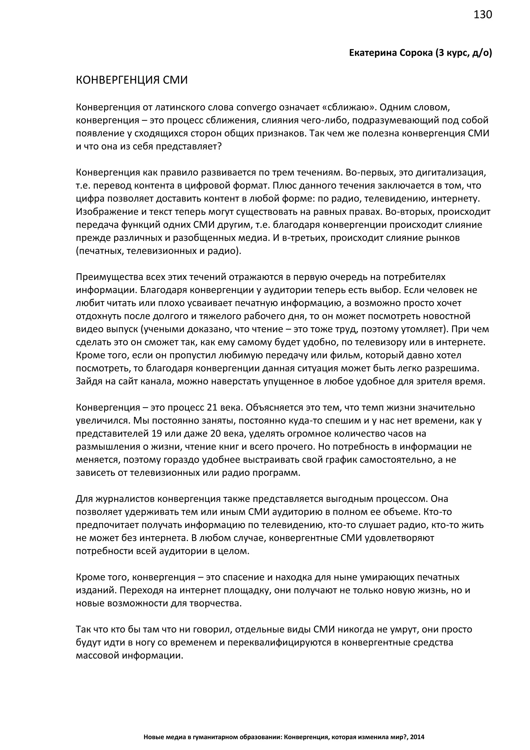 130
Новые медиа в гуманитарном образовании: Конвергенция, которая изменила мир?, 2014
Екатерина Сорока (3 курс, д/о)
КОНВЕРГЕНЦИЯ СМИ
Конвергенция от латинского слова convergo означает «сближаю». Одним словом,
конвергенция – это процесс сближения, слияния чего-либо, подразумевающий под собой
появление у сходящихся сторон общих признаков. Так чем же полезна конвергенция СМИ
и что она из себя представляет?
Конвергенция как правило развивается по трем течениям. Во-первых, это дигитализация,
т.е. перевод контента в цифровой формат. Плюс данного течения заключается в том, что
цифра позволяет доставить контент в любой форме: по радио, телевидению, интернету.
Изображение и текст теперь могут существовать на равных правах. Во-вторых, происходит
передача функций одних СМИ другим, т.е. благодаря конвергенции происходит слияние
прежде различных и разобщенных медиа. И в-третьих, происходит слияние рынков
(печатных, телевизионных и радио).
Преимущества всех этих течений отражаются в первую очередь на потребителях
информации. Благодаря конвергенции у аудитории теперь есть выбор. Если человек не
любит читать или плохо усваивает печатную информацию, а возможно просто хочет
отдохнуть после долгого и тяжелого рабочего дня, то он может посмотреть новостной
видео выпуск (учеными доказано, что чтение – это тоже труд, поэтому утомляет). При чем
сделать это он сможет так, как ему самому будет удобно, по телевизору или в интернете.
Кроме того, если он пропустил любимую передачу или фильм, который давно хотел
посмотреть, то благодаря конвергенции данная ситуация может быть легко разрешима.
Зайдя на сайт канала, можно наверстать упущенное в любое удобное для зрителя время.
Конвергенция – это процесс 21 века. Объясняется это тем, что темп жизни значительно
увеличился. Мы постоянно заняты, постоянно куда-то спешим и у нас нет времени, как у
представителей 19 или даже 20 века, уделять огромное количество часов на
размышления о жизни, чтение книг и всего прочего. Но потребность в информации не
меняется, поэтому гораздо удобнее выстраивать свой график самостоятельно, а не
зависеть от телевизионных или радио программ.
Для журналистов конвергенция также представляется выгодным процессом. Она
позволяет удерживать тем или иным СМИ аудиторию в полном ее объеме. Кто-то
предпочитает получать информацию по телевидению, кто-то слушает радио, кто-то жить
не может без интернета. В любом случае, конвергентные СМИ удовлетворяют
потребности всей аудитории в целом.
Кроме того, конвергенция – это спасение и находка для ныне умирающих печатных
изданий. Переходя на интернет площадку, они получают не только новую жизнь, но и
новые возможности для творчества.
Так что кто бы там что ни говорил, отдельные виды СМИ никогда не умрут, они просто
будут идти в ногу со временем и переквалифицируются в конвергентные средства
массовой информации.
 