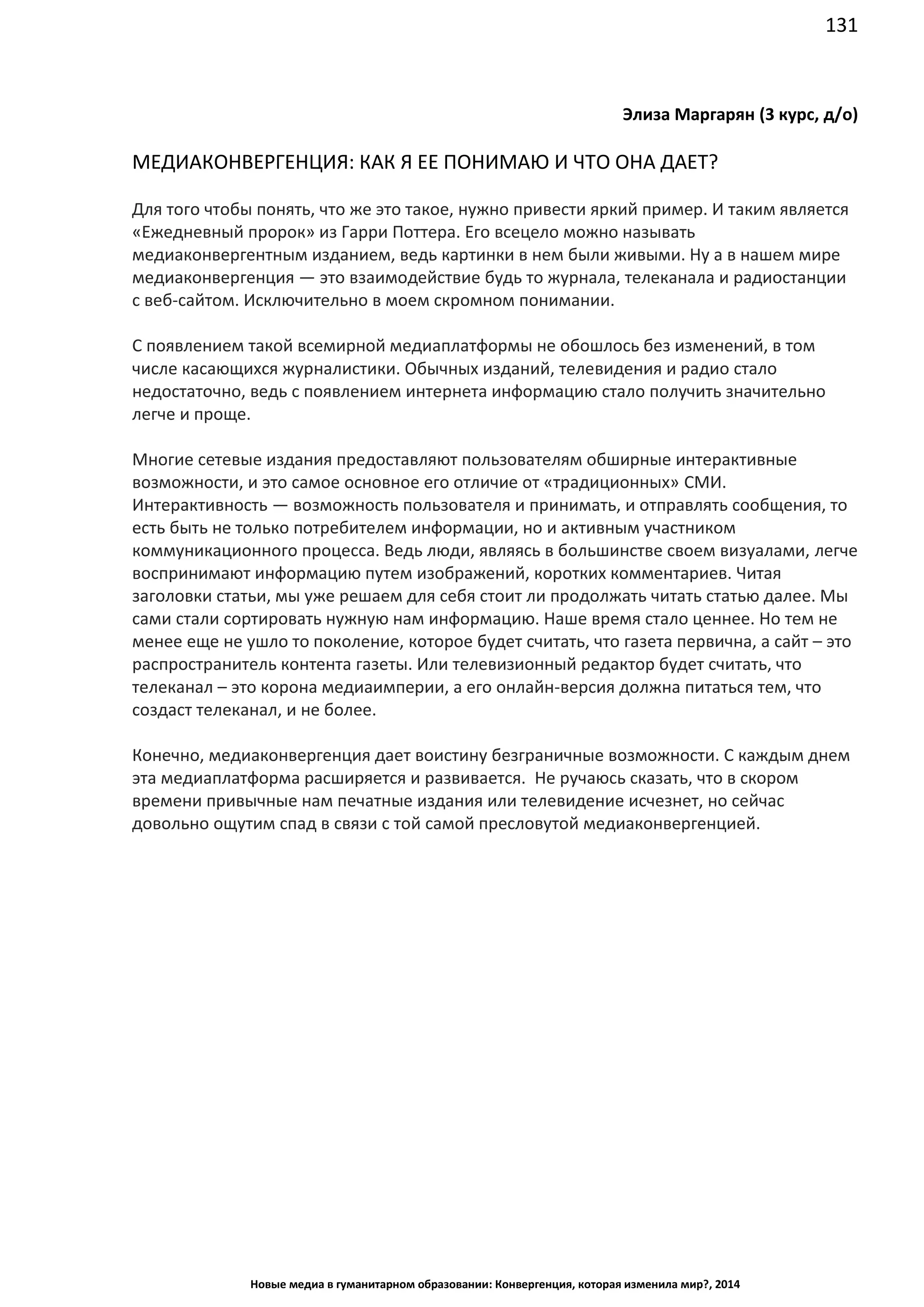 131
Новые медиа в гуманитарном образовании: Конвергенция, которая изменила мир?, 2014
Элиза Маргарян (3 курс, д/о)
МЕДИАКОНВЕРГЕНЦИЯ: КАК Я ЕЕ ПОНИМАЮ И ЧТО ОНА ДАЕТ?
Для того чтобы понять, что же это такое, нужно привести яркий пример. И таким является
«Ежедневный пророк» из Гарри Поттера. Его всецело можно называть
медиаконвергентным изданием, ведь картинки в нем были живыми. Ну а в нашем мире
медиаконвергенция — это взаимодействие будь то журнала, телеканала и радиостанции
с веб-сайтом. Исключительно в моем скромном понимании.
С появлением такой всемирной медиаплатформы не обошлось без изменений, в том
числе касающихся журналистики. Обычных изданий, телевидения и радио стало
недостаточно, ведь с появлением интернета информацию стало получить значительно
легче и проще.
Многие сетевые издания предоставляют пользователям обширные интерактивные
возможности, и это самое основное его отличие от «традиционных» СМИ.
Интерактивность — возможность пользователя и принимать, и отправлять сообщения, то
есть быть не только потребителем информации, но и активным участником
коммуникационного процесса. Ведь люди, являясь в большинстве своем визуалами, легче
воспринимают информацию путем изображений, коротких комментариев. Читая
заголовки статьи, мы уже решаем для себя стоит ли продолжать читать статью далее. Мы
сами стали сортировать нужную нам информацию. Наше время стало ценнее. Но тем не
менее еще не ушло то поколение, которое будет считать, что газета первична, а сайт – это
распространитель контента газеты. Или телевизионный редактор будет считать, что
телеканал – это корона медиаимперии, а его онлайн-версия должна питаться тем, что
создаст телеканал, и не более.
Конечно, медиаконвергенция дает воистину безграничные возможности. С каждым днем
эта медиаплатформа расширяется и развивается. Не ручаюсь сказать, что в скором
времени привычные нам печатные издания или телевидение исчезнет, но сейчас
довольно ощутим спад в связи с той самой пресловутой медиаконвергенцией.
 