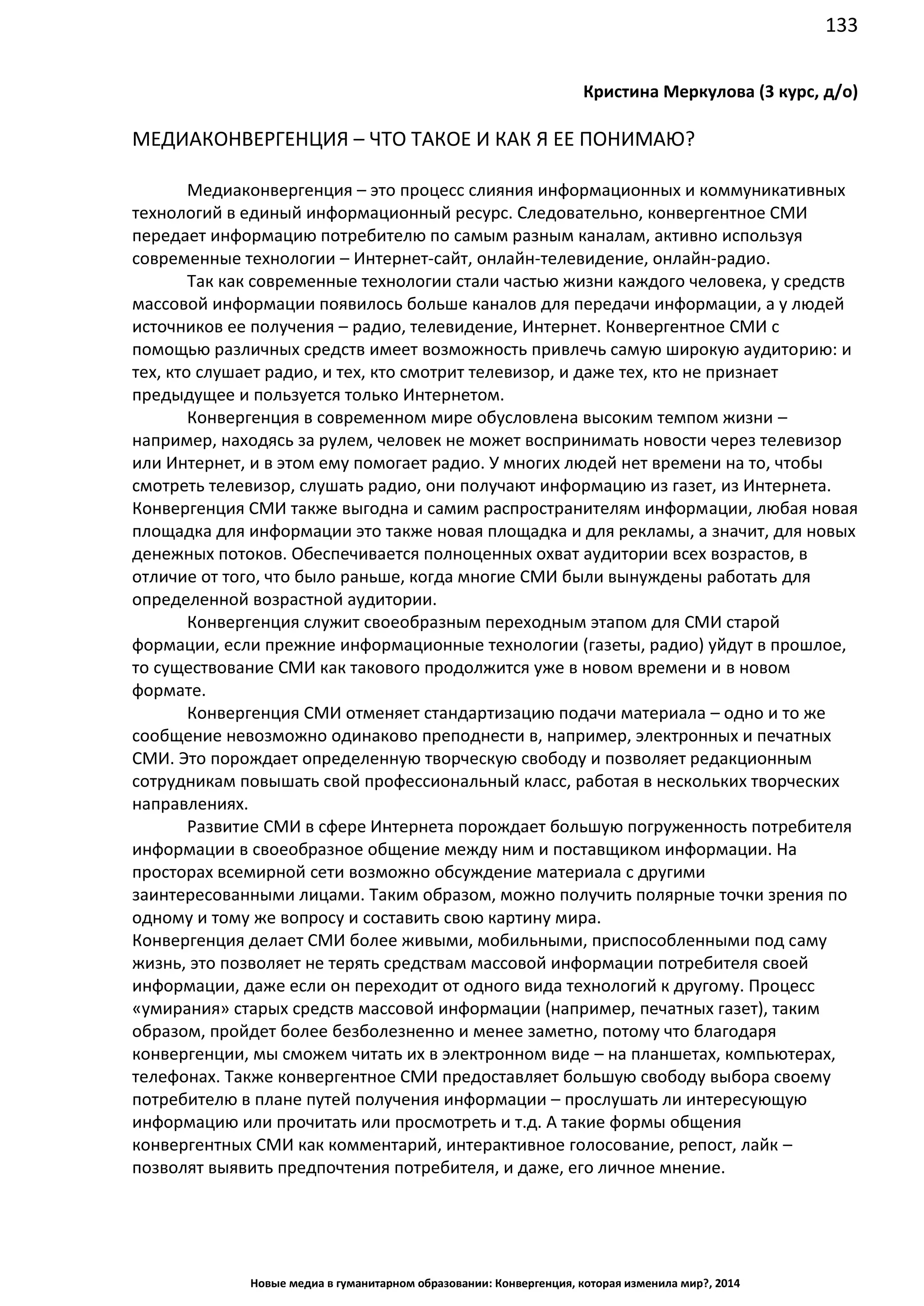 133
Новые медиа в гуманитарном образовании: Конвергенция, которая изменила мир?, 2014
Кристина Меркулова (3 курс, д/о)
МЕДИАКОНВЕРГЕНЦИЯ – ЧТО ТАКОЕ И КАК Я ЕЕ ПОНИМАЮ?
Медиаконвергенция – это процесс слияния информационных и коммуникативных
технологий в единый информационный ресурс. Следовательно, конвергентное СМИ
передает информацию потребителю по самым разным каналам, активно используя
современные технологии – Интернет-сайт, онлайн-телевидение, онлайн-радио.
Так как современные технологии стали частью жизни каждого человека, у средств
массовой информации появилось больше каналов для передачи информации, а у людей
источников ее получения – радио, телевидение, Интернет. Конвергентное СМИ с
помощью различных средств имеет возможность привлечь самую широкую аудиторию: и
тех, кто слушает радио, и тех, кто смотрит телевизор, и даже тех, кто не признает
предыдущее и пользуется только Интернетом.
Конвергенция в современном мире обусловлена высоким темпом жизни –
например, находясь за рулем, человек не может воспринимать новости через телевизор
или Интернет, и в этом ему помогает радио. У многих людей нет времени на то, чтобы
смотреть телевизор, слушать радио, они получают информацию из газет, из Интернета.
Конвергенция СМИ также выгодна и самим распространителям информации, любая новая
площадка для информации это также новая площадка и для рекламы, а значит, для новых
денежных потоков. Обеспечивается полноценных охват аудитории всех возрастов, в
отличие от того, что было раньше, когда многие СМИ были вынуждены работать для
определенной возрастной аудитории.
Конвергенция служит своеобразным переходным этапом для СМИ старой
формации, если прежние информационные технологии (газеты, радио) уйдут в прошлое,
то существование СМИ как такового продолжится уже в новом времени и в новом
формате.
Конвергенция СМИ отменяет стандартизацию подачи материала – одно и то же
сообщение невозможно одинаково преподнести в, например, электронных и печатных
СМИ. Это порождает определенную творческую свободу и позволяет редакционным
сотрудникам повышать свой профессиональный класс, работая в нескольких творческих
направлениях.
Развитие СМИ в сфере Интернета порождает большую погруженность потребителя
информации в своеобразное общение между ним и поставщиком информации. На
просторах всемирной сети возможно обсуждение материала с другими
заинтересованными лицами. Таким образом, можно получить полярные точки зрения по
одному и тому же вопросу и составить свою картину мира.
Конвергенция делает СМИ более живыми, мобильными, приспособленными под саму
жизнь, это позволяет не терять средствам массовой информации потребителя своей
информации, даже если он переходит от одного вида технологий к другому. Процесс
«умирания» старых средств массовой информации (например, печатных газет), таким
образом, пройдет более безболезненно и менее заметно, потому что благодаря
конвергенции, мы сможем читать их в электронном виде – на планшетах, компьютерах,
телефонах. Также конвергентное СМИ предоставляет большую свободу выбора своему
потребителю в плане путей получения информации – прослушать ли интересующую
информацию или прочитать или просмотреть и т.д. А такие формы общения
конвергентных СМИ как комментарий, интерактивное голосование, репост, лайк –
позволят выявить предпочтения потребителя, и даже, его личное мнение.
 