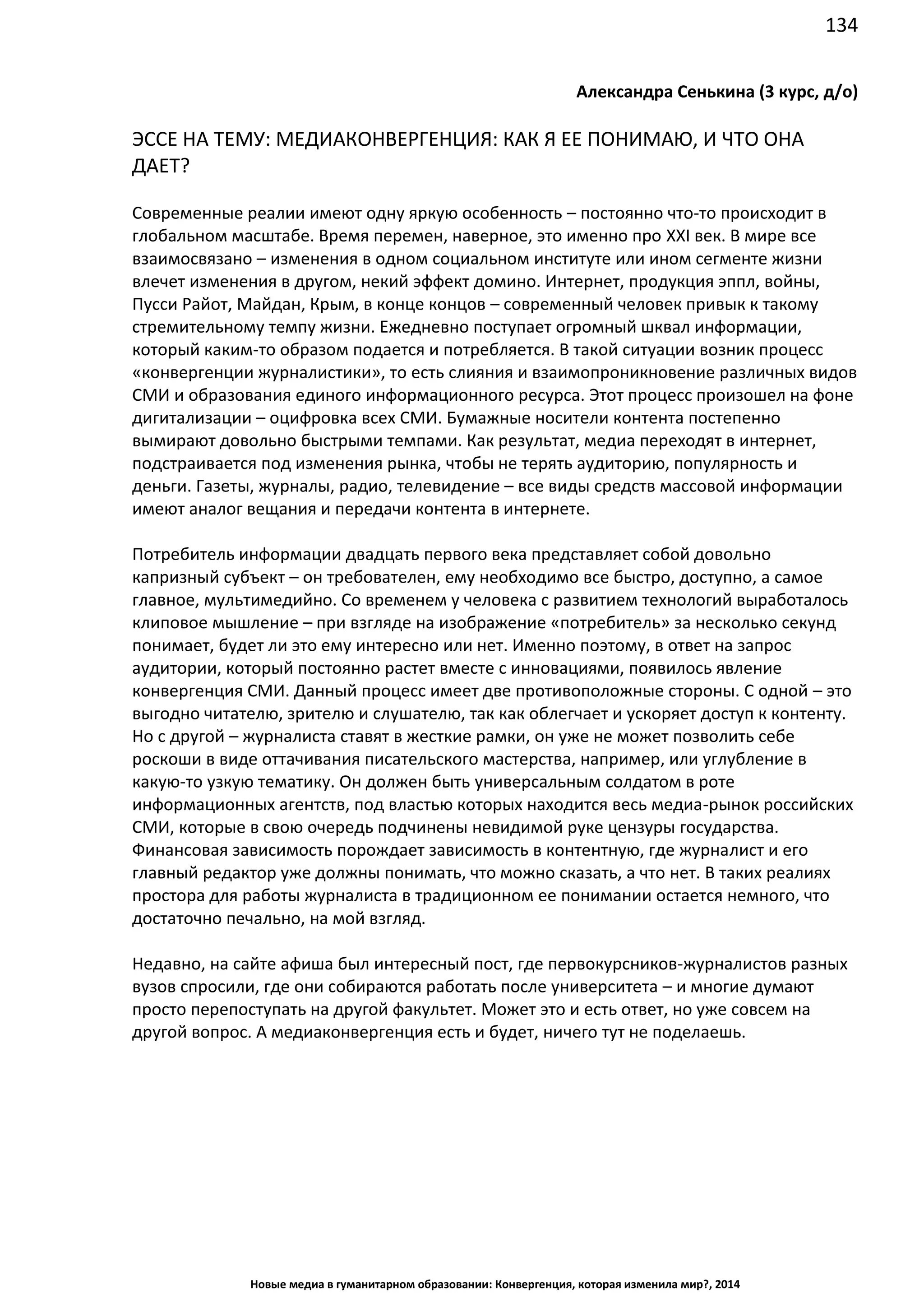 134
Новые медиа в гуманитарном образовании: Конвергенция, которая изменила мир?, 2014
Александра Сенькина (3 курс, д/о)
ЭССЕ НА ТЕМУ: МЕДИАКОНВЕРГЕНЦИЯ: КАК Я ЕЕ ПОНИМАЮ, И ЧТО ОНА
ДАЕТ?
Современные реалии имеют одну яркую особенность – постоянно что-то происходит в
глобальном масштабе. Время перемен, наверное, это именно про XXI век. В мире все
взаимосвязано – изменения в одном социальном институте или ином сегменте жизни
влечет изменения в другом, некий эффект домино. Интернет, продукция эппл, войны,
Пусси Райот, Майдан, Крым, в конце концов – современный человек привык к такому
стремительному темпу жизни. Ежедневно поступает огромный шквал информации,
который каким-то образом подается и потребляется. В такой ситуации возник процесс
«конвергенции журналистики», то есть слияния и взаимопроникновение различных видов
СМИ и образования единого информационного ресурса. Этот процесс произошел на фоне
дигитализации – оцифровка всех СМИ. Бумажные носители контента постепенно
вымирают довольно быстрыми темпами. Как результат, медиа переходят в интернет,
подстраивается под изменения рынка, чтобы не терять аудиторию, популярность и
деньги. Газеты, журналы, радио, телевидение – все виды средств массовой информации
имеют аналог вещания и передачи контента в интернете.
Потребитель информации двадцать первого века представляет собой довольно
капризный субъект – он требователен, ему необходимо все быстро, доступно, а самое
главное, мультимедийно. Со временем у человека с развитием технологий выработалось
клиповое мышление – при взгляде на изображение «потребитель» за несколько секунд
понимает, будет ли это ему интересно или нет. Именно поэтому, в ответ на запрос
аудитории, который постоянно растет вместе с инновациями, появилось явление
конвергенция СМИ. Данный процесс имеет две противоположные стороны. С одной – это
выгодно читателю, зрителю и слушателю, так как облегчает и ускоряет доступ к контенту.
Но с другой – журналиста ставят в жесткие рамки, он уже не может позволить себе
роскоши в виде оттачивания писательского мастерства, например, или углубление в
какую-то узкую тематику. Он должен быть универсальным солдатом в роте
информационных агентств, под властью которых находится весь медиа-рынок российских
СМИ, которые в свою очередь подчинены невидимой руке цензуры государства.
Финансовая зависимость порождает зависимость в контентную, где журналист и его
главный редактор уже должны понимать, что можно сказать, а что нет. В таких реалиях
простора для работы журналиста в традиционном ее понимании остается немного, что
достаточно печально, на мой взгляд.
Недавно, на сайте афиша был интересный пост, где первокурсников-журналистов разных
вузов спросили, где они собираются работать после университета – и многие думают
просто перепоступать на другой факультет. Может это и есть ответ, но уже совсем на
другой вопрос. А медиаконвергенция есть и будет, ничего тут не поделаешь.
 