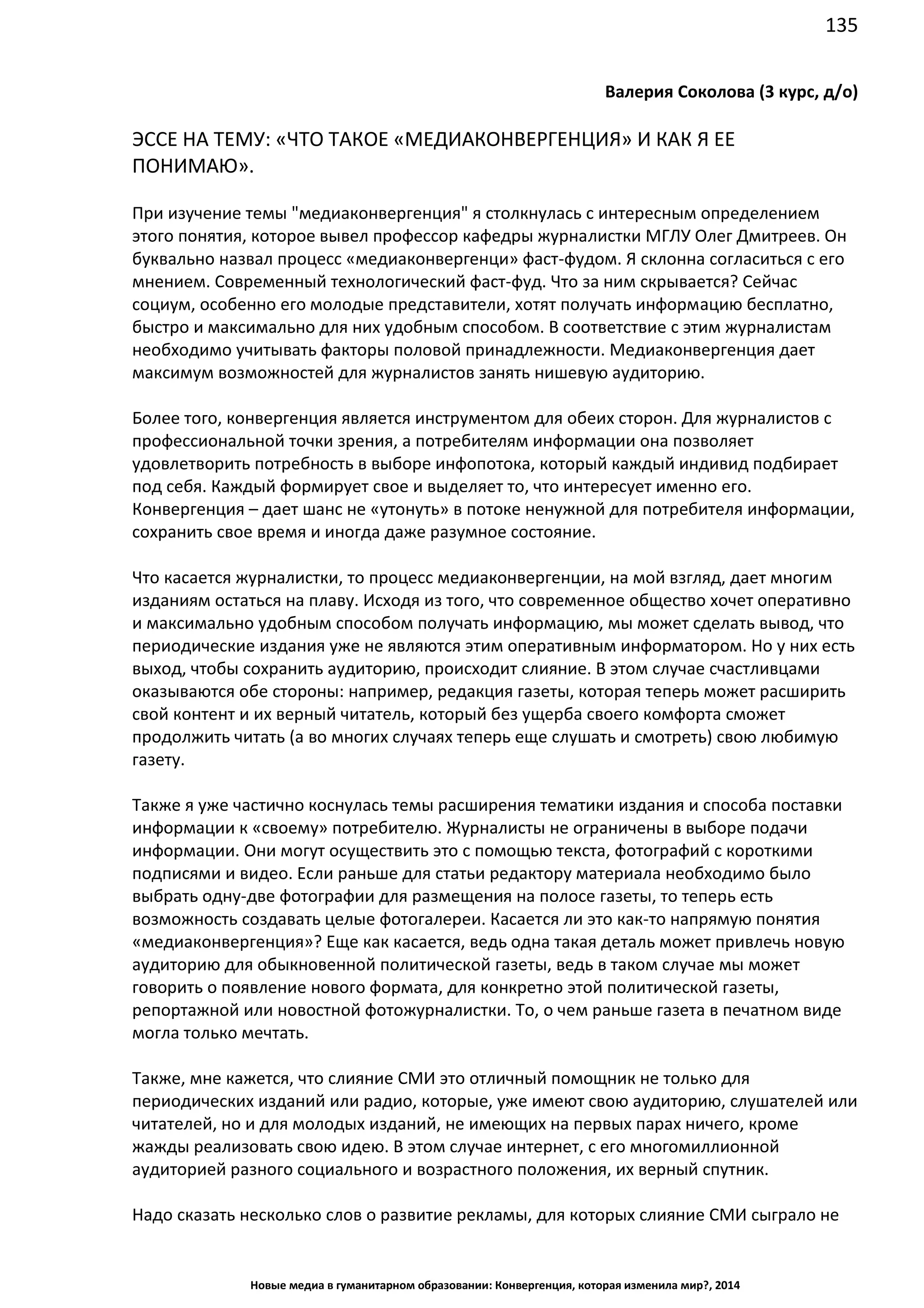 135
Новые медиа в гуманитарном образовании: Конвергенция, которая изменила мир?, 2014
Валерия Соколова (3 курс, д/о)
ЭССЕ НА ТЕМУ: «ЧТО ТАКОЕ «МЕДИАКОНВЕРГЕНЦИЯ» И КАК Я ЕЕ
ПОНИМАЮ».
При изучение темы "медиаконвергенция" я столкнулась с интересным определением
этого понятия, которое вывел профессор кафедры журналистки МГЛУ Олег Дмитреев. Он
буквально назвал процесс «медиаконвергенци» фаст-фудом. Я склонна согласиться с его
мнением. Современный технологический фаст-фуд. Что за ним скрывается? Сейчас
социум, особенно его молодые представители, хотят получать информацию бесплатно,
быстро и максимально для них удобным способом. В соответствие с этим журналистам
необходимо учитывать факторы половой принадлежности. Медиаконвергенция дает
максимум возможностей для журналистов занять нишевую аудиторию.
Более того, конвергенция является инструментом для обеих сторон. Для журналистов с
профессиональной точки зрения, а потребителям информации она позволяет
удовлетворить потребность в выборе инфопотока, который каждый индивид подбирает
под себя. Каждый формирует свое и выделяет то, что интересует именно его.
Конвергенция – дает шанс не «утонуть» в потоке ненужной для потребителя информации,
сохранить свое время и иногда даже разумное состояние.
Что касается журналистки, то процесс медиаконвергенции, на мой взгляд, дает многим
изданиям остаться на плаву. Исходя из того, что современное общество хочет оперативно
и максимально удобным способом получать информацию, мы может сделать вывод, что
периодические издания уже не являются этим оперативным информатором. Но у них есть
выход, чтобы сохранить аудиторию, происходит слияние. В этом случае счастливцами
оказываются обе стороны: например, редакция газеты, которая теперь может расширить
свой контент и их верный читатель, который без ущерба своего комфорта сможет
продолжить читать (а во многих случаях теперь еще слушать и смотреть) свою любимую
газету.
Также я уже частично коснулась темы расширения тематики издания и способа поставки
информации к «своему» потребителю. Журналисты не ограничены в выборе подачи
информации. Они могут осуществить это с помощью текста, фотографий с короткими
подписями и видео. Если раньше для статьи редактору материала необходимо было
выбрать одну-две фотографии для размещения на полосе газеты, то теперь есть
возможность создавать целые фотогалереи. Касается ли это как-то напрямую понятия
«медиаконвергенция»? Еще как касается, ведь одна такая деталь может привлечь новую
аудиторию для обыкновенной политической газеты, ведь в таком случае мы может
говорить о появление нового формата, для конкретно этой политической газеты,
репортажной или новостной фотожурналистки. То, о чем раньше газета в печатном виде
могла только мечтать.
Также, мне кажется, что слияние СМИ это отличный помощник не только для
периодических изданий или радио, которые, уже имеют свою аудиторию, слушателей или
читателей, но и для молодых изданий, не имеющих на первых парах ничего, кроме
жажды реализовать свою идею. В этом случае интернет, с его многомиллионной
аудиторией разного социального и возрастного положения, их верный спутник.
Надо сказать несколько слов о развитие рекламы, для которых слияние СМИ сыграло не
 