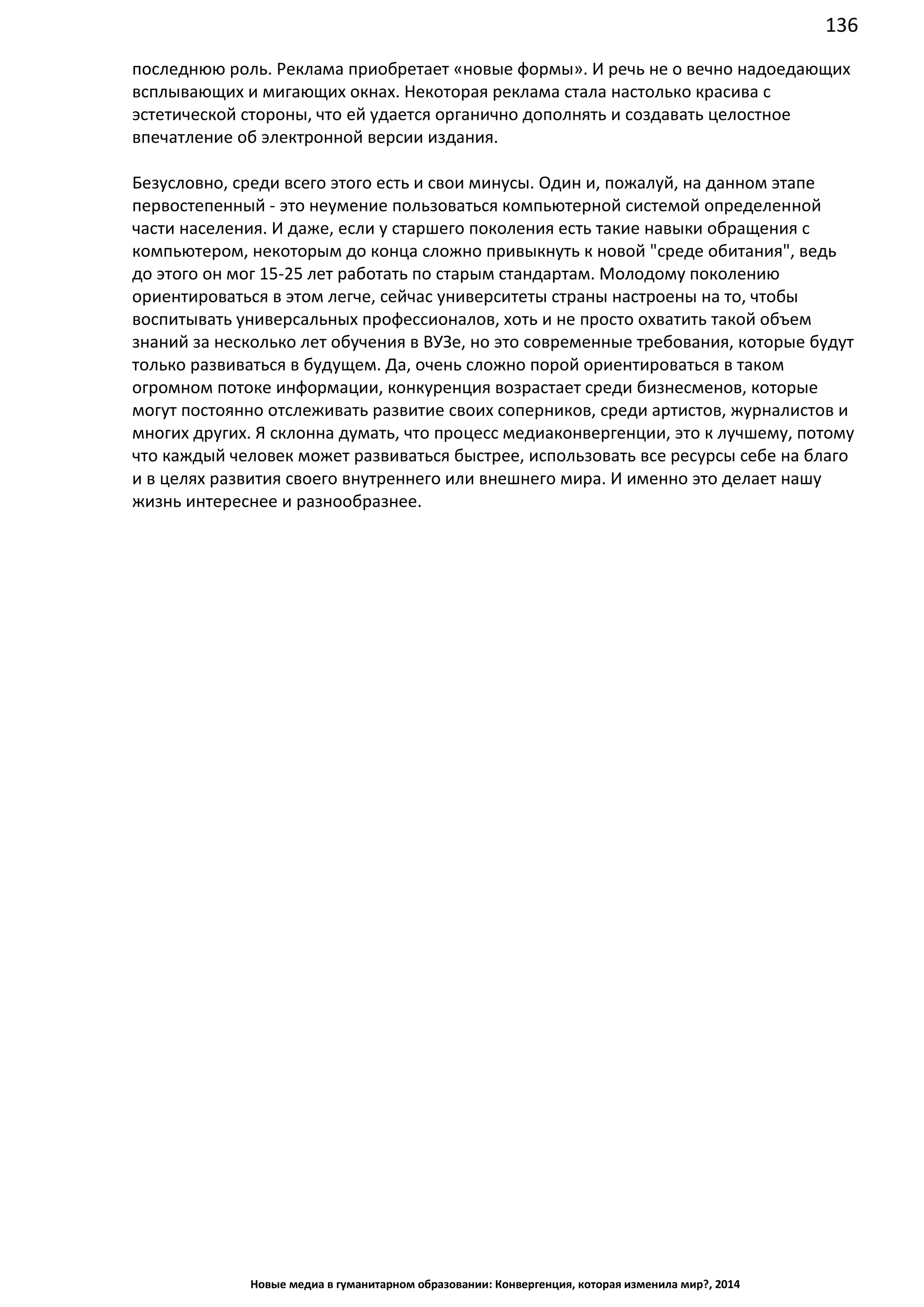 136
Новые медиа в гуманитарном образовании: Конвергенция, которая изменила мир?, 2014
последнюю роль. Реклама приобретает «новые формы». И речь не о вечно надоедающих
всплывающих и мигающих окнах. Некоторая реклама стала настолько красива с
эстетической стороны, что ей удается органично дополнять и создавать целостное
впечатление об электронной версии издания.
Безусловно, среди всего этого есть и свои минусы. Один и, пожалуй, на данном этапе
первостепенный - это неумение пользоваться компьютерной системой определенной
части населения. И даже, если у старшего поколения есть такие навыки обращения с
компьютером, некоторым до конца сложно привыкнуть к новой "среде обитания", ведь
до этого он мог 15-25 лет работать по старым стандартам. Молодому поколению
ориентироваться в этом легче, сейчас университеты страны настроены на то, чтобы
воспитывать универсальных профессионалов, хоть и не просто охватить такой объем
знаний за несколько лет обучения в ВУЗе, но это современные требования, которые будут
только развиваться в будущем. Да, очень сложно порой ориентироваться в таком
огромном потоке информации, конкуренция возрастает среди бизнесменов, которые
могут постоянно отслеживать развитие своих соперников, среди артистов, журналистов и
многих других. Я склонна думать, что процесс медиаконвергенции, это к лучшему, потому
что каждый человек может развиваться быстрее, использовать все ресурсы себе на благо
и в целях развития своего внутреннего или внешнего мира. И именно это делает нашу
жизнь интереснее и разнообразнее.
 