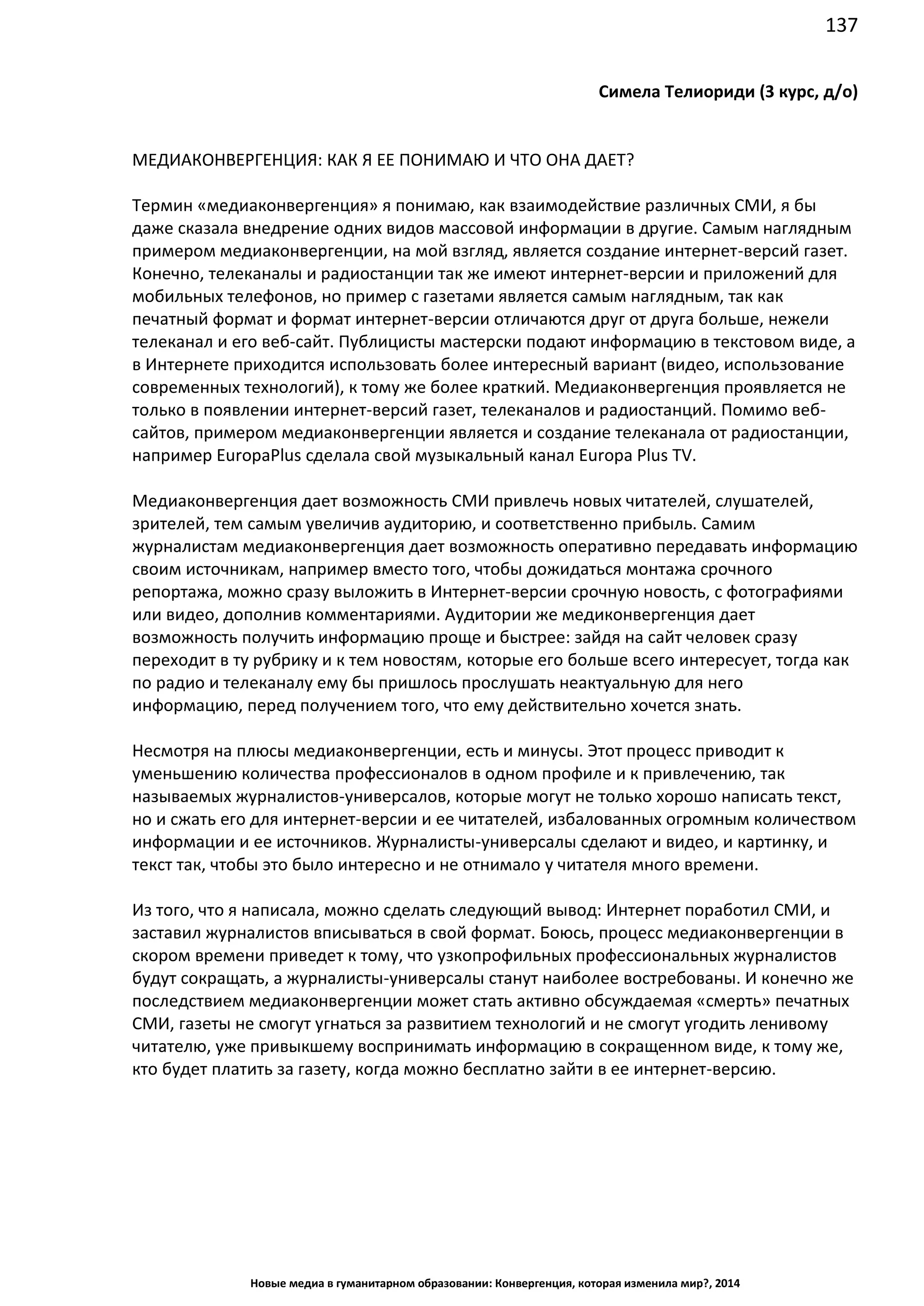 137
Новые медиа в гуманитарном образовании: Конвергенция, которая изменила мир?, 2014
Симела Телиориди (3 курс, д/о)
МЕДИАКОНВЕРГЕНЦИЯ: КАК Я ЕЕ ПОНИМАЮ И ЧТО ОНА ДАЕТ?
Термин «медиаконвергенция» я понимаю, как взаимодействие различных СМИ, я бы
даже сказала внедрение одних видов массовой информации в другие. Самым наглядным
примером медиаконвергенции, на мой взгляд, является создание интернет-версий газет.
Конечно, телеканалы и радиостанции так же имеют интернет-версии и приложений для
мобильных телефонов, но пример с газетами является самым наглядным, так как
печатный формат и формат интернет-версии отличаются друг от друга больше, нежели
телеканал и его веб-сайт. Публицисты мастерски подают информацию в текстовом виде, а
в Интернете приходится использовать более интересный вариант (видео, использование
современных технологий), к тому же более краткий. Медиаконвергенция проявляется не
только в появлении интернет-версий газет, телеканалов и радиостанций. Помимо веб-
сайтов, примером медиаконвергенции является и создание телеканала от радиостанции,
например Europa Plus сделала свой музыкальный канал Europa Plus TV.
Медиаконвергенция дает возможность СМИ привлечь новых читателей, слушателей,
зрителей, тем самым увеличив аудиторию, и соответственно прибыль. Самим
журналистам медиаконвергенция дает возможность оперативно передавать информацию
своим источникам, например вместо того, чтобы дожидаться монтажа срочного
репортажа, можно сразу выложить в Интернет-версии срочную новость, с фотографиями
или видео, дополнив комментариями. Аудитории же медиконвергенция дает
возможность получить информацию проще и быстрее: зайдя на сайт человек сразу
переходит в ту рубрику и к тем новостям, которые его больше всего интересует, тогда как
по радио и телеканалу ему бы пришлось прослушать неактуальную для него
информацию, перед получением того, что ему действительно хочется знать.
Несмотря на плюсы медиаконвергенции, есть и минусы. Этот процесс приводит к
уменьшению количества профессионалов в одном профиле и к привлечению, так
называемых журналистов-универсалов, которые могут не только хорошо написать текст,
но и сжать его для интернет-версии и ее читателей, избалованных огромным количеством
информации и ее источников. Журналисты-универсалы сделают и видео, и картинку, и
текст так, чтобы это было интересно и не отнимало у читателя много времени.
Из того, что я написала, можно сделать следующий вывод: Интернет поработил СМИ, и
заставил журналистов вписываться в свой формат. Боюсь, процесс медиаконвергенции в
скором времени приведет к тому, что узкопрофильных профессиональных журналистов
будут сокращать, а журналисты-универсалы станут наиболее востребованы. И конечно же
последствием медиаконвергенции может стать активно обсуждаемая «смерть» печатных
СМИ, газеты не смогут угнаться за развитием технологий и не смогут угодить ленивому
читателю, уже привыкшему воспринимать информацию в сокращенном виде, к тому же,
кто будет платить за газету, когда можно бесплатно зайти в ее интернет-версию.
 