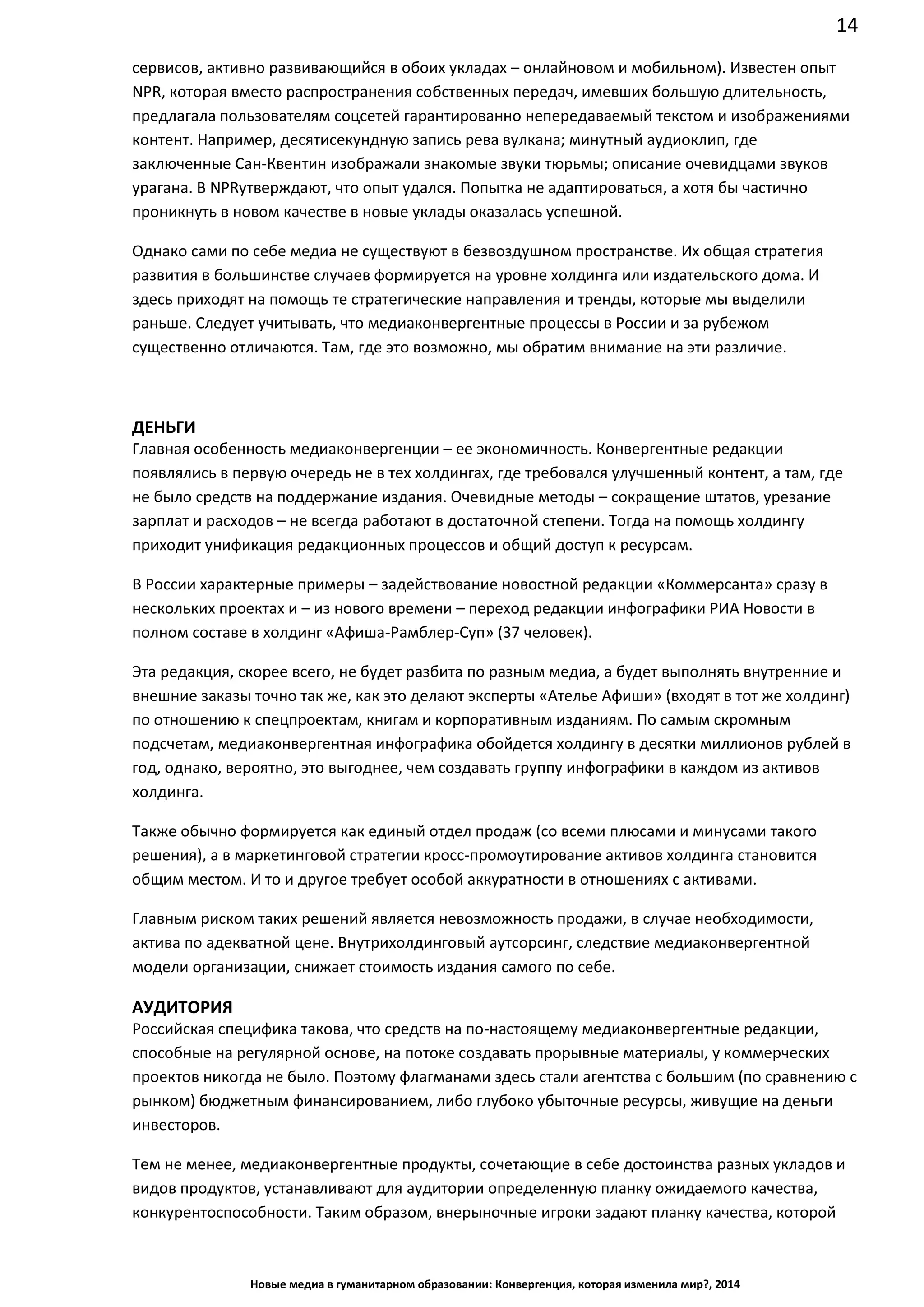 14
Новые медиа в гуманитарном образовании: Конвергенция, которая изменила мир?, 2014
сервисов, активно развивающийся в обоих укладах – онлайновом и мобильном). Известен опыт
NPR, которая вместо распространения собственных передач, имевших большую длительность,
предлагала пользователям соцсетей гарантированно непередаваемый текстом и изображениями
контент. Например, десятисекундную запись рева вулкана; минутный аудиоклип, где
заключенные Сан-Квентин изображали знакомые звуки тюрьмы; описание очевидцами звуков
урагана. В NPR утверждают, что опыт удался. Попытка не адаптироваться, а хотя бы частично
проникнуть в новом качестве в новые уклады оказалась успешной.
Однако сами по себе медиа не существуют в безвоздушном пространстве. Их общая стратегия
развития в большинстве случаев формируется на уровне холдинга или издательского дома. И
здесь приходят на помощь те стратегические направления и тренды, которые мы выделили
раньше. Следует учитывать, что медиаконвергентные процессы в России и за рубежом
существенно отличаются. Там, где это возможно, мы обратим внимание на эти различие.
ДЕНЬГИ
Главная особенность медиаконвергенции – ее экономичность. Конвергентные редакции
появлялись в первую очередь не в тех холдингах, где требовался улучшенный контент, а там, где
не было средств на поддержание издания. Очевидные методы – сокращение штатов, урезание
зарплат и расходов – не всегда работают в достаточной степени. Тогда на помощь холдингу
приходит унификация редакционных процессов и общий доступ к ресурсам.
В России характерные примеры – задействование новостной редакции «Коммерсанта» сразу в
нескольких проектах и – из нового времени – переход редакции инфографики РИА Новости в
полном составе в холдинг «Афиша-Рамблер-Суп» (37 человек).
Эта редакция, скорее всего, не будет разбита по разным медиа, а будет выполнять внутренние и
внешние заказы точно так же, как это делают эксперты «Ателье Афиши» (входят в тот же холдинг)
по отношению к спецпроектам, книгам и корпоративным изданиям. По самым скромным
подсчетам, медиаконвергентная инфографика обойдется холдингу в десятки миллионов рублей в
год, однако, вероятно, это выгоднее, чем создавать группу инфографики в каждом из активов
холдинга.
Также обычно формируется как единый отдел продаж (со всеми плюсами и минусами такого
решения), а в маркетинговой стратегии кросс-промоутирование активов холдинга становится
общим местом. И то и другое требует особой аккуратности в отношениях с активами.
Главным риском таких решений является невозможность продажи, в случае необходимости,
актива по адекватной цене. Внутрихолдинговый аутсорсинг, следствие медиаконвергентной
модели организации, снижает стоимость издания самого по себе.
АУДИТОРИЯ
Российская специфика такова, что средств на по-настоящему медиаконвергентные редакции,
способные на регулярной основе, на потоке создавать прорывные материалы, у коммерческих
проектов никогда не было. Поэтому флагманами здесь стали агентства с большим (по сравнению с
рынком) бюджетным финансированием, либо глубоко убыточные ресурсы, живущие на деньги
инвесторов.
Тем не менее, медиаконвергентные продукты, сочетающие в себе достоинства разных укладов и
видов продуктов, устанавливают для аудитории определенную планку ожидаемого качества,
конкурентоспособности. Таким образом, внерыночные игроки задают планку качества, которой
 