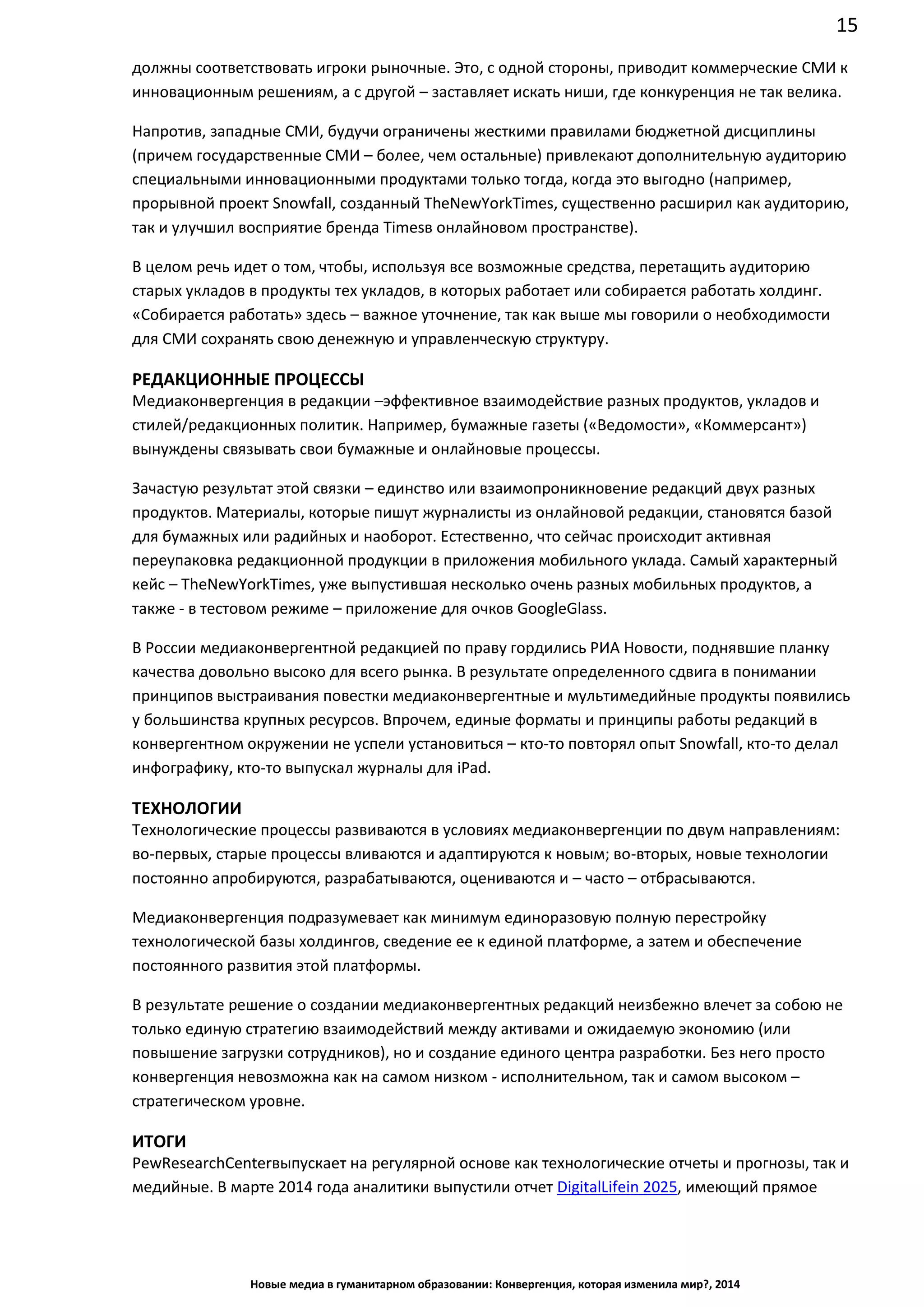 15
Новые медиа в гуманитарном образовании: Конвергенция, которая изменила мир?, 2014
должны соответствовать игроки рыночные. Это, с одной стороны, приводит коммерческие СМИ к
инновационным решениям, а с другой – заставляет искать ниши, где конкуренция не так велика.
Напротив, западные СМИ, будучи ограничены жесткими правилами бюджетной дисциплины
(причем государственные СМИ – более, чем остальные) привлекают дополнительную аудиторию
специальными инновационными продуктами только тогда, когда это выгодно (например,
прорывной проект Snowfall, созданный The New York Times, существенно расширил как
аудиторию, так и улучшил восприятие бренда Times в онлайновом пространстве).
В целом речь идет о том, чтобы, используя все возможные средства, перетащить аудиторию
старых укладов в продукты тех укладов, в которых работает или собирается работать холдинг.
«Собирается работать» здесь – важное уточнение, так как выше мы говорили о необходимости
для СМИ сохранять свою денежную и управленческую структуру.
РЕДАКЦИОННЫЕ ПРОЦЕССЫ
Медиаконвергенция в редакции –эффективное взаимодействие разных продуктов, укладов и
стилей/редакционных политик. Например, бумажные газеты («Ведомости», «Коммерсант»)
вынуждены связывать свои бумажные и онлайновые процессы.
Зачастую результат этой связки – единство или взаимопроникновение редакций двух разных
продуктов. Материалы, которые пишут журналисты из онлайновой редакции, становятся базой
для бумажных или радийных и наоборот. Естественно, что сейчас происходит активная
переупаковка редакционной продукции в приложения мобильного уклада. Самый характерный
кейс – The New York Times, уже выпустившая несколько очень разных мобильных продуктов, а
также - в тестовом режиме – приложение для очков Google Glass.
В России медиаконвергентной редакцией по праву гордились РИА Новости, поднявшие планку
качества довольно высоко для всего рынка. В результате определенного сдвига в понимании
принципов выстраивания повестки медиаконвергентные и мультимедийные продукты появились
у большинства крупных ресурсов. Впрочем, единые форматы и принципы работы редакций в
конвергентном окружении не успели установиться – кто-то повторял опыт Snowfall, кто-то делал
инфографику, кто-то выпускал журналы для iPad.
ТЕХНОЛОГИИ
Технологические процессы развиваются в условиях медиаконвергенции по двум направлениям:
во-первых, старые процессы вливаются и адаптируются к новым; во-вторых, новые технологии
постоянно апробируются, разрабатываются, оцениваются и – часто – отбрасываются.
Медиаконвергенция подразумевает как минимум единоразовую полную перестройку
технологической базы холдингов, сведение ее к единой платформе, а затем и обеспечение
постоянного развития этой платформы.
В результате решение о создании медиаконвергентных редакций неизбежно влечет за собою не
только единую стратегию взаимодействий между активами и ожидаемую экономию (или
повышение загрузки сотрудников), но и создание единого центра разработки. Без него просто
конвергенция невозможна как на самом низком - исполнительном, так и самом высоком –
стратегическом уровне.
ИТОГИ
Pew Research Center выпускает на регулярной основе как технологические отчеты и прогнозы, так
и медийные. В марте 2014 года аналитики выпустили отчет Digital Life in 2025, имеющий прямое
 