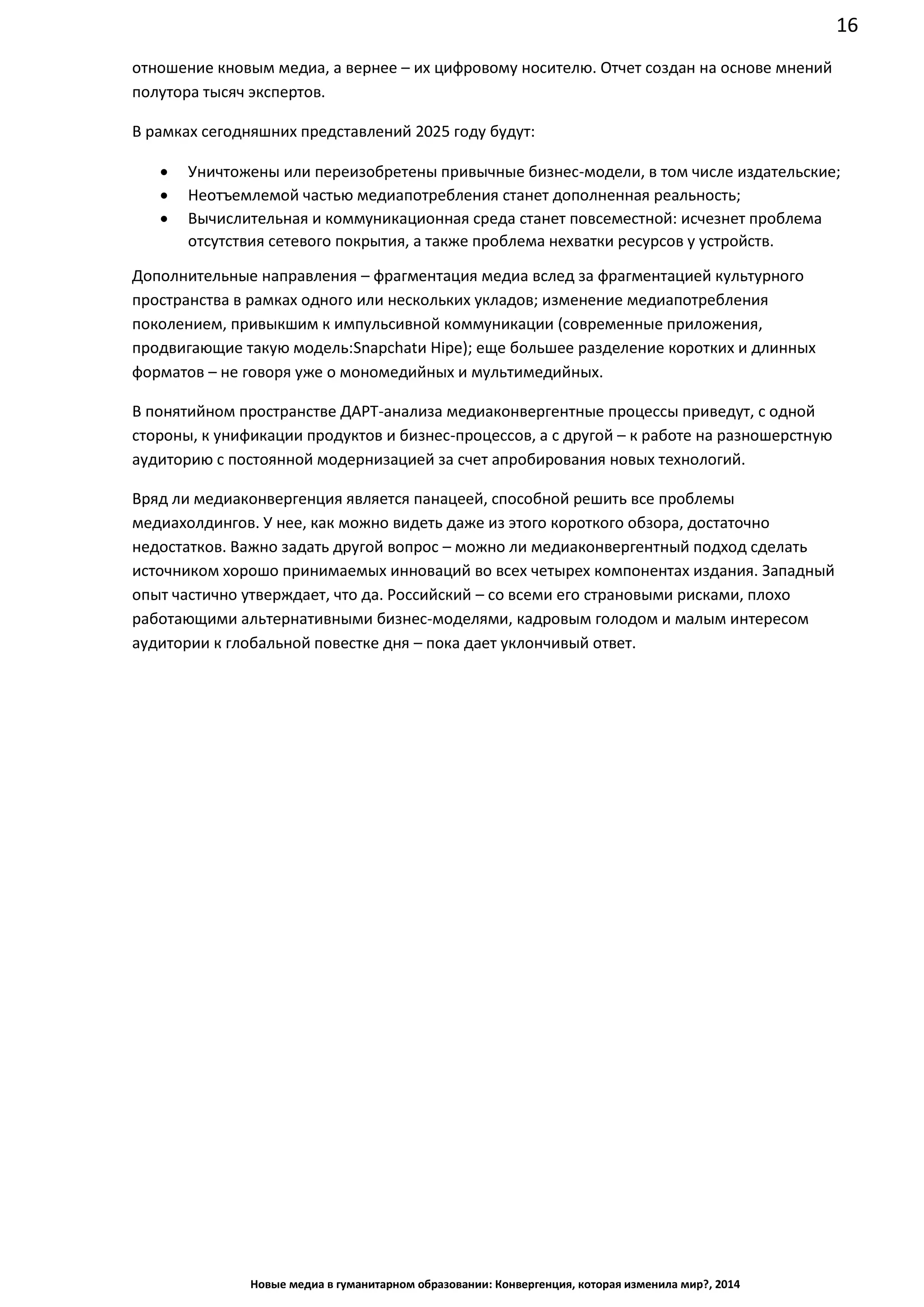 16
Новые медиа в гуманитарном образовании: Конвергенция, которая изменила мир?, 2014
отношение к новым медиа, а вернее – их цифровому носителю. Отчет создан на основе мнений
полутора тысяч экспертов.
В рамках сегодняшних представлений 2025 году будут:
• Уничтожены или переизобретены привычные бизнес-модели, в том числе издательские;
• Неотъемлемой частью медиапотребления станет дополненная реальность;
• Вычислительная и коммуникационная среда станет повсеместной: исчезнет проблема
отсутствия сетевого покрытия, а также проблема нехватки ресурсов у устройств.
Дополнительные направления – фрагментация медиа вслед за фрагментацией культурного
пространства в рамках одного или нескольких укладов; изменение медиапотребления
поколением, привыкшим к импульсивной коммуникации (современные приложения,
продвигающие такую модель: Snapchat и Hipe); еще большее разделение коротких и длинных
форматов – не говоря уже о мономедийных и мультимедийных.
В понятийном пространстве ДАРТ-анализа медиаконвергентные процессы приведут, с одной
стороны, к унификации продуктов и бизнес-процессов, а с другой – к работе на разношерстную
аудиторию с постоянной модернизацией за счет апробирования новых технологий.
Вряд ли медиаконвергенция является панацеей, способной решить все проблемы
медиахолдингов. У нее, как можно видеть даже из этого короткого обзора, достаточно
недостатков. Важно задать другой вопрос – можно ли медиаконвергентный подход сделать
источником хорошо принимаемых инноваций во всех четырех компонентах издания. Западный
опыт частично утверждает, что да. Российский – со всеми его страновыми рисками, плохо
работающими альтернативными бизнес-моделями, кадровым голодом и малым интересом
аудитории к глобальной повестке дня – пока дает уклончивый ответ.
 