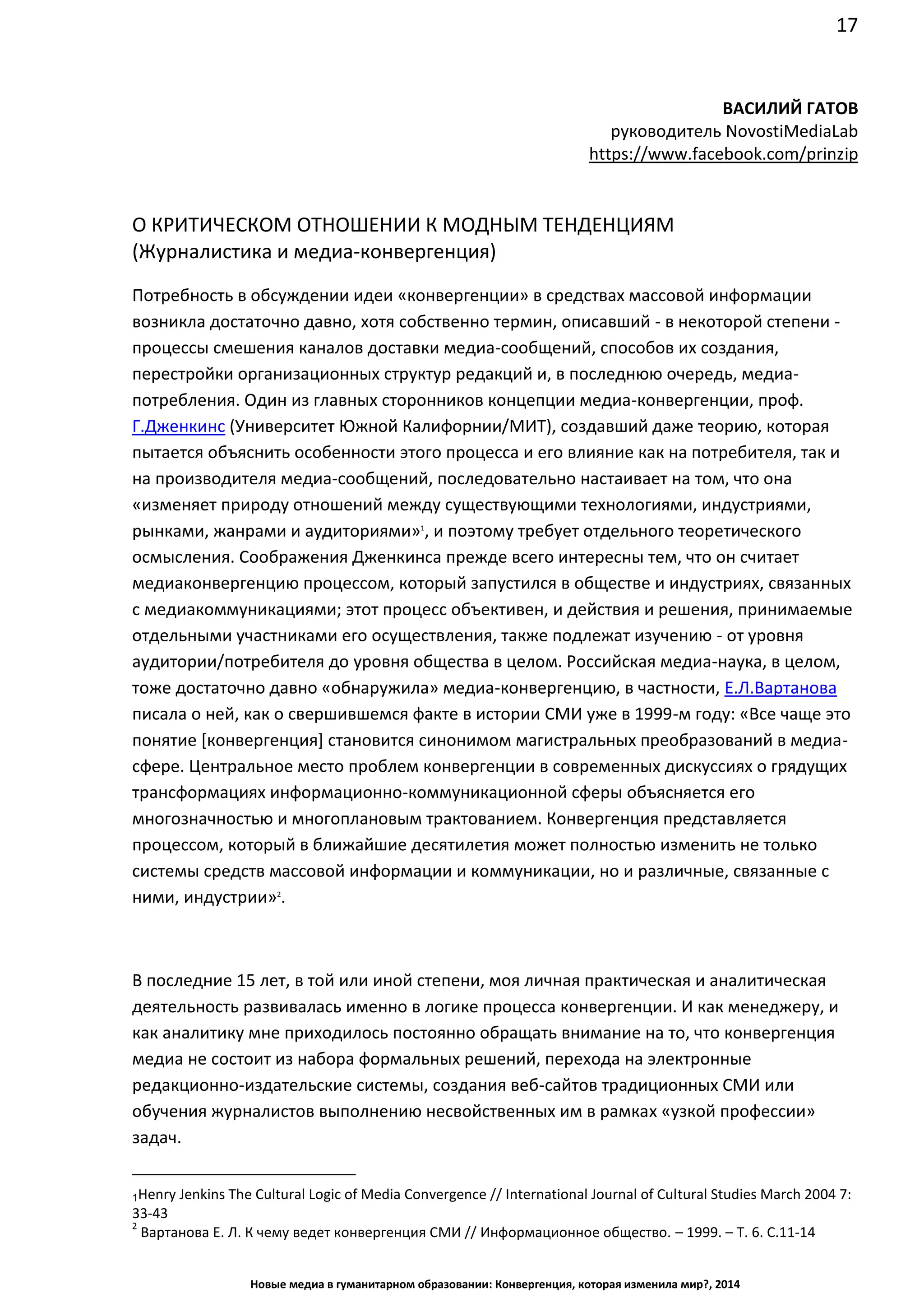 17
Новые медиа в гуманитарном образовании: Конвергенция, которая изменила мир?, 2014
ВАСИЛИЙ ГАТОВ
руководитель Novosti Media Lab
https://www.facebook.com/prinzip
О КРИТИЧЕСКОМ ОТНОШЕНИИ К МОДНЫМ ТЕНДЕНЦИЯМ
(Журналистика и медиа-конвергенция)
Потребность в обсуждении идеи «конвергенции» в средствах массовой информации
возникла достаточно давно, хотя собственно термин, описавший - в некоторой
степени - процессы смешения каналов доставки медиа-сообщений, способов их создания,
перестройки организационных структур редакций и, в последнюю очередь, медиа-
потребления. Один из главных сторонников концепции медиа-конвергенции, проф.
Г.Дженкинс (Университет Южной Калифорнии/МИТ), создавший даже теорию, которая
пытается объяснить особенности этого процесса и его влияние как на потребителя, так и
на производителя медиа-сообщений, последовательно настаивает на том, что она
«изменяет природу отношений между существующими технологиями, индустриями,
рынками, жанрами и аудиториями»1
, и поэтому требует отдельного теоретического
осмысления. Соображения Дженкинса прежде всего интересны тем, что он считает
медиаконвергенцию процессом, который запустился в обществе и индустриях, связанных
с медиакоммуникациями; этот процесс объективен, и действия и решения, принимаемые
отдельными участниками его осуществления, также подлежат изучению - от уровня
аудитории/потребителя до уровня общества в целом. Российская медиа-наука, в целом,
тоже достаточно давно «обнаружила» медиа-конвергенцию, в частности, Е.Л.Вартанова
писала о ней, как о свершившемся факте в истории СМИ уже в 1999-м году: «Все чаще это
понятие [конвергенция] становится синонимом магистральных преобразований в медиа-
сфере. Центральное место проблем конвергенции в современных дискуссиях о грядущих
трансформациях информационно-коммуникационной сферы объясняется его
многозначностью и многоплановым трактованием. Конвергенция представляется
процессом, который в ближайшие десятилетия может полностью изменить не только
системы средств массовой информации и коммуникации, но и различные, связанные с
ними, индустрии»2
.
В последние 15 лет, в той или иной степени, моя личная практическая и аналитическая
деятельность развивалась именно в логике процесса конвергенции. И как менеджеру, и
как аналитику мне приходилось постоянно обращать внимание на то, что конвергенция
медиа не состоит из набора формальных решений, перехода на электронные
редакционно-издательские системы, создания веб-сайтов традиционных СМИ или
обучения журналистов выполнению несвойственных им в рамках «узкой профессии»
задач.
1 Henry Jenkins The Cultural Logic of Media Convergence // International Journal of Cultural Studies March 2004 7:
33-43
2
Вартанова Е. Л. К чему ведет конвергенция СМИ // Информационное общество. – 1999. – Т. 6. С.11-14
 