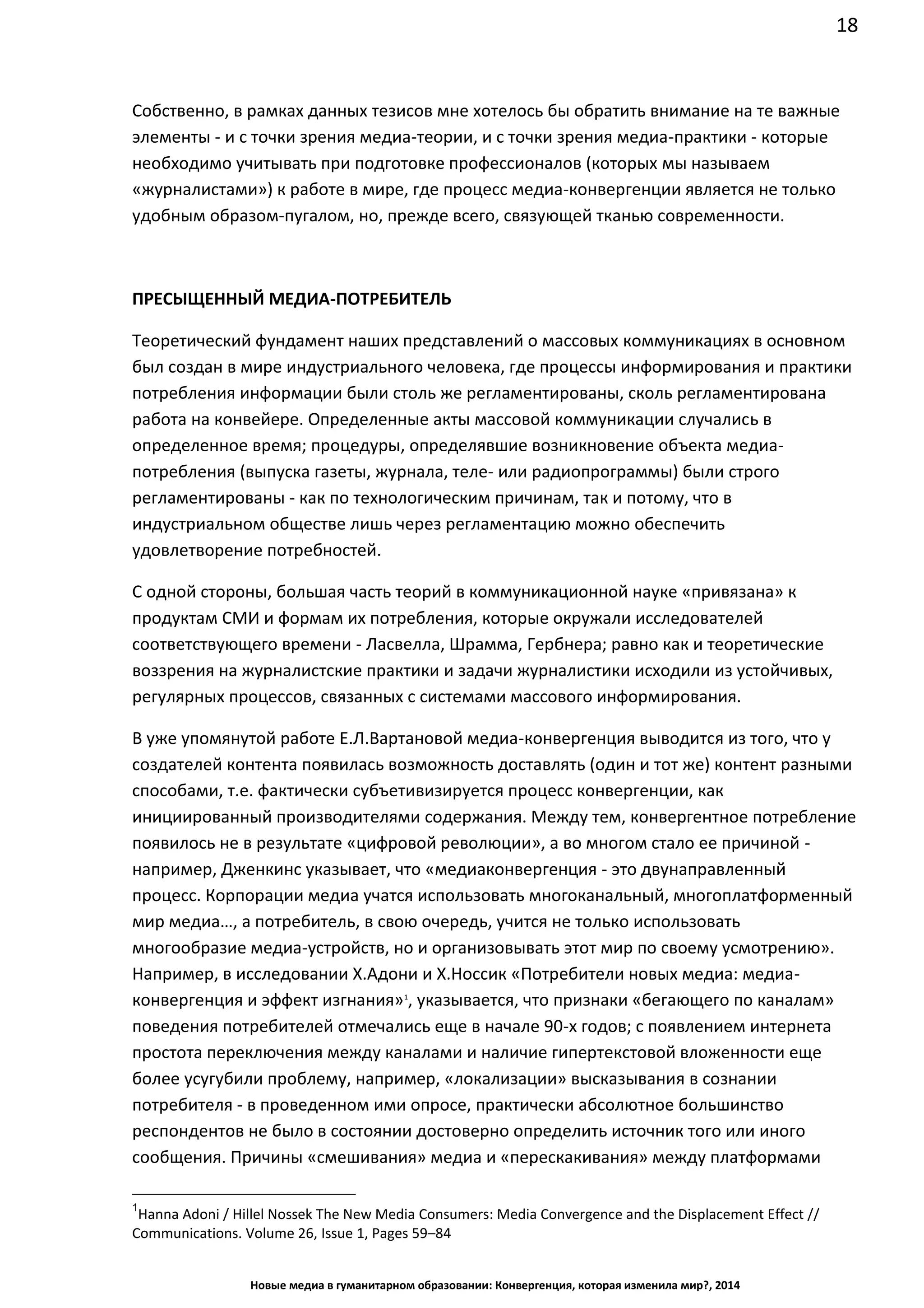 18
Новые медиа в гуманитарном образовании: Конвергенция, которая изменила мир?, 2014
Собственно, в рамках данных тезисов мне хотелось бы обратить внимание на те важные
элементы - и с точки зрения медиа-теории, и с точки зрения медиа-практики - которые
необходимо учитывать при подготовке профессионалов (которых мы называем
«журналистами») к работе в мире, где процесс медиа-конвергенции является не только
удобным образом-пугалом, но, прежде всего, связующей тканью современности.
ПРЕСЫЩЕННЫЙ МЕДИА-ПОТРЕБИТЕЛЬ
Теоретический фундамент наших представлений о массовых коммуникациях в основном
был создан в мире индустриального человека, где процессы информирования и практики
потребления информации были столь же регламентированы, сколь регламентирована
работа на конвейере. Определенные акты массовой коммуникации случались в
определенное время; процедуры, определявшие возникновение объекта медиа-
потребления (выпуска газеты, журнала, теле- или радиопрограммы) были строго
регламентированы - как по технологическим причинам, так и потому, что в
индустриальном обществе лишь через регламентацию можно обеспечить
удовлетворение потребностей.
С одной стороны, большая часть теорий в коммуникационной науке «привязана» к
продуктам СМИ и формам их потребления, которые окружали исследователей
соответствующего времени - Ласвелла, Шрамма, Гербнера; равно как и теоретические
воззрения на журналистские практики и задачи журналистики исходили из устойчивых,
регулярных процессов, связанных с системами массового информирования.
В уже упомянутой работе Е.Л.Вартановой медиа-конвергенция выводится из того, что у
создателей контента появилась возможность доставлять (один и тот же) контент разными
способами, т.е. фактически субъетивизируется процесс конвергенции, как
инициированный производителями содержания. Между тем, конвергентное потребление
появилось не в результате «цифровой революции», а во многом стало ее причиной -
например, Дженкинс указывает, что «медиаконвергенция - это двунаправленный
процесс. Корпорации медиа учатся использовать многоканальный, многоплатформенный
мир медиа…, а потребитель, в свою очередь, учится не только использовать
многообразие медиа-устройств, но и организовывать этот мир по своему усмотрению».
Например, в исследовании Х.Адони и Х.Носсик «Потребители новых медиа: медиа-
конвергенция и эффект изгнания»1
, указывается, что признаки «бегающего по каналам»
поведения потребителей отмечались еще в начале 90-х годов; с появлением интернета
простота переключения между каналами и наличие гипертекстовой вложенности еще
более усугубили проблему, например, «локализации» высказывания в сознании
потребителя - в проведенном ими опросе, практически абсолютное большинство
респондентов не было в состоянии достоверно определить источник того или иного
сообщения. Причины «смешивания» медиа и «перескакивания» между платформами
1
Hanna Adoni / Hillel Nossek The New Media Consumers: Media Convergence and the Displacement Effect //
Communications. Volume 26, Issue 1, Pages 59–84
 