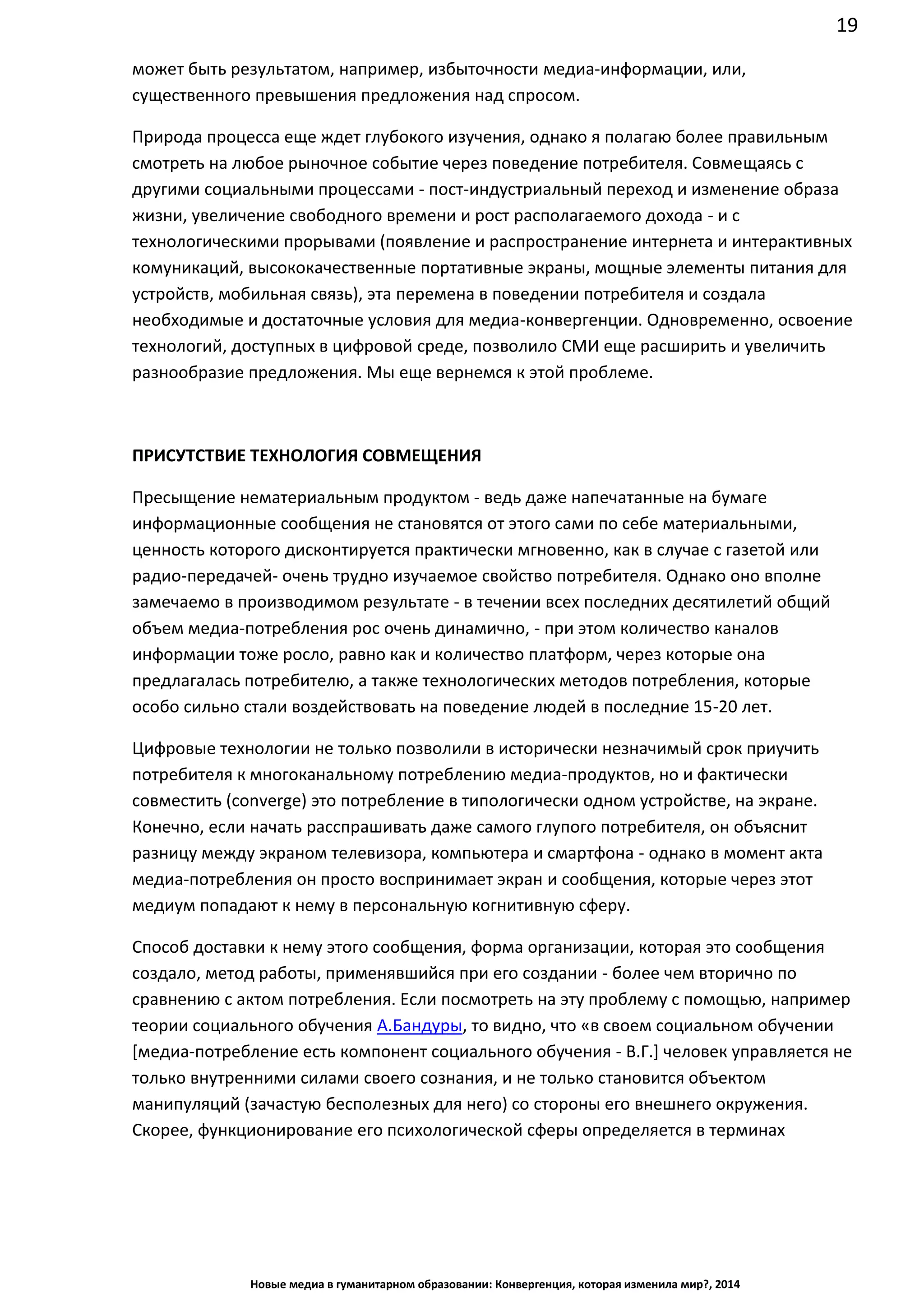 19
Новые медиа в гуманитарном образовании: Конвергенция, которая изменила мир?, 2014
может быть результатом, например, избыточности медиа-информации, или,
существенного превышения предложения над спросом.
Природа процесса еще ждет глубокого изучения, однако я полагаю более правильным
смотреть на любое рыночное событие через поведение потребителя. Совмещаясь с
другими социальными процессами - пост-индустриальный переход и изменение образа
жизни, увеличение свободного времени и рост располагаемого дохода - и с
технологическими прорывами (появление и распространение интернета и интерактивных
комуникаций, высококачественные портативные экраны, мощные элементы питания для
устройств, мобильная связь), эта перемена в поведении потребителя и создала
необходимые и достаточные условия для медиа-конвергенции. Одновременно, освоение
технологий, доступных в цифровой среде, позволило СМИ еще расширить и увеличить
разнообразие предложения. Мы еще вернемся к этой проблеме.
ПРИСУТСТВИЕ ТЕХНОЛОГИЯ СОВМЕЩЕНИЯ
Пресыщение нематериальным продуктом - ведь даже напечатанные на бумаге
информационные сообщения не становятся от этого сами по себе материальными,
ценность которого дисконтируется практически мгновенно, как в случае с газетой или
радио-передачей - очень трудно изучаемое свойство потребителя. Однако оно вполне
замечаемо в производимом результате - в течении всех последних десятилетий общий
объем медиа-потребления рос очень динамично, - при этом количество каналов
информации тоже росло, равно как и количество платформ, через которые она
предлагалась потребителю, а также технологических методов потребления, которые
особо сильно стали воздействовать на поведение людей в последние 15-20 лет.
Цифровые технологии не только позволили в исторически незначимый срок приучить
потребителя к многоканальному потреблению медиа-продуктов, но и фактически
совместить (converge) это потребление в типологически одном устройстве, на экране.
Конечно, если начать расспрашивать даже самого глупого потребителя, он объяснит
разницу между экраном телевизора, компьютера и смартфона - однако в момент акта
медиа-потребления он просто воспринимает экран и сообщения, которые через этот
медиум попадают к нему в персональную когнитивную сферу.
Способ доставки к нему этого сообщения, форма организации, которая это сообщения
создало, метод работы, применявшийся при его создании - более чем вторично по
сравнению с актом потребления. Если посмотреть на эту проблему с помощью, например
теории социального обучения А.Бандуры, то видно, что «в своем социальном обучении
[медиа-потребление есть компонент социального обучения - В.Г.] человек управляется не
только внутренними силами своего сознания, и не только становится объектом
манипуляций (зачастую бесполезных для него) со стороны его внешнего окружения.
Скорее, функционирование его психологической сферы определяется в терминах
 