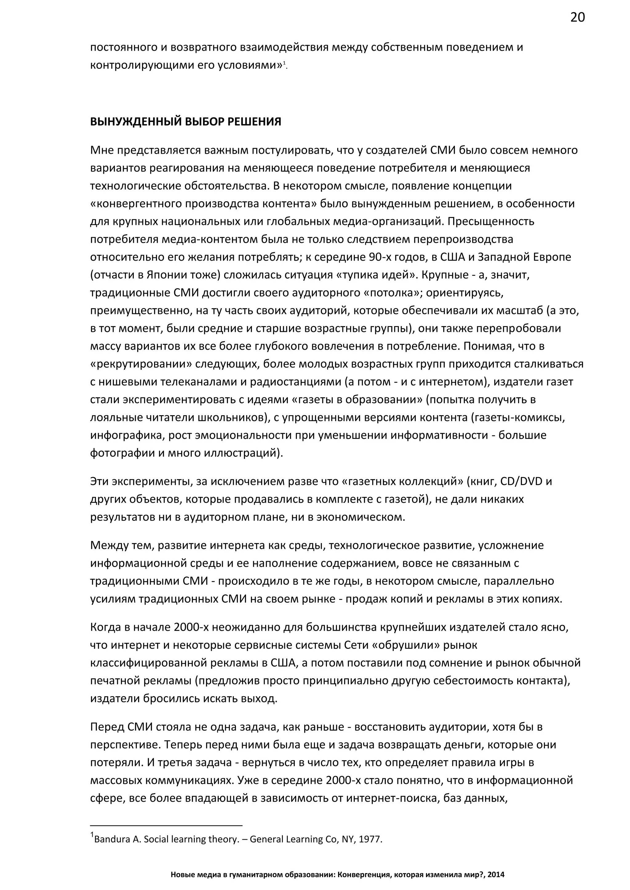 20
Новые медиа в гуманитарном образовании: Конвергенция, которая изменила мир?, 2014
постоянного и возвратного взаимодействия между собственным поведением и
контролирующими его условиями»1
.
ВЫНУЖДЕННЫЙ ВЫБОР РЕШЕНИЯ
Мне представляется важным постулировать, что у создателей СМИ было совсем немного
вариантов реагирования на меняющееся поведение потребителя и меняющиеся
технологические обстоятельства. В некотором смысле, появление концепции
«конвергентного производства контента» было вынужденным решением, в особенности
для крупных национальных или глобальных медиа-организаций. Пресыщенность
потребителя медиа-контентом была не только следствием перепроизводства
относительно его желания потреблять; к середине 90-х годов, в США и Западной Европе
(отчасти в Японии тоже) сложилась ситуация «тупика идей». Крупные - а, значит,
традиционные СМИ достигли своего аудиторного «потолка»; ориентируясь,
преимущественно, на ту часть своих аудиторий, которые обеспечивали их масштаб (а это,
в тот момент, были средние и старшие возрастные группы), они также перепробовали
массу вариантов их все более глубокого вовлечения в потребление. Понимая, что в
«рекрутировании» следующих, более молодых возрастных групп приходится сталкиваться
с нишевыми телеканалами и радиостанциями (а потом - и с интернетом), издатели газет
стали экспериментировать с идеями «газеты в образовании» (попытка получить в
лояльные читатели школьников), с упрощенными версиями контента (газеты-комиксы,
инфографика, рост эмоциональности при уменьшении информативности - большие
фотографии и много иллюстраций).
Эти эксперименты, за исключением разве что «газетных коллекций» (книг, CD/DVD и
других объектов, которые продавались в комплекте с газетой), не дали никаких
результатов ни в аудиторном плане, ни в экономическом.
Между тем, развитие интернета как среды, технологическое развитие, усложнение
информационной среды и ее наполнение содержанием, вовсе не связанным с
традиционными СМИ - происходило в те же годы, в некотором смысле, параллельно
усилиям традиционных СМИ на своем рынке - продаж копий и рекламы в этих копиях.
Когда в начале 2000-х неожиданно для большинства крупнейших издателей стало ясно,
что интернет и некоторые сервисные системы Сети «обрушили» рынок
классифицированной рекламы в США, а потом поставили под сомнение и рынок обычной
печатной рекламы (предложив просто принципиально другую себестоимость контакта),
издатели бросились искать выход.
Перед СМИ стояла не одна задача, как раньше - восстановить аудитории, хотя бы в
перспективе. Теперь перед ними была еще и задача возвращать деньги, которые они
потеряли. И третья задача - вернуться в число тех, кто определяет правила игры в
массовых коммуникациях. Уже в середине 2000-х стало понятно, что в информационной
сфере, все более впадающей в зависимость от интернет-поиска, баз данных,
1
Bandura A. Social learning theory. – General Learning Co, NY, 1977.
 