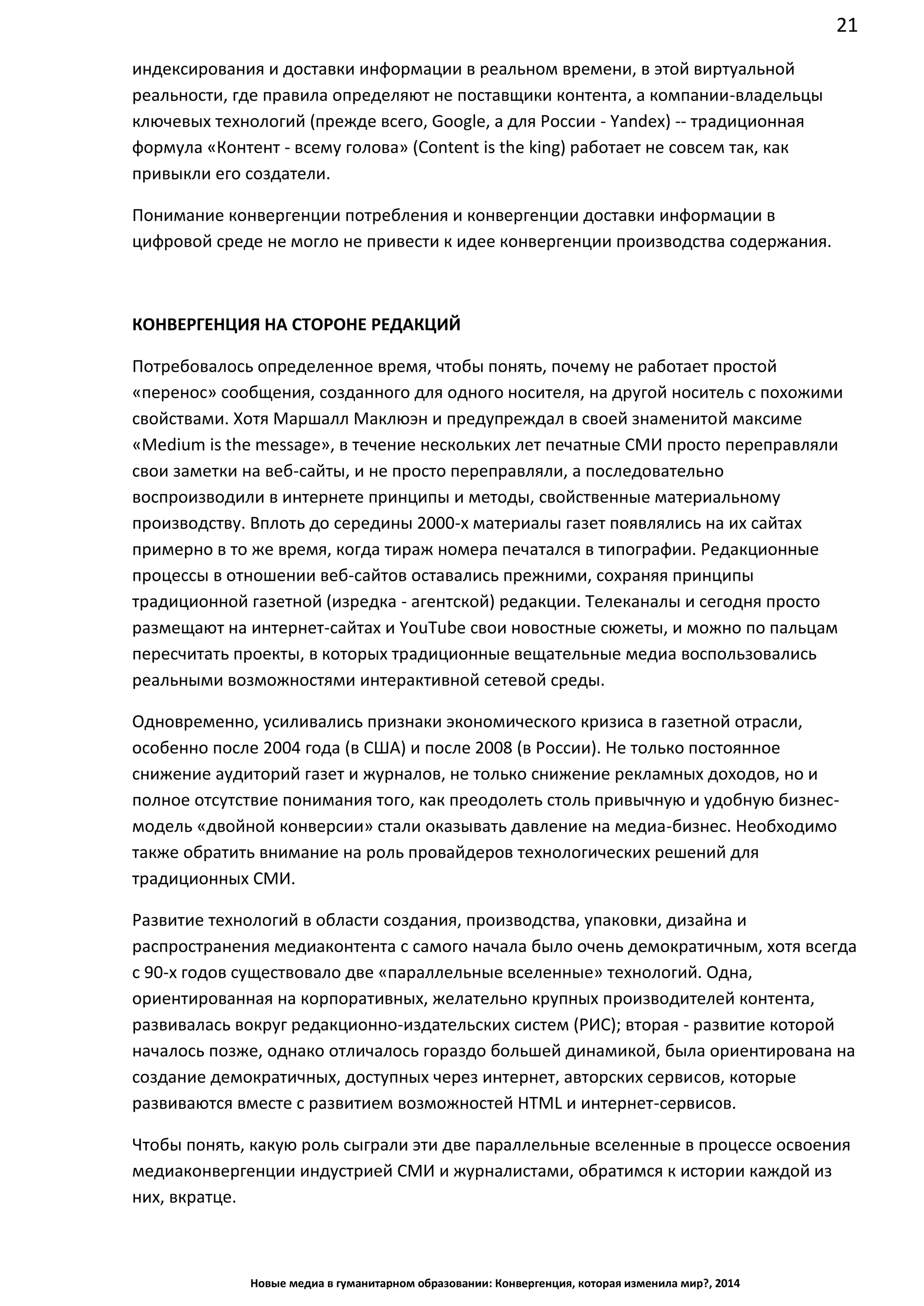 21
Новые медиа в гуманитарном образовании: Конвергенция, которая изменила мир?, 2014
индексирования и доставки информации в реальном времени, в этой виртуальной
реальности, где правила определяют не поставщики контента, а компании-владельцы
ключевых технологий (прежде всего, Google, а для России - Yandex) -- традиционная
формула «Контент - всему голова» (Content is the king) работает не совсем так, как
привыкли его создатели.
Понимание конвергенции потребления и конвергенции доставки информации в
цифровой среде не могло не привести к идее конвергенции производства содержания.
КОНВЕРГЕНЦИЯ НА СТОРОНЕ РЕДАКЦИЙ
Потребовалось определенное время, чтобы понять, почему не работает простой
«перенос» сообщения, созданного для одного носителя, на другой носитель с похожими
свойствами. Хотя Маршалл Маклюэн и предупреждал в своей знаменитой максиме
«Medium is the message», в течение нескольких лет печатные СМИ просто переправляли
свои заметки на веб-сайты, и не просто переправляли, а последовательно
воспроизводили в интернете принципы и методы, свойственные материальному
производству. Вплоть до середины 2000-х материалы газет появлялись на их сайтах
примерно в то же время, когда тираж номера печатался в типографии. Редакционные
процессы в отношении веб-сайтов оставались прежними, сохраняя принципы
традиционной газетной (изредка - агентской) редакции. Телеканалы и сегодня просто
размещают на интернет-сайтах и YouTube свои новостные сюжеты, и можно по пальцам
пересчитать проекты, в которых традиционные вещательные медиа воспользовались
реальными возможностями интерактивной сетевой среды.
Одновременно, усиливались признаки экономического кризиса в газетной отрасли,
особенно после 2004 года (в США) и после 2008 (в России). Не только постоянное
снижение аудиторий газет и журналов, не только снижение рекламных доходов, но и
полное отсутствие понимания того, как преодолеть столь привычную и удобную бизнес-
модель «двойной конверсии» стали оказывать давление на медиа-бизнес. Необходимо
также обратить внимание на роль провайдеров технологических решений для
традиционных СМИ.
Развитие технологий в области создания, производства, упаковки, дизайна и
распространения медиаконтента с самого начала было очень демократичным, хотя всегда
с 90-х годов существовало две «параллельные вселенные» технологий. Одна,
ориентированная на корпоративных, желательно крупных производителей контента,
развивалась вокруг редакционно-издательских систем (РИС); вторая - развитие которой
началось позже, однако отличалось гораздо большей динамикой, была ориентирована на
создание демократичных, доступных через интернет, авторских сервисов, которые
развиваются вместе с развитием возможностей HTML и интернет-сервисов.
Чтобы понять, какую роль сыграли эти две параллельные вселенные в процессе освоения
медиаконвергенции индустрией СМИ и журналистами, обратимся к истории каждой из
них, вкратце.
 