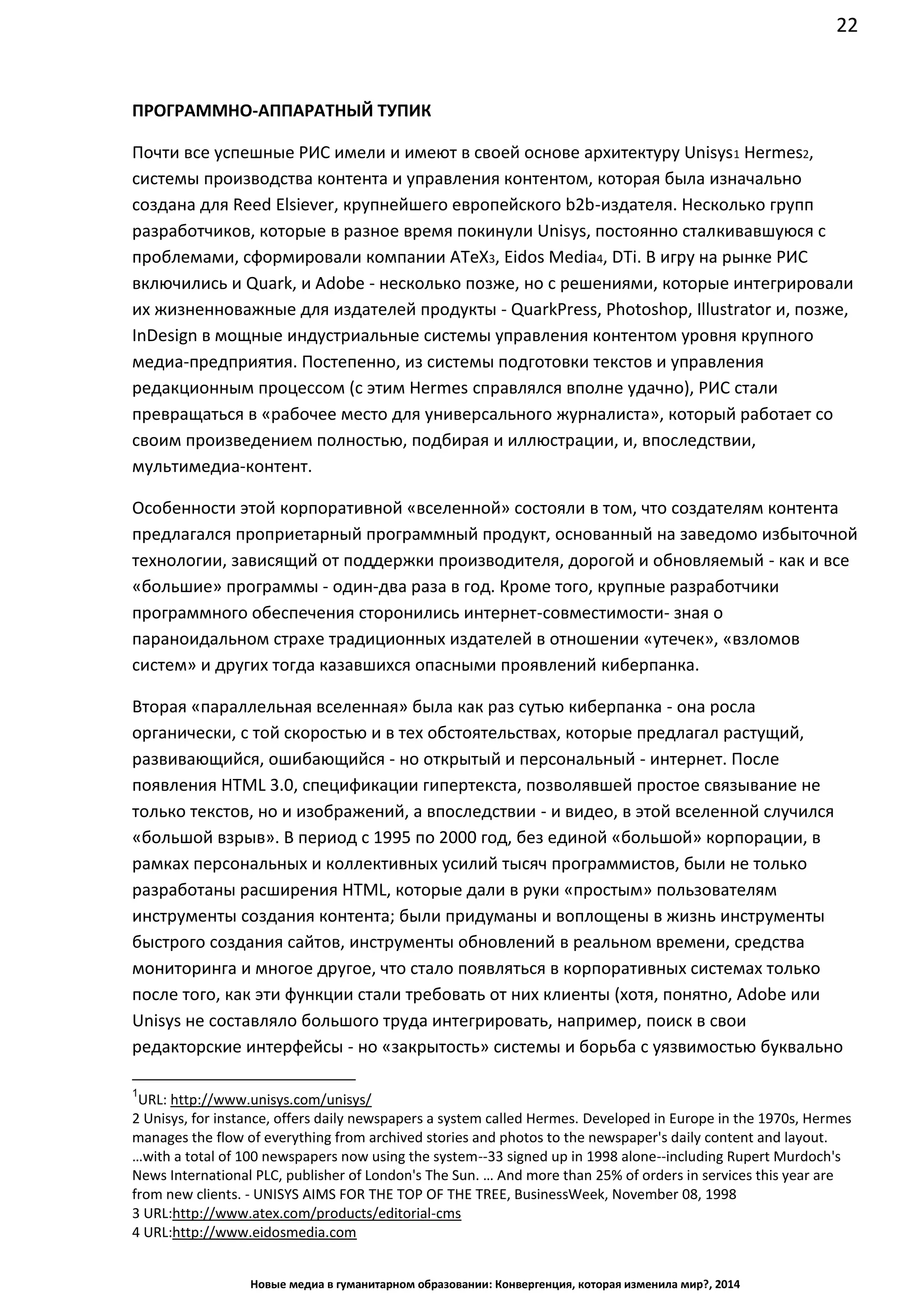 22
Новые медиа в гуманитарном образовании: Конвергенция, которая изменила мир?, 2014
ПРОГРАММНО-АППАРАТНЫЙ ТУПИК
Почти все успешные РИС имели и имеют в своей основе архитектуру Unisys1 Hermes2,
системы производства контента и управления контентом, которая была изначально
создана для Reed Elsiever, крупнейшего европейского b2b-издателя. Несколько групп
разработчиков, которые в разное время покинули Unisys, постоянно сталкивавшуюся с
проблемами, сформировали компании ATeX3, Eidos Media4, DTi. В игру на рынке РИС
включились и Quark, и Adobe - несколько позже, но с решениями, которые интегрировали
их жизненноважные для издателей продукты - QuarkPress, Photoshop, Illustrator и, позже,
InDesign в мощные индустриальные системы управления контентом уровня крупного
медиа-предприятия. Постепенно, из системы подготовки текстов и управления
редакционным процессом (с этим Hermes справлялся вполне удачно), РИС стали
превращаться в «рабочее место для универсального журналиста», который работает со
своим произведением полностью, подбирая и иллюстрации, и, впоследствии,
мультимедиа-контент.
Особенности этой корпоративной «вселенной» состояли в том, что создателям контента
предлагался проприетарный программный продукт, основанный на заведомо избыточной
технологии, зависящий от поддержки производителя, дорогой и обновляемый - как и все
«большие» программы - один-два раза в год. Кроме того, крупные разработчики
программного обеспечения сторонились интернет-совместимости - зная о
параноидальном страхе традиционных издателей в отношении «утечек», «взломов
систем» и других тогда казавшихся опасными проявлений киберпанка.
Вторая «параллельная вселенная» была как раз сутью киберпанка - она росла
органически, с той скоростью и в тех обстоятельствах, которые предлагал растущий,
развивающийся, ошибающийся - но открытый и персональный - интернет. После
появления HTML 3.0, спецификации гипертекста, позволявшей простое связывание не
только текстов, но и изображений, а впоследствии - и видео, в этой вселенной случился
«большой взрыв». В период с 1995 по 2000 год, без единой «большой» корпорации, в
рамках персональных и коллективных усилий тысяч программистов, были не только
разработаны расширения HTML, которые дали в руки «простым» пользователям
инструменты создания контента; были придуманы и воплощены в жизнь инструменты
быстрого создания сайтов, инструменты обновлений в реальном времени, средства
мониторинга и многое другое, что стало появляться в корпоративных системах только
после того, как эти функции стали требовать от них клиенты (хотя, понятно, Adobe или
Unisys не составляло большого труда интегрировать, например, поиск в свои
редакторские интерфейсы - но «закрытость» системы и борьба с уязвимостью буквально
1
URL: http://www.unisys.com/unisys/
2 Unisys, for instance, offers daily newspapers a system called Hermes. Developed in Europe in the 1970s, Hermes
manages the flow of everything from archived stories and photos to the newspaper's daily content and layout.
…with a total of 100 newspapers now using the system--33 signed up in 1998 alone--including Rupert Murdoch's
News International PLC, publisher of London's The Sun. … And more than 25% of orders in services this year are
from new clients. - UNISYS AIMS FOR THE TOP OF THE TREE, BusinessWeek, November 08, 1998
3 URL: http://www.atex.com/products/editorial-cms
4 URL: http://www.eidosmedia.com
 