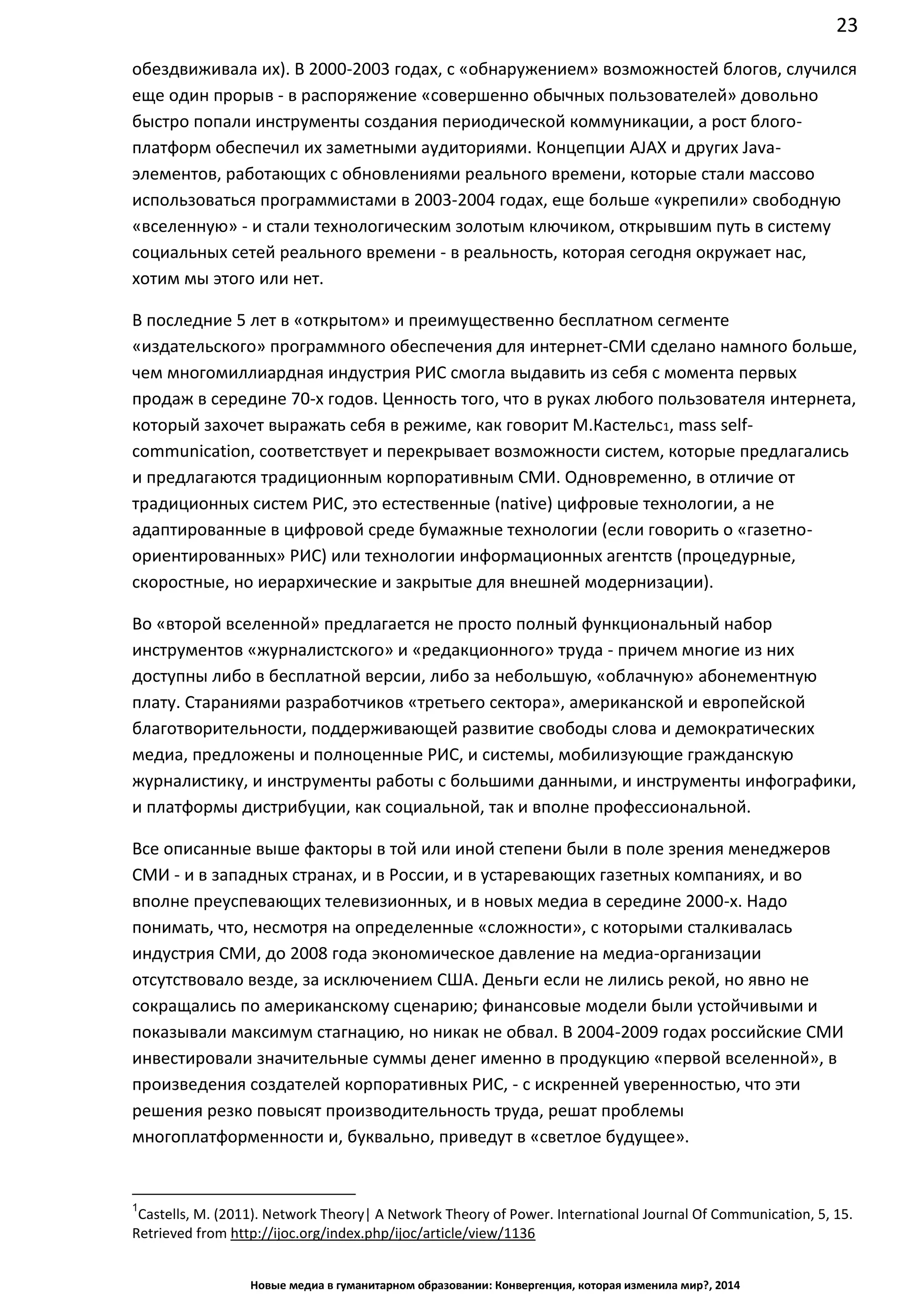 23
Новые медиа в гуманитарном образовании: Конвергенция, которая изменила мир?, 2014
обездвиживала их). В 2000-2003 годах, с «обнаружением» возможностей блогов, случился
еще один прорыв - в распоряжение «совершенно обычных пользователей» довольно
быстро попали инструменты создания периодической коммуникации, а рост блого-
платформ обеспечил их заметными аудиториями. Концепции AJAX и других Java-
элементов, работающих с обновлениями реального времени, которые стали массово
использоваться программистами в 2003-2004 годах, еще больше «укрепили» свободную
«вселенную» - и стали технологическим золотым ключиком, открывшим путь в систему
социальных сетей реального времени - в реальность, которая сегодня окружает нас,
хотим мы этого или нет.
В последние 5 лет в «открытом» и преимущественно бесплатном сегменте
«издательского» программного обеспечения для интернет-СМИ сделано намного больше,
чем многомиллиардная индустрия РИС смогла выдавить из себя с момента первых
продаж в середине 70-х годов. Ценность того, что в руках любого пользователя интернета,
который захочет выражать себя в режиме, как говорит М.Кастельс1, mass self-
communication, соответствует и перекрывает возможности систем, которые предлагались
и предлагаются традиционным корпоративным СМИ. Одновременно, в отличие от
традиционных систем РИС, это естественные (native) цифровые технологии, а не
адаптированные в цифровой среде бумажные технологии (если говорить о «газетно-
ориентированных» РИС) или технологии информационных агентств (процедурные,
скоростные, но иерархические и закрытые для внешней модернизации).
Во «второй вселенной» предлагается не просто полный функциональный набор
инструментов «журналистского» и «редакционного» труда - причем многие из них
доступны либо в бесплатной версии, либо за небольшую, «облачную» абонементную
плату. Стараниями разработчиков «третьего сектора», американской и европейской
благотворительности, поддерживающей развитие свободы слова и демократических
медиа, предложены и полноценные РИС, и системы, мобилизующие гражданскую
журналистику, и инструменты работы с большими данными, и инструменты инфографики,
и платформы дистрибуции, как социальной, так и вполне профессиональной.
Все описанные выше факторы в той или иной степени были в поле зрения менеджеров
СМИ - и в западных странах, и в России, и в устаревающих газетных компаниях, и во
вполне преуспевающих телевизионных, и в новых медиа в середине 2000-х. Надо
понимать, что, несмотря на определенные «сложности», с которыми сталкивалась
индустрия СМИ, до 2008 года экономическое давление на медиа-организации
отсутствовало везде, за исключением США. Деньги если не лились рекой, но явно не
сокращались по американскому сценарию; финансовые модели были устойчивыми и
показывали максимум стагнацию, но никак не обвал. В 2004-2009 годах российские СМИ
инвестировали значительные суммы денег именно в продукцию «первой вселенной», в
произведения создателей корпоративных РИС, - с искренней уверенностью, что эти
решения резко повысят производительность труда, решат проблемы
многоплатформенности и, буквально, приведут в «светлое будущее».
1
Castells, M. (2011). Network Theory| A Network Theory of Power. International Journal Of Communication, 5,
15. Retrieved from http://ijoc.org/index.php/ijoc/article/view/1136
 