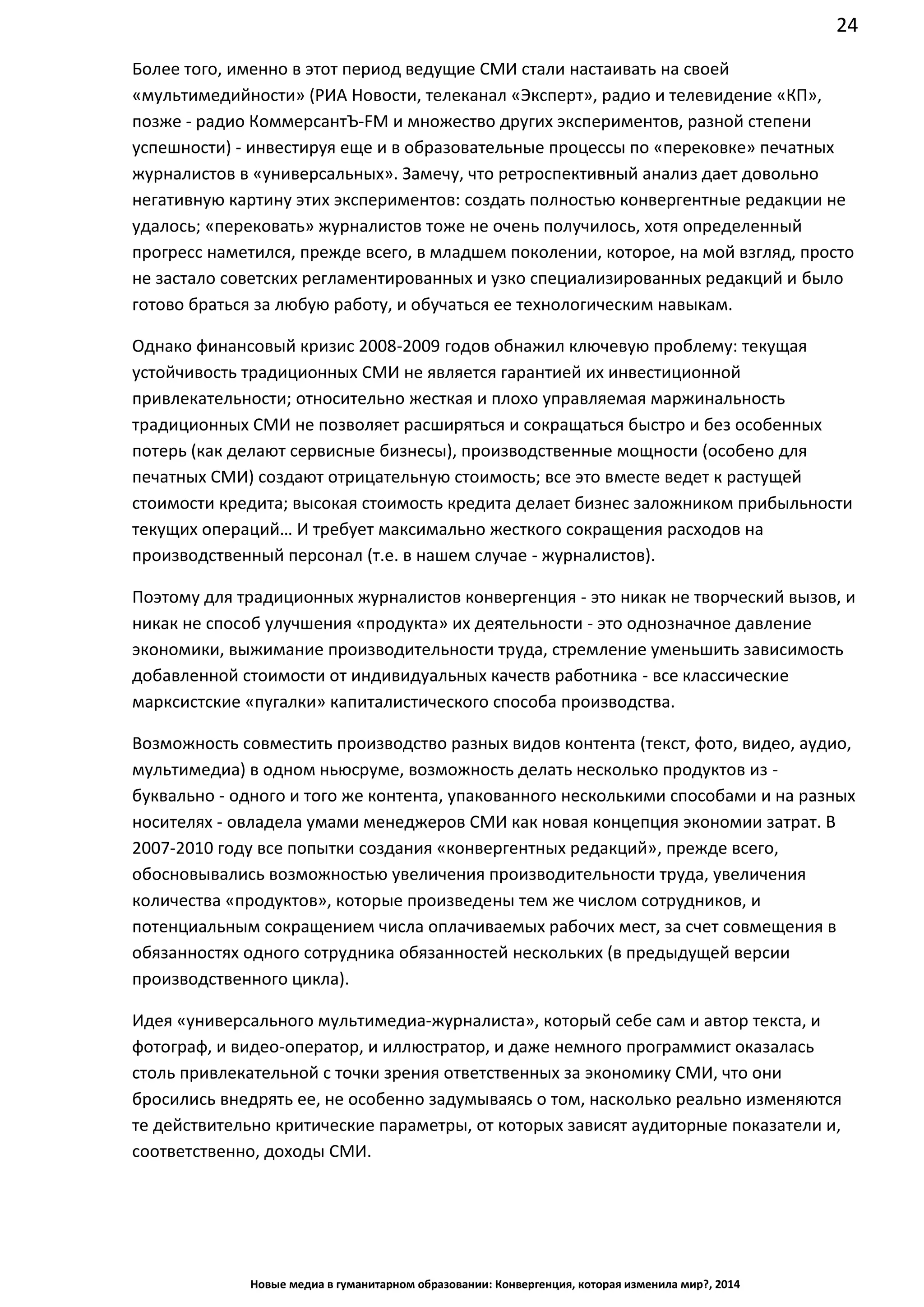 24
Новые медиа в гуманитарном образовании: Конвергенция, которая изменила мир?, 2014
Более того, именно в этот период ведущие СМИ стали настаивать на своей
«мультимедийности» (РИА Новости, телеканал «Эксперт», радио и телевидение «КП»,
позже - радио КоммерсантЪ-FM и множество других экспериментов, разной степени
успешности) - инвестируя еще и в образовательные процессы по «перековке» печатных
журналистов в «универсальных». Замечу, что ретроспективный анализ дает довольно
негативную картину этих экспериментов: создать полностью конвергентные редакции не
удалось; «перековать» журналистов тоже не очень получилось, хотя определенный
прогресс наметился, прежде всего, в младшем поколении, которое, на мой взгляд, просто
не застало советских регламентированных и узко специализированных редакций и было
готово браться за любую работу, и обучаться ее технологическим навыкам.
Однако финансовый кризис 2008-2009 годов обнажил ключевую проблему: текущая
устойчивость традиционных СМИ не является гарантией их инвестиционной
привлекательности; относительно жесткая и плохо управляемая маржинальность
традиционных СМИ не позволяет расширяться и сокращаться быстро и без особенных
потерь (как делают сервисные бизнесы), производственные мощности (особено для
печатных СМИ) создают отрицательную стоимость; все это вместе ведет к растущей
стоимости кредита; высокая стоимость кредита делает бизнес заложником прибыльности
текущих операций… И требует максимально жесткого сокращения расходов на
производственный персонал (т.е. в нашем случае - журналистов).
Поэтому для традиционных журналистов конвергенция - это никак не творческий вызов, и
никак не способ улучшения «продукта» их деятельности - это однозначное давление
экономики, выжимание производительности труда, стремление уменьшить зависимость
добавленной стоимости от индивидуальных качеств работника - все классические
марксистские «пугалки» капиталистического способа производства.
Возможность совместить производство разных видов контента (текст, фото, видео, аудио,
мультимедиа) в одном ньюсруме, возможность делать несколько продуктов
из - буквально - одного и того же контента, упакованного несколькими способами и на
разных носителях - овладела умами менеджеров СМИ как новая концепция экономии
затрат. В 2007-2010 году все попытки создания «конвергентных редакций», прежде всего,
обосновывались возможностью увеличения производительности труда, увеличения
количества «продуктов», которые произведены тем же числом сотрудников, и
потенциальным сокращением числа оплачиваемых рабочих мест, за счет совмещения в
обязанностях одного сотрудника обязанностей нескольких (в предыдущей версии
производственного цикла).
Идея «универсального мультимедиа-журналиста», который себе сам и автор текста, и
фотограф, и видео-оператор, и иллюстратор, и даже немного программист оказалась
столь привлекательной с точки зрения ответственных за экономику СМИ, что они
бросились внедрять ее, не особенно задумываясь о том, насколько реально изменяются
те действительно критические параметры, от которых зависят аудиторные показатели и,
соответственно, доходы СМИ.
 