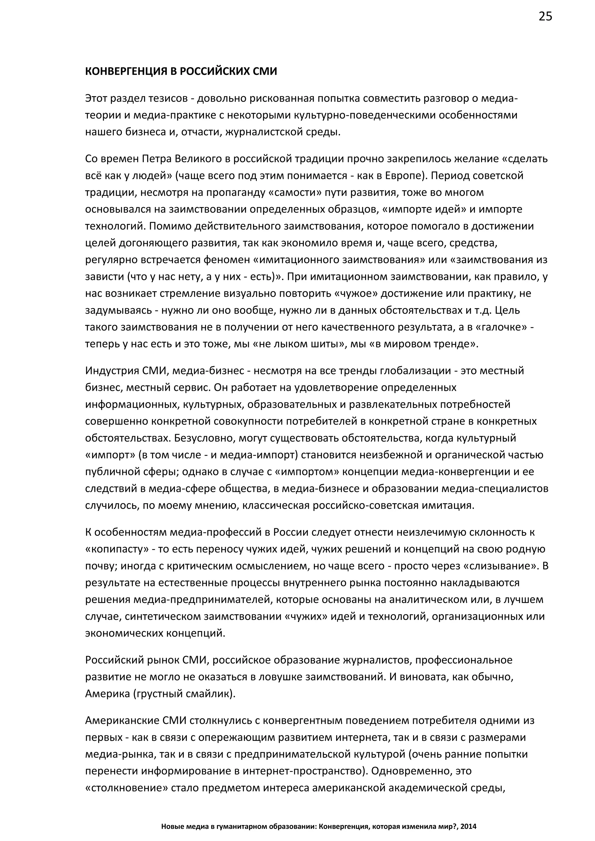 25
Новые медиа в гуманитарном образовании: Конвергенция, которая изменила мир?, 2014
КОНВЕРГЕНЦИЯ В РОССИЙСКИХ СМИ
Этот раздел тезисов - довольно рискованная попытка совместить разговор о медиа-
теории и медиа-практике с некоторыми культурно-поведенческими особенностями
нашего бизнеса и, отчасти, журналистской среды.
Со времен Петра Великого в российской традиции прочно закрепилось желание «сделать
всё как у людей» (чаще всего под этим понимается - как в Европе). Период советской
традиции, несмотря на пропаганду «самости» пути развития, тоже во многом
основывался на заимствовании определенных образцов, «импорте идей» и импорте
технологий. Помимо действительного заимствования, которое помогало в достижении
целей догоняющего развития, так как экономило время и, чаще всего, средства,
регулярно встречается феномен «имитационного заимствования» или «заимствования из
зависти (что у нас нету, а у них - есть)». При имитационном заимствовании, как правило, у
нас возникает стремление визуально повторить «чужое» достижение или практику, не
задумываясь - нужно ли оно вообще, нужно ли в данных обстоятельствах и т.д. Цель
такого заимствования не в получении от него качественного результата, а в
«галочке» - теперь у нас есть и это тоже, мы «не лыком шиты», мы «в мировом тренде».
Индустрия СМИ, медиа-бизнес - несмотря на все тренды глобализации - это местный
бизнес, местный сервис. Он работает на удовлетворение определенных
информационных, культурных, образовательных и развлекательных потребностей
совершенно конкретной совокупности потребителей в конкретной стране в конкретных
обстоятельствах. Безусловно, могут существовать обстоятельства, когда культурный
«импорт» (в том числе - и медиа-импорт) становится неизбежной и органической частью
публичной сферы; однако в случае с «импортом» концепции медиа-конвергенции и ее
следствий в медиа-сфере общества, в медиа-бизнесе и образовании медиа-специалистов
случилось, по моему мнению, классическая российско-советская имитация.
К особенностям медиа-профессий в России следует отнести неизлечимую склонность к
«копипасту» - то есть переносу чужих идей, чужих решений и концепций на свою родную
почву; иногда с критическим осмыслением, но чаще всего - просто через «слизывание». В
результате на естественные процессы внутреннего рынка постоянно накладываются
решения медиа-предпринимателей, которые основаны на аналитическом или, в лучшем
случае, синтетическом заимствовании «чужих» идей и технологий, организационных или
экономических концепций.
Российский рынок СМИ, российское образование журналистов, профессиональное
развитие не могло не оказаться в ловушке заимствований. И виновата, как обычно,
Америка (грустный смайлик).
Американские СМИ столкнулись с конвергентным поведением потребителя одними из
первых - как в связи с опережающим развитием интернета, так и в связи с размерами
медиа-рынка, так и в связи с предпринимательской культурой (очень ранние попытки
перенести информирование в интернет-пространство). Одновременно, это
«столкновение» стало предметом интереса американской академической среды,
 