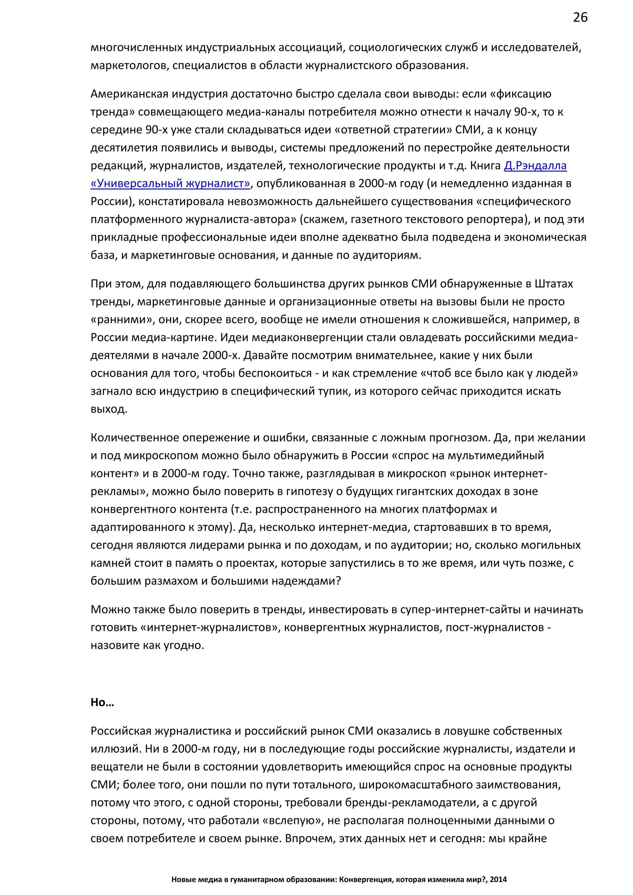 26
Новые медиа в гуманитарном образовании: Конвергенция, которая изменила мир?, 2014
многочисленных индустриальных ассоциаций, социологических служб и исследователей,
маркетологов, специалистов в области журналистского образования.
Американская индустрия достаточно быстро сделала свои выводы: если «фиксацию
тренда» совмещающего медиа-каналы потребителя можно отнести к началу 90-х, то к
середине 90-х уже стали складываться идеи «ответной стратегии» СМИ, а к концу
десятилетия появились и выводы, системы предложений по перестройке деятельности
редакций, журналистов, издателей, технологические продукты и т.д. Книга Д.Рэндалла
«Универсальный журналист», опубликованная в 2000-м году (и немедленно изданная в
России), констатировала невозможность дальнейшего существования «специфического
платформенного журналиста-автора» (скажем, газетного текстового репортера), и под эти
прикладные профессиональные идеи вполне адекватно была подведена и экономическая
база, и маркетинговые основания, и данные по аудиториям.
При этом, для подавляющего большинства других рынков СМИ обнаруженные в Штатах
тренды, маркетинговые данные и организационные ответы на вызовы были не просто
«ранними», они, скорее всего, вообще не имели отношения к сложившейся, например, в
России медиа-картине. Идеи медиаконвергенции стали овладевать российскими медиа-
деятелями в начале 2000-х. Давайте посмотрим внимательнее, какие у них были
основания для того, чтобы беспокоиться - и как стремление «чтоб все было как у людей»
загнало всю индустрию в специфический тупик, из которого сейчас приходится искать
выход.
Количественное опережение и ошибки, связанные с ложным прогнозом. Да, при желании
и под микроскопом можно было обнаружить в России «спрос на мультимедийный
контент» и в 2000-м году. Точно также, разглядывая в микроскоп «рынок интернет-
рекламы», можно было поверить в гипотезу о будущих гигантских доходах в зоне
конвергентного контента (т.е. распространенного на многих платформах и
адаптированного к этому). Да, несколько интернет-медиа, стартовавших в то время,
сегодня являются лидерами рынка и по доходам, и по аудитории; но, сколько могильных
камней стоит в память о проектах, которые запустились в то же время, или чуть позже, с
большим размахом и большими надеждами?
Можно также было поверить в тренды, инвестировать в супер-интернет-сайты и начинать
готовить «интернет-журналистов», конвергентных журналистов, пост-
журналистов - назовите как угодно.
Но…
Российская журналистика и российский рынок СМИ оказались в ловушке собственных
иллюзий. Ни в 2000-м году, ни в последующие годы российские журналисты, издатели и
вещатели не были в состоянии удовлетворить имеющийся спрос на основные продукты
СМИ; более того, они пошли по пути тотального, широкомасштабного заимствования,
потому что этого, с одной стороны, требовали бренды-рекламодатели, а с другой
стороны, потому, что работали «вслепую», не располагая полноценными данными о
своем потребителе и своем рынке. Впрочем, этих данных нет и сегодня: мы крайне
 
