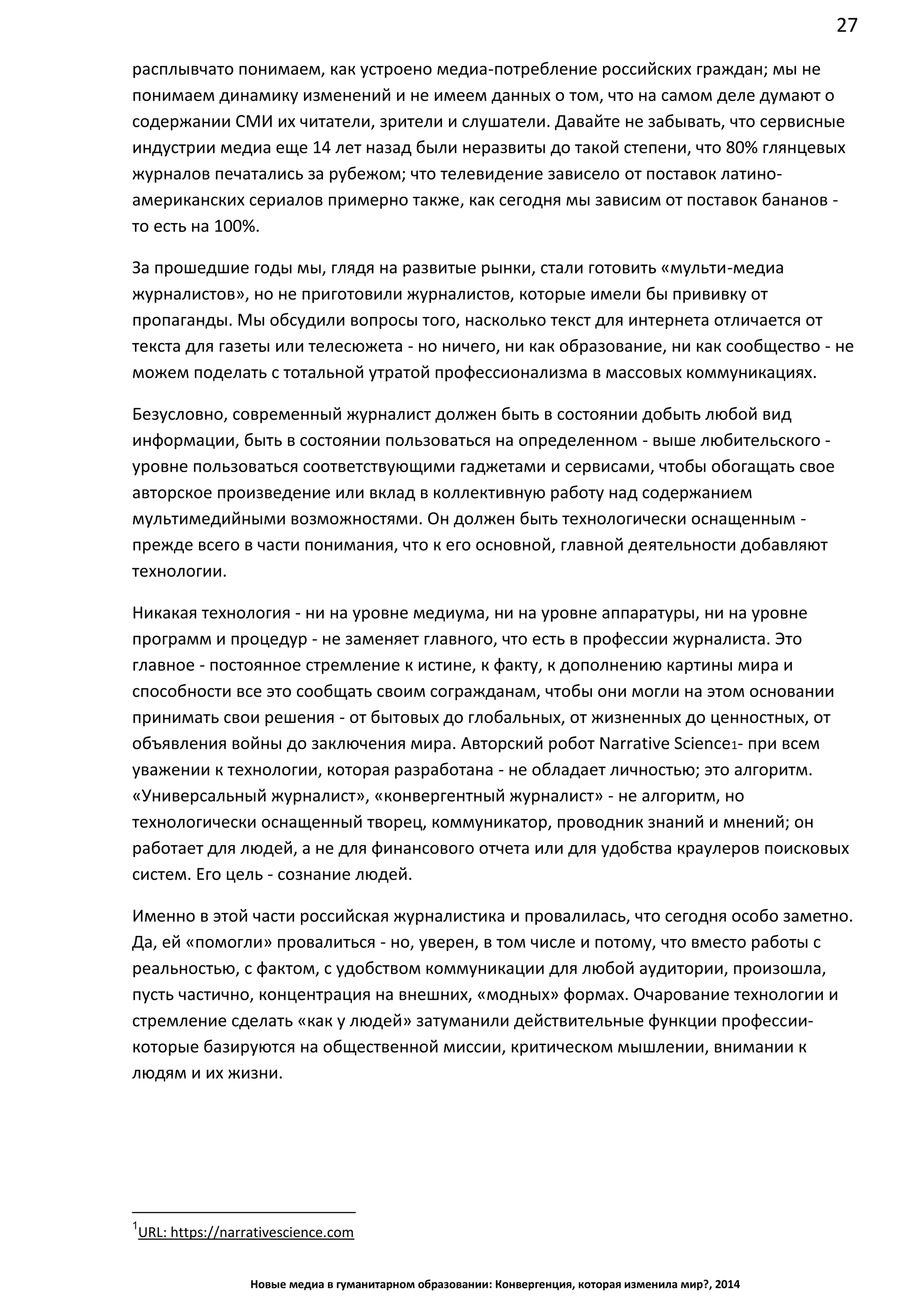 27
Новые медиа в гуманитарном образовании: Конвергенция, которая изменила мир?, 2014
расплывчато понимаем, как устроено медиа-потребление российских граждан; мы не
понимаем динамику изменений и не имеем данных о том, что на самом деле думают о
содержании СМИ их читатели, зрители и слушатели. Давайте не забывать, что сервисные
индустрии медиа еще 14 лет назад были неразвиты до такой степени, что 80% глянцевых
журналов печатались за рубежом; что телевидение зависело от поставок латино-
американских сериалов примерно также, как сегодня мы зависим от поставок
бананов - то есть на 100%.
За прошедшие годы мы, глядя на развитые рынки, стали готовить «мульти-медиа
журналистов», но не приготовили журналистов, которые имели бы прививку от
пропаганды. Мы обсудили вопросы того, насколько текст для интернета отличается от
текста для газеты или телесюжета - но ничего, ни как образование, ни как сообщество - не
можем поделать с тотальной утратой профессионализма в массовых коммуникациях.
Безусловно, современный журналист должен быть в состоянии добыть любой вид
информации, быть в состоянии пользоваться на определенном - выше
любительского - уровне пользоваться соответствующими гаджетами и сервисами, чтобы
обогащать свое авторское произведение или вклад в коллективную работу над
содержанием мультимедийными возможностями. Он должен быть технологически
оснащенным - прежде всего в части понимания, что к его основной, главной деятельности
добавляют технологии.
Никакая технология - ни на уровне медиума, ни на уровне аппаратуры, ни на уровне
программ и процедур - не заменяет главного, что есть в профессии журналиста. Это
главное - постоянное стремление к истине, к факту, к дополнению картины мира и
способности все это сообщать своим согражданам, чтобы они могли на этом основании
принимать свои решения - от бытовых до глобальных, от жизненных до ценностных, от
объявления войны до заключения мира. Авторский робот Narrative Science1 - при всем
уважении к технологии, которая разработана - не обладает личностью; это алгоритм.
«Универсальный журналист», «конвергентный журналист» - не алгоритм, но
технологически оснащенный творец, коммуникатор, проводник знаний и мнений; он
работает для людей, а не для финансового отчета или для удобства краулеров поисковых
систем. Его цель - сознание людей.
Именно в этой части российская журналистика и провалилась, что сегодня особо заметно.
Да, ей «помогли» провалиться - но, уверен, в том числе и потому, что вместо работы с
реальностью, с фактом, с удобством коммуникации для любой аудитории, произошла,
пусть частично, концентрация на внешних, «модных» формах. Очарование технологии и
стремление сделать «как у людей» затуманили действительные функции
профессии - которые базируются на общественной миссии, критическом мышлении,
внимании к людям и их жизни.
1
URL: https://narrativescience.com
 