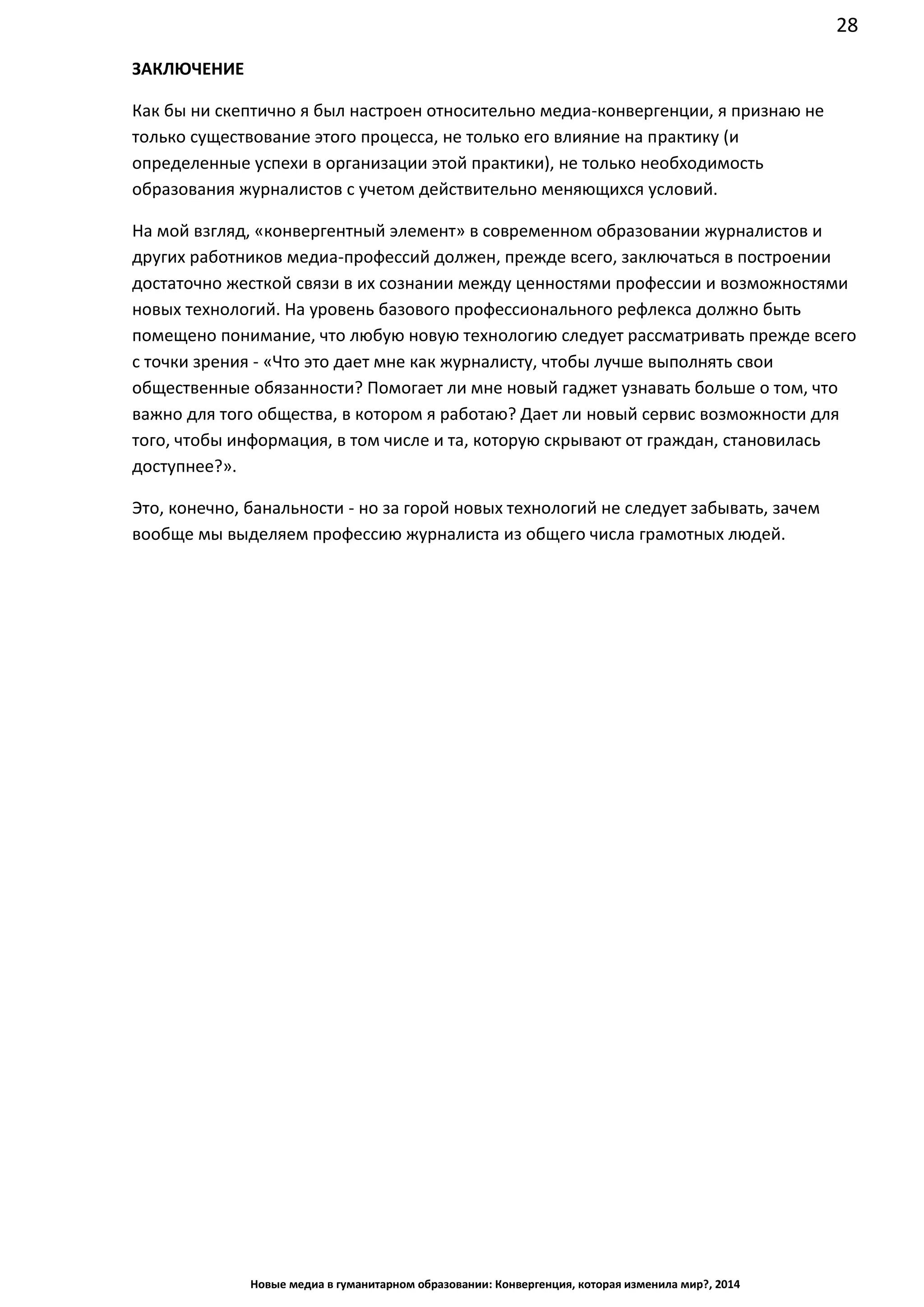 28
Новые медиа в гуманитарном образовании: Конвергенция, которая изменила мир?, 2014
ЗАКЛЮЧЕНИЕ
Как бы ни скептично я был настроен относительно медиа-конвергенции, я признаю не
только существование этого процесса, не только его влияние на практику (и
определенные успехи в организации этой практики), не только необходимость
образования журналистов с учетом действительно меняющихся условий.
На мой взгляд, «конвергентный элемент» в современном образовании журналистов и
других работников медиа-профессий должен, прежде всего, заключаться в построении
достаточно жесткой связи в их сознании между ценностями профессии и возможностями
новых технологий. На уровень базового профессионального рефлекса должно быть
помещено понимание, что любую новую технологию следует рассматривать прежде всего
с точки зрения - «Что это дает мне как журналисту, чтобы лучше выполнять свои
общественные обязанности? Помогает ли мне новый гаджет узнавать больше о том, что
важно для того общества, в котором я работаю? Дает ли новый сервис возможности для
того, чтобы информация, в том числе и та, которую скрывают от граждан, становилась
доступнее?».
Это, конечно, банальности - но за горой новых технологий не следует забывать, зачем
вообще мы выделяем профессию журналиста из общего числа грамотных людей.
 