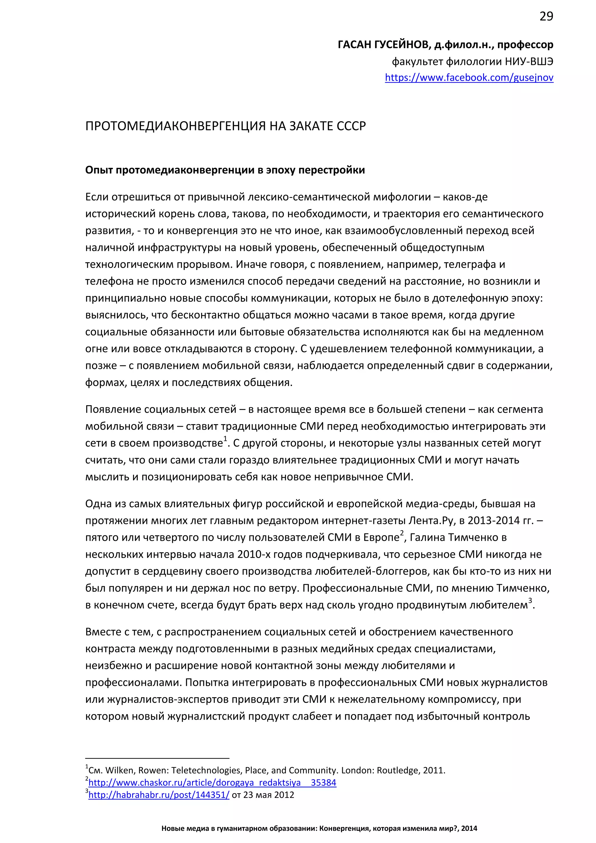 29
Новые медиа в гуманитарном образовании: Конвергенция, которая изменила мир?, 2014
ГАСАН ГУСЕЙНОВ, д.филол.н., профессор
факультет филологии НИУ-ВШЭ
https://www.facebook.com/gusejnov
ПРОТОМЕДИАКОНВЕРГЕНЦИЯ НА ЗАКАТЕ СССР
Опыт протомедиаконвергенции в эпоху перестройки
Если отрешиться от привычной лексико-семантической мифологии – каков-де
исторический корень слова, такова, по необходимости, и траектория его семантического
развития, - то и конвергенция это не что иное, как взаимообусловленный переход всей
наличной инфраструктуры на новый уровень, обеспеченный общедоступным
технологическим прорывом. Иначе говоря, с появлением, например, телеграфа и
телефона не просто изменился способ передачи сведений на расстояние, но возникли и
принципиально новые способы коммуникации, которых не было в дотелефонную эпоху:
выяснилось, что бесконтактно общаться можно часами в такое время, когда другие
социальные обязанности или бытовые обязательства исполняются как бы на медленном
огне или вовсе откладываются в сторону. С удешевлением телефонной коммуникации, а
позже – с появлением мобильной связи, наблюдается определенный сдвиг в содержании,
формах, целях и последствиях общения.
Появление социальных сетей – в настоящее время все в большей степени – как сегмента
мобильной связи – ставит традиционные СМИ перед необходимостью интегрировать эти
сети в своем производстве1
. С другой стороны, и некоторые узлы названных сетей могут
считать, что они сами стали гораздо влиятельнее традиционных СМИ и могут начать
мыслить и позиционировать себя как новое непривычное СМИ.
Одна из самых влиятельных фигур российской и европейской медиа-среды, бывшая на
протяжении многих лет главным редактором интернет-газеты Лента.Ру, в 2013-2014 гг. –
пятого или четвертого по числу пользователей СМИ в Европе2
, Галина Тимченко в
нескольких интервью начала 2010-х годов подчеркивала, что серьезное СМИ никогда не
допустит в сердцевину своего производства любителей-блоггеров, как бы кто-то из них ни
был популярен и ни держал нос по ветру. Профессиональные СМИ, по мнению Тимченко,
в конечном счете, всегда будут брать верх над сколь угодно продвинутым любителем3
.
Вместе с тем, с распространением социальных сетей и обострением качественного
контраста между подготовленными в разных медийных средах специалистами,
неизбежно и расширение новой контактной зоны между любителями и
профессионалами. Попытка интегрировать в профессиональных СМИ новых журналистов
или журналистов-экспертов приводит эти СМИ к нежелательному компромиссу, при
котором новый журналистский продукт слабеет и попадает под избыточный контроль
1
См. Wilken, Rowen: Teletechnologies, Place, and Community. London: Routledge, 2011.
2
http://www.chaskor.ru/article/dorogaya_redaktsiya__35384
3
http://habrahabr.ru/post/144351/ от 23 мая 2012
 