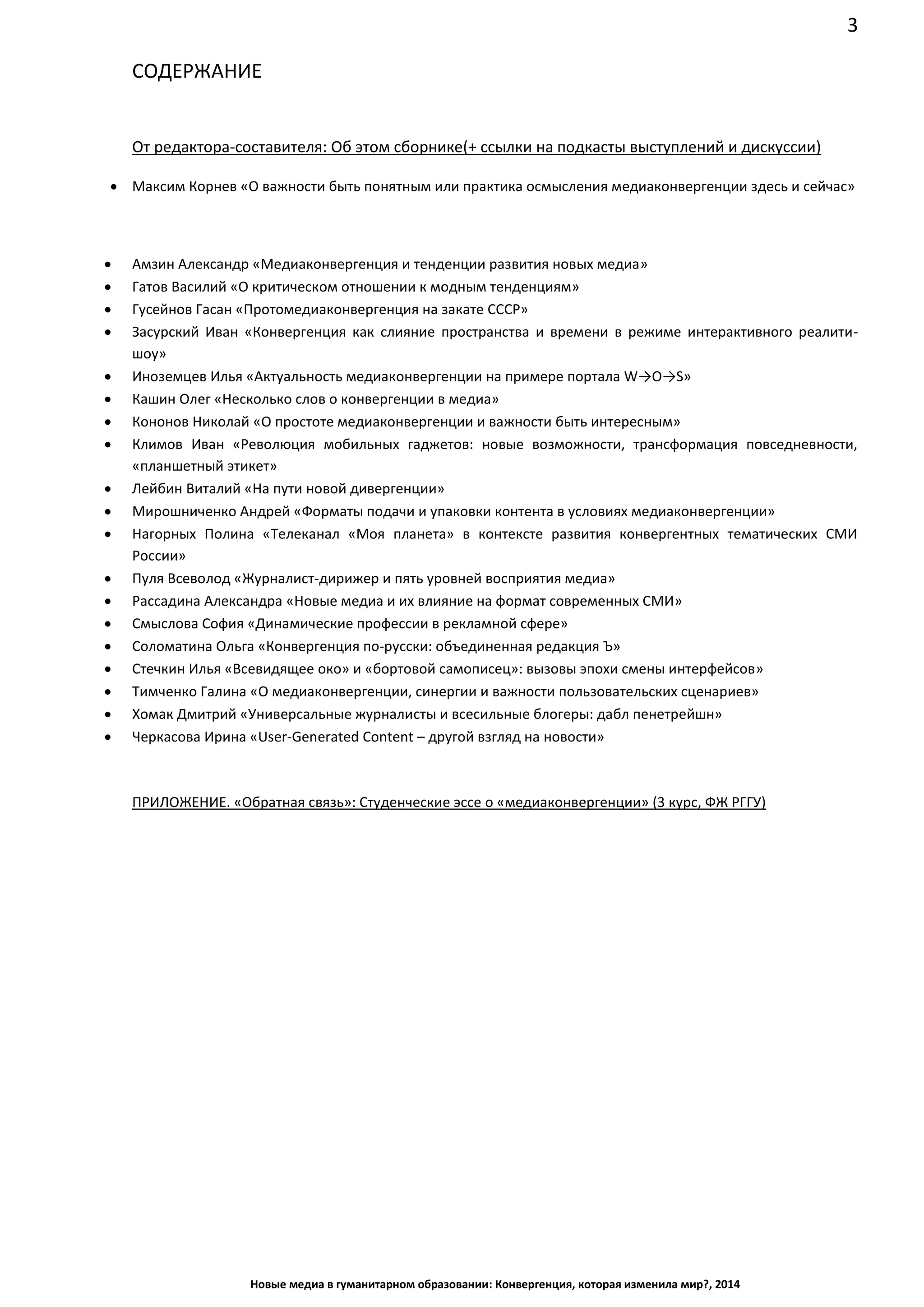 3
Новые медиа в гуманитарном образовании: Конвергенция, которая изменила мир?, 2014
СОДЕРЖАНИЕ
От редактора-составителя: Об этом сборнике (+ ссылки на подкасты выступлений и дискуссии)
• Максим Корнев «О важности быть понятным или практика осмысления медиаконвергенции здесь и сейчас»
• Амзин Александр «Медиаконвергенция и тенденции развития новых медиа»
• Гатов Василий «О критическом отношении к модным тенденциям»
• Гусейнов Гасан «Протомедиаконвергенция на закате СССР»
• Засурский Иван «Конвергенция как слияние пространства и времени в режиме интерактивного реалити-
шоу»
• Иноземцев Илья «Актуальность медиаконвергенции на примере портала W→O→S»
• Кашин Олег «Несколько слов о конвергенции в медиа»
• Кононов Николай «О простоте медиаконвергенции и важности быть интересным»
• Климов Иван «Революция мобильных гаджетов: новые возможности, трансформация повседневности,
«планшетный этикет»
• Лейбин Виталий «На пути новой дивергенции»
• Мирошниченко Андрей «Форматы подачи и упаковки контента в условиях медиаконвергенции»
• Нагорных Полина «Телеканал «Моя планета» в контексте развития конвергентных тематических СМИ
России»
• Пуля Всеволод «Журналист-дирижер и пять уровней восприятия медиа»
• Рассадина Александра «Новые медиа и их влияние на формат современных СМИ»
• Смыслова София «Динамические профессии в рекламной сфере»
• Соломатина Ольга «Конвергенция по-русски: объединенная редакция Ъ»
• Стечкин Илья «Всевидящее око» и «бортовой самописец»: вызовы эпохи смены интерфейсов»
• Тимченко Галина «О медиаконвергенции, синергии и важности пользовательских сценариев»
• Хомак Дмитрий «Универсальные журналисты и всесильные блогеры: дабл пенетрейшн»
• Черкасова Ирина «User-Generated Content – другой взгляд на новости»
ПРИЛОЖЕНИЕ. «Обратная связь»: Студенческие эссе о «медиаконвергенции» (3 курс, ФЖ РГГУ)
 