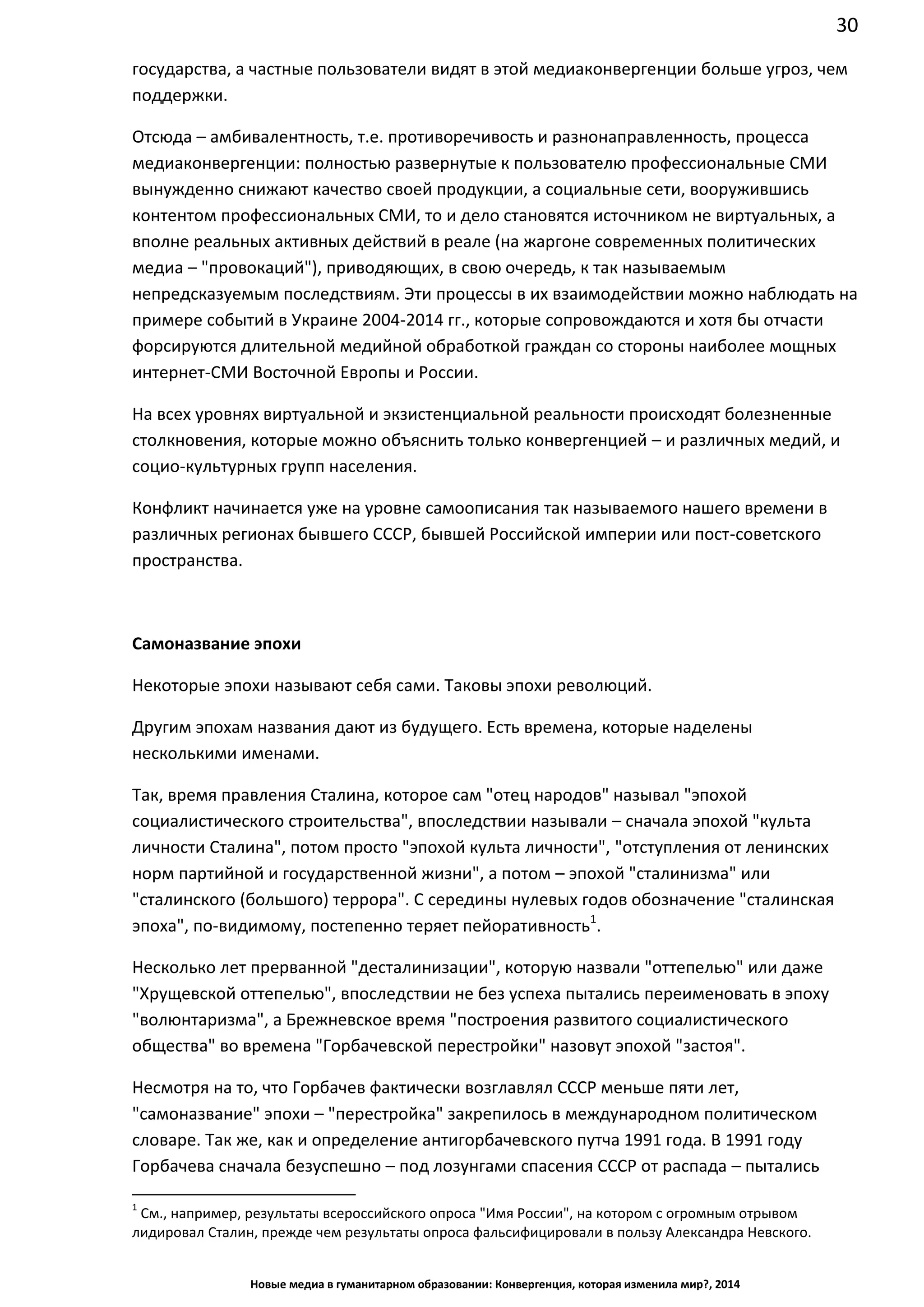 30
Новые медиа в гуманитарном образовании: Конвергенция, которая изменила мир?, 2014
государства, а частные пользователи видят в этой медиаконвергенции больше угроз, чем
поддержки.
Отсюда – амбивалентность, т.е. противоречивость и разнонаправленность, процесса
медиаконвергенции: полностью развернутые к пользователю профессиональные СМИ
вынужденно снижают качество своей продукции, а социальные сети, вооружившись
контентом профессиональных СМИ, то и дело становятся источником не виртуальных, а
вполне реальных активных действий в реале (на жаргоне современных политических
медиа – "провокаций"), приводяющих, в свою очередь, к так называемым
непредсказуемым последствиям. Эти процессы в их взаимодействии можно наблюдать на
примере событий в Украине 2004-2014 гг., которые сопровождаются и хотя бы отчасти
форсируются длительной медийной обработкой граждан со стороны наиболее мощных
интернет-СМИ Восточной Европы и России.
На всех уровнях виртуальной и экзистенциальной реальности происходят болезненные
столкновения, которые можно объяснить только конвергенцией – и различных медий, и
социо-культурных групп населения.
Конфликт начинается уже на уровне самоописания так называемого нашего времени в
различных регионах бывшего СССР, бывшей Российской империи или пост-советского
пространства.
Самоназвание эпохи
Некоторые эпохи называют себя сами. Таковы эпохи революций.
Другим эпохам названия дают из будущего. Есть времена, которые наделены
несколькими именами.
Так, время правления Сталина, которое сам "отец народов" называл "эпохой
социалистического строительства", впоследствии называли – сначала эпохой "культа
личности Сталина", потом просто "эпохой культа личности", "отступления от ленинских
норм партийной и государственной жизни", а потом – эпохой "сталинизма" или
"сталинского (большого) террора". С середины нулевых годов обозначение "сталинская
эпоха", по-видимому, постепенно теряет пейоративность1
.
Несколько лет прерванной "десталинизации", которую назвали "оттепелью" или даже
"Хрущевской оттепелью", впоследствии не без успеха пытались переименовать в эпоху
"волюнтаризма", а Брежневское время "построения развитого социалистического
общества" во времена "Горбачевской перестройки" назовут эпохой "застоя".
Несмотря на то, что Горбачев фактически возглавлял СССР меньше пяти лет,
"самоназвание" эпохи – "перестройка" закрепилось в международном политическом
словаре. Так же, как и определение антигорбачевского путча 1991 года. В 1991 году
Горбачева сначала безуспешно – под лозунгами спасения СССР от распада – пытались
1
См., например, результаты всероссийского опроса "Имя России", на котором с огромным отрывом
лидировал Сталин, прежде чем результаты опроса фальсифицировали в пользу Александра Невского.
 
