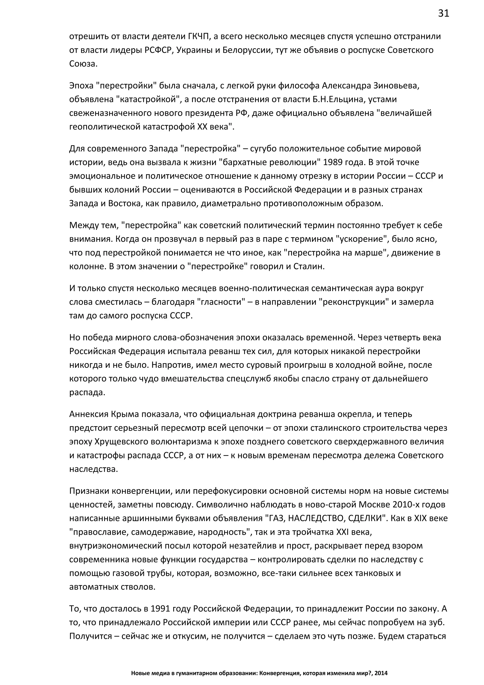 31
Новые медиа в гуманитарном образовании: Конвергенция, которая изменила мир?, 2014
отрешить от власти деятели ГКЧП, а всего несколько месяцев спустя успешно отстранили
от власти лидеры РСФСР, Украины и Белоруссии, тут же объявив о роспуске Советского
Союза.
Эпоха "перестройки" была сначала, с легкой руки философа Александра Зиновьева,
объявлена "катастройкой", а после отстранения от власти Б.Н.Ельцина, устами
свеженазначенного нового президента РФ, даже официально объявлена "величайшей
геополитической катастрофой ХХ века".
Для современного Запада "перестройка" – сугубо положительное событие мировой
истории, ведь она вызвала к жизни "бархатные революции" 1989 года. В этой точке
эмоциональное и политическое отношение к данному отрезку в истории России – СССР и
бывших колоний России – оцениваются в Российской Федерации и в разных странах
Запада и Востока, как правило, диаметрально противоположным образом.
Между тем, "перестройка" как советский политический термин постоянно требует к себе
внимания. Когда он прозвучал в первый раз в паре с термином "ускорение", было ясно,
что под перестройкой понимается не что иное, как "перестройка на марше", движение в
колонне. В этом значении о "перестройке" говорил и Сталин.
И только спустя несколько месяцев военно-политическая семантическая аура вокруг
слова сместилась – благодаря "гласности" – в направлении "реконструкции" и замерла
там до самого роспуска СССР.
Но победа мирного слова-обозначения эпохи оказалась временной. Через четверть века
Российская Федерация испытала реванш тех сил, для которых никакой перестройки
никогда и не было. Напротив, имел место суровый проигрыш в холодной войне, после
которого только чудо вмешательства спецслужб якобы спасло страну от дальнейшего
распада.
Аннексия Крыма показала, что официальная доктрина реванша окрепла, и теперь
предстоит серьезный пересмотр всей цепочки – от эпохи сталинского строительства через
эпоху Хрущевского волюнтаризма к эпохе позднего советского сверхдержавного величия
и катастрофы распада СССР, а от них – к новым временам пересмотра дележа Советского
наследства.
Признаки конвергенции, или перефокусировки основной системы норм на новые системы
ценностей, заметны повсюду. Символично наблюдать в ново-старой Москве 2010-х годов
написанные аршинными буквами объявления "ГАЗ, НАСЛЕДСТВО, СДЕЛКИ". Как в XIX веке
"православие, самодержавие, народность", так и эта тройчатка XXI века,
внутриэкономический посыл которой незатейлив и прост, раскрывает перед взором
современника новые функции государства – контролировать сделки по наследству с
помощью газовой трубы, которая, возможно, все-таки сильнее всех танковых и
автоматных стволов.
То, что досталось в 1991 году Российской Федерации, то принадлежит России по закону. А
то, что принадлежало Российской империи или СССР ранее, мы сейчас попробуем на зуб.
Получится – сейчас же и откусим, не получится – сделаем это чуть позже. Будем стараться
 
