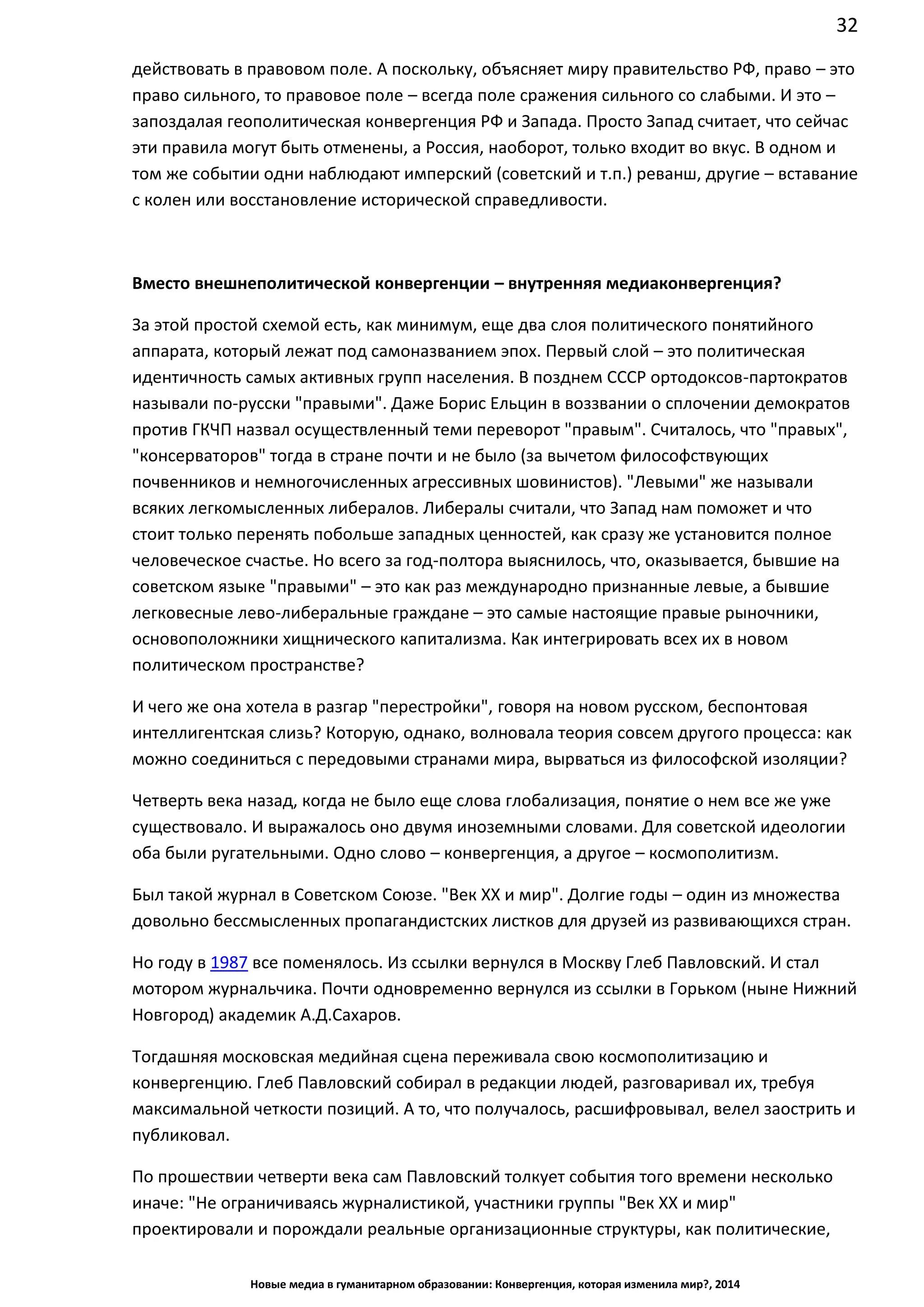32
Новые медиа в гуманитарном образовании: Конвергенция, которая изменила мир?, 2014
действовать в правовом поле. А поскольку, объясняет миру правительство РФ, право – это
право сильного, то правовое поле – всегда поле сражения сильного со слабыми. И это –
запоздалая геополитическая конвергенция РФ и Запада. Просто Запад считает, что сейчас
эти правила могут быть отменены, а Россия, наоборот, только входит во вкус. В одном и
том же событии одни наблюдают имперский (советский и т.п.) реванш, другие – вставание
с колен или восстановление исторической справедливости.
Вместо внешнеполитической конвергенции – внутренняя медиаконвергенция?
За этой простой схемой есть, как минимум, еще два слоя политического понятийного
аппарата, который лежат под самоназванием эпох. Первый слой – это политическая
идентичность самых активных групп населения. В позднем СССР ортодоксов-партократов
называли по-русски "правыми". Даже Борис Ельцин в воззвании о сплочении демократов
против ГКЧП назвал осуществленный теми переворот "правым". Считалось, что "правых",
"консерваторов" тогда в стране почти и не было (за вычетом философствующих
почвенников и немногочисленных агрессивных шовинистов). "Левыми" же называли
всяких легкомысленных либералов. Либералы считали, что Запад нам поможет и что
стоит только перенять побольше западных ценностей, как сразу же установится полное
человеческое счастье. Но всего за год-полтора выяснилось, что, оказывается, бывшие на
советском языке "правыми" – это как раз международно признанные левые, а бывшие
легковесные лево-либеральные граждане – это самые настоящие правые рыночники,
основоположники хищнического капитализма. Как интегрировать всех их в новом
политическом пространстве?
И чего же она хотела в разгар "перестройки", говоря на новом русском, беспонтовая
интеллигентская слизь? Которую, однако, волновала теория совсем другого процесса: как
можно соединиться с передовыми странами мира, вырваться из философской изоляции?
Четверть века назад, когда не было еще слова глобализация, понятие о нем все же уже
существовало. И выражалось оно двумя иноземными словами. Для советской идеологии
оба были ругательными. Одно слово – конвергенция, а другое – космополитизм.
Был такой журнал в Советском Союзе. "Век ХХ и мир". Долгие годы – один из множества
довольно бессмысленных пропагандистских листков для друзей из развивающихся стран.
Но году в 1987 все поменялось. Из ссылки вернулся в Москву Глеб Павловский. И стал
мотором журнальчика. Почти одновременно вернулся из ссылки в Горьком (ныне Нижний
Новгород) академик А.Д.Сахаров.
Тогдашняя московская медийная сцена переживала свою космополитизацию и
конвергенцию. Глеб Павловский собирал в редакции людей, разговаривал их, требуя
максимальной четкости позиций. А то, что получалось, расшифровывал, велел заострить и
публиковал.
По прошествии четверти века сам Павловский толкует события того времени несколько
иначе: "Не ограничиваясь журналистикой, участники группы "Век ХХ и мир"
проектировали и порождали реальные организационные структуры, как политические,
 