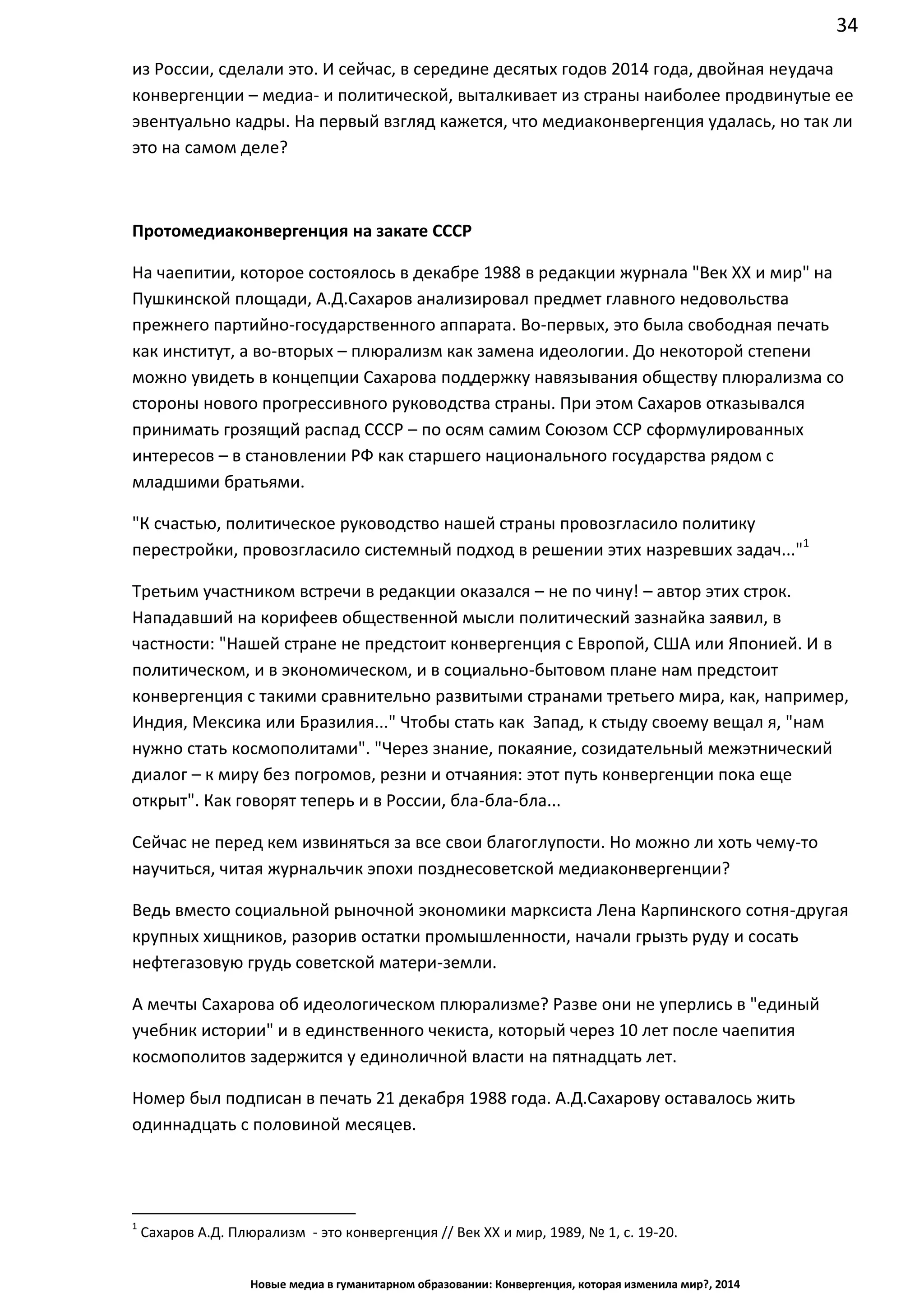 34
Новые медиа в гуманитарном образовании: Конвергенция, которая изменила мир?, 2014
из России, сделали это. И сейчас, в середине десятых годов 2014 года, двойная неудача
конвергенции – медиа- и политической, выталкивает из страны наиболее продвинутые ее
эвентуально кадры. На первый взгляд кажется, что медиаконвергенция удалась, но так ли
это на самом деле?
Протомедиаконвергенция на закате СССР
На чаепитии, которое состоялось в декабре 1988 в редакции журнала "Век ХХ и мир" на
Пушкинской площади, А.Д.Сахаров анализировал предмет главного недовольства
прежнего партийно-государственного аппарата. Во-первых, это была свободная печать
как институт, а во-вторых – плюрализм как замена идеологии. До некоторой степени
можно увидеть в концепции Сахарова поддержку навязывания обществу плюрализма со
стороны нового прогрессивного руководства страны. При этом Сахаров отказывался
принимать грозящий распад СССР – по осям самим Союзом ССР сформулированных
интересов – в становлении РФ как старшего национального государства рядом с
младшими братьями.
"К счастью, политическое руководство нашей страны провозгласило политику
перестройки, провозгласило системный подход в решении этих назревших задач..."1
Третьим участником встречи в редакции оказался – не по чину! – автор этих строк.
Нападавший на корифеев общественной мысли политический зазнайка заявил, в
частности: "Нашей стране не предстоит конвергенция с Европой, США или Японией. И в
политическом, и в экономическом, и в социально-бытовом плане нам предстоит
конвергенция с такими сравнительно развитыми странами третьего мира, как, например,
Индия, Мексика или Бразилия..." Чтобы стать как Запад, к стыду своему вещал я, "нам
нужно стать космополитами". "Через знание, покаяние, созидательный межэтнический
диалог – к миру без погромов, резни и отчаяния: этот путь конвергенции пока еще
открыт". Как говорят теперь и в России, бла-бла-бла...
Сейчас не перед кем извиняться за все свои благоглупости. Но можно ли хоть чему-то
научиться, читая журнальчик эпохи позднесоветской медиаконвергенции?
Ведь вместо социальной рыночной экономики марксиста Лена Карпинского сотня-другая
крупных хищников, разорив остатки промышленности, начали грызть руду и сосать
нефтегазовую грудь советской матери-земли.
А мечты Сахарова об идеологическом плюрализме? Разве они не уперлись в "единый
учебник истории" и в единственного чекиста, который через 10 лет после чаепития
космополитов задержится у единоличной власти на пятнадцать лет.
Номер был подписан в печать 21 декабря 1988 года. А.Д.Сахарову оставалось жить
одиннадцать с половиной месяцев.
1
Сахаров А.Д. Плюрализм - это конвергенция // Век ХХ и мир, 1989, № 1, с. 19-20.
 