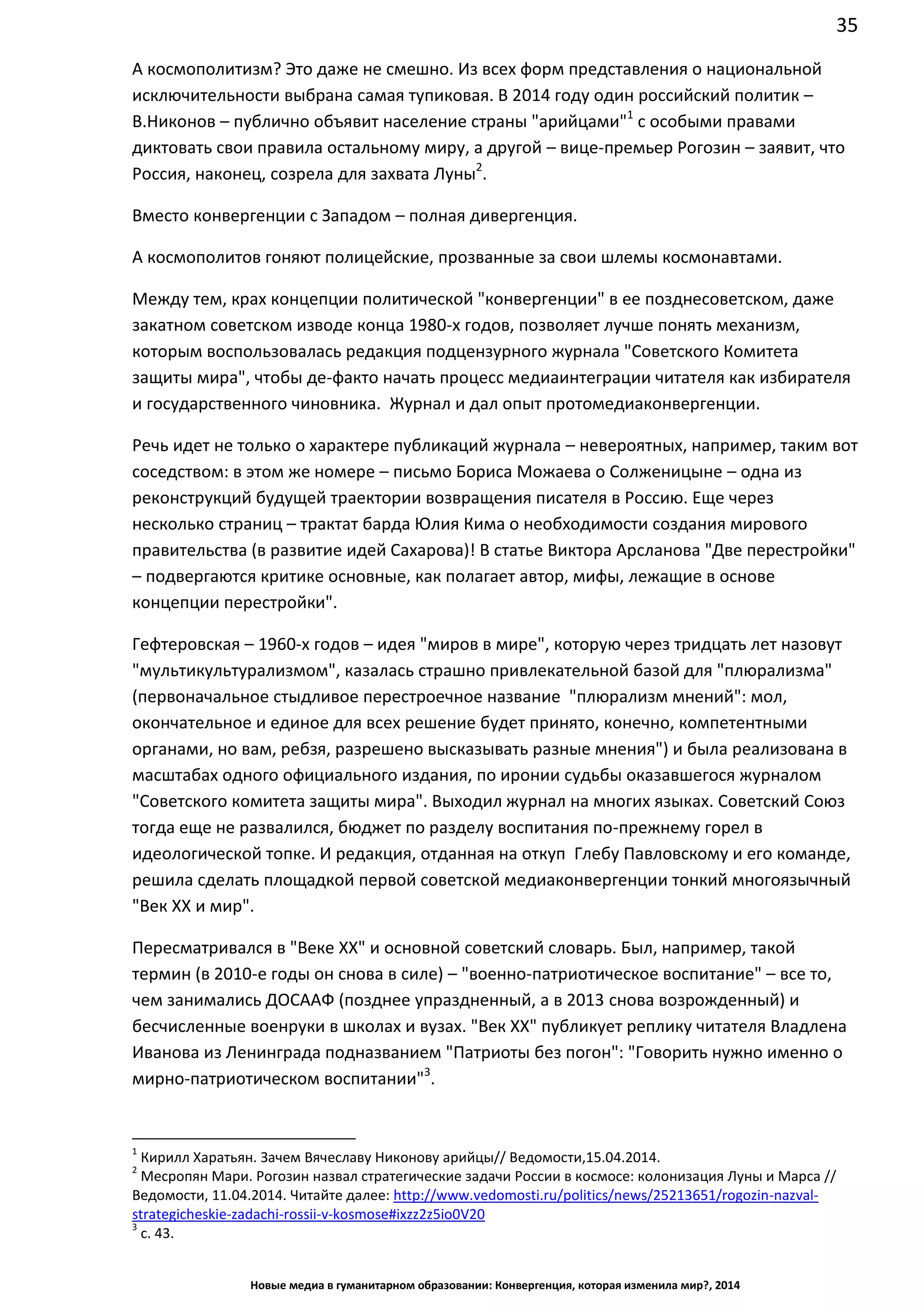 35
Новые медиа в гуманитарном образовании: Конвергенция, которая изменила мир?, 2014
А космополитизм? Это даже не смешно. Из всех форм представления о национальной
исключительности выбрана самая тупиковая. В 2014 году один российский политик –
В.Никонов – публично объявит население страны "арийцами"1
с особыми правами
диктовать свои правила остальному миру, а другой – вице-премьер Рогозин – заявит, что
Россия, наконец, созрела для захвата Луны2
.
Вместо конвергенции с Западом – полная дивергенция.
А космополитов гоняют полицейские, прозванные за свои шлемы космонавтами.
Между тем, крах концепции политической "конвергенции" в ее позднесоветском, даже
закатном советском изводе конца 1980-х годов, позволяет лучше понять механизм,
которым воспользовалась редакция подцензурного журнала "Советского Комитета
защиты мира", чтобы де-факто начать процесс медиаинтеграции читателя как избирателя
и государственного чиновника. Журнал и дал опыт протомедиаконвергенции.
Речь идет не только о характере публикаций журнала – невероятных, например, таким вот
соседством: в этом же номере – письмо Бориса Можаева о Солженицыне – одна из
реконструкций будущей траектории возвращения писателя в Россию. Еще через
несколько страниц – трактат барда Юлия Кима о необходимости создания мирового
правительства (в развитие идей Сахарова)! В статье Виктора Арсланова "Две перестройки"
– подвергаются критике основные, как полагает автор, мифы, лежащие в основе
концепции перестройки".
Гефтеровская – 1960-х годов – идея "миров в мире", которую через тридцать лет назовут
"мультикультурализмом", казалась страшно привлекательной базой для "плюрализма"
(первоначальное стыдливое перестроечное название "плюрализм мнений": мол,
окончательное и единое для всех решение будет принято, конечно, компетентными
органами, но вам, ребзя, разрешено высказывать разные мнения") и была реализована в
масштабах одного официального издания, по иронии судьбы оказавшегося журналом
"Советского комитета защиты мира". Выходил журнал на многих языках. Советский Союз
тогда еще не развалился, бюджет по разделу воспитания по-прежнему горел в
идеологической топке. И редакция, отданная на откуп Глебу Павловскому и его команде,
решила сделать площадкой первой советской медиаконвергенции тонкий многоязычный
"Век ХХ и мир".
Пересматривался в "Веке ХХ" и основной советский словарь. Был, например, такой
термин (в 2010-е годы он снова в силе) – "военно-патриотическое воспитание" – все то,
чем занимались ДОСААФ (позднее упраздненный, а в 2013 снова возрожденный) и
бесчисленные военруки в школах и вузах. "Век ХХ" публикует реплику читателя Владлена
Иванова из Ленинграда подназванием "Патриоты без погон": "Говорить нужно именно о
мирно-патриотическом воспитании"3
.
1
Кирилл Харатьян. Зачем Вячеславу Никонову арийцы// Ведомости,15.04.2014.
2
Месропян Мари. Рогозин назвал стратегические задачи России в космосе: колонизация Луны и Марса //
Ведомости, 11.04.2014. Читайте далее: http://www.vedomosti.ru/politics/news/25213651/rogozin-nazval-
strategicheskie-zadachi-rossii-v-kosmose#ixzz2z5io0V20
3
с. 43.
 