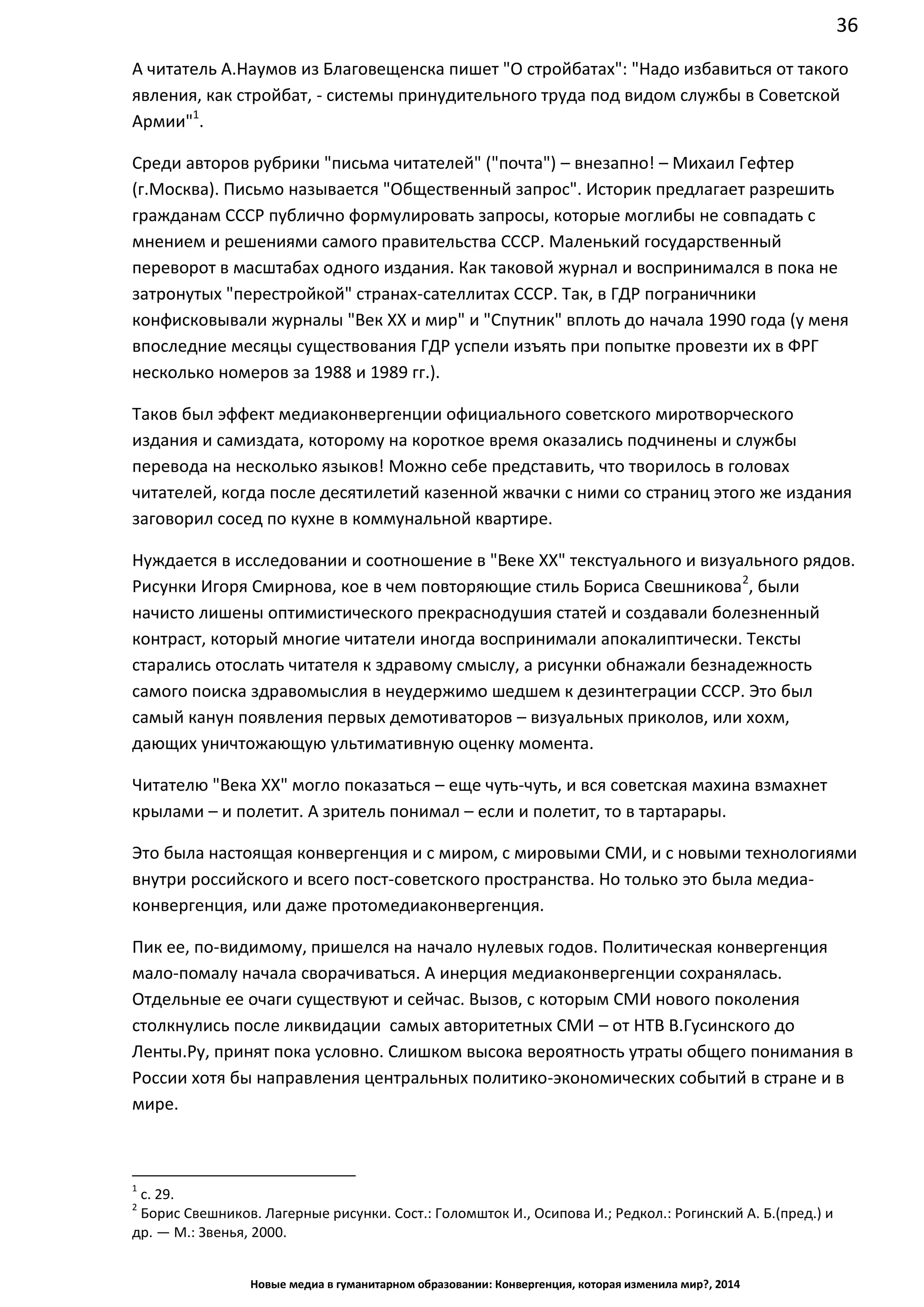 36
Новые медиа в гуманитарном образовании: Конвергенция, которая изменила мир?, 2014
А читатель А.Наумов из Благовещенска пишет "О стройбатах": "Надо избавиться от такого
явления, как стройбат, - системы принудительного труда под видом службы в Советской
Армии"1
.
Среди авторов рубрики "письма читателей" ("почта") – внезапно! – Михаил Гефтер
(г.Москва). Письмо называется "Общественный запрос". Историк предлагает разрешить
гражданам СССР публично формулировать запросы, которые моглибы не совпадать с
мнением и решениями самого правительства СССР. Маленький государственный
переворот в масштабах одного издания. Как таковой журнал и воспринимался в пока не
затронутых "перестройкой" странах-сателлитах СССР. Так, в ГДР пограничники
конфисковывали журналы "Век ХХ и мир" и "Спутник" вплоть до начала 1990 года (у меня
впоследние месяцы существования ГДР успели изъять при попытке провезти их в ФРГ
несколько номеров за 1988 и 1989 гг.).
Таков был эффект медиаконвергенции официального советского миротворческого
издания и самиздата, которому на короткое время оказались подчинены и службы
перевода на несколько языков! Можно себе представить, что творилось в головах
читателей, когда после десятилетий казенной жвачки с ними со страниц этого же издания
заговорил сосед по кухне в коммунальной квартире.
Нуждается в исследовании и соотношение в "Веке ХХ" текстуального и визуального рядов.
Рисунки Игоря Смирнова, кое в чем повторяющие стиль Бориса Свешникова2
, были
начисто лишены оптимистического прекраснодушия статей и создавали болезненный
контраст, который многие читатели иногда воспринимали апокалиптически. Тексты
старались отослать читателя к здравому смыслу, а рисунки обнажали безнадежность
самого поиска здравомыслия в неудержимо шедшем к дезинтеграции СССР. Это был
самый канун появления первых демотиваторов – визуальных приколов, или хохм,
дающих уничтожающую ультимативную оценку момента.
Читателю "Века ХХ" могло показаться – еще чуть-чуть, и вся советская махина взмахнет
крылами – и полетит. А зритель понимал – если и полетит, то в тартарары.
Это была настоящая конвергенция и с миром, с мировыми СМИ, и с новыми технологиями
внутри российского и всего пост-советского пространства. Но только это была медиа-
конвергенция, или даже протомедиаконвергенция.
Пик ее, по-видимому, пришелся на начало нулевых годов. Политическая конвергенция
мало-помалу начала сворачиваться. А инерция медиаконвергенции сохранялась.
Отдельные ее очаги существуют и сейчас. Вызов, с которым СМИ нового поколения
столкнулись после ликвидации самых авторитетных СМИ – от НТВ В.Гусинского до
Ленты.Ру, принят пока условно. Слишком высока вероятность утраты общего понимания в
России хотя бы направления центральных политико-экономических событий в стране и в
мире.
1
с. 29.
2
Борис Свешников. Лагерные рисунки. Сост.: Голомшток И., Осипова И.; Редкол.: Рогинский А. Б.(пред.) и
др. — М.: Звенья, 2000.
 