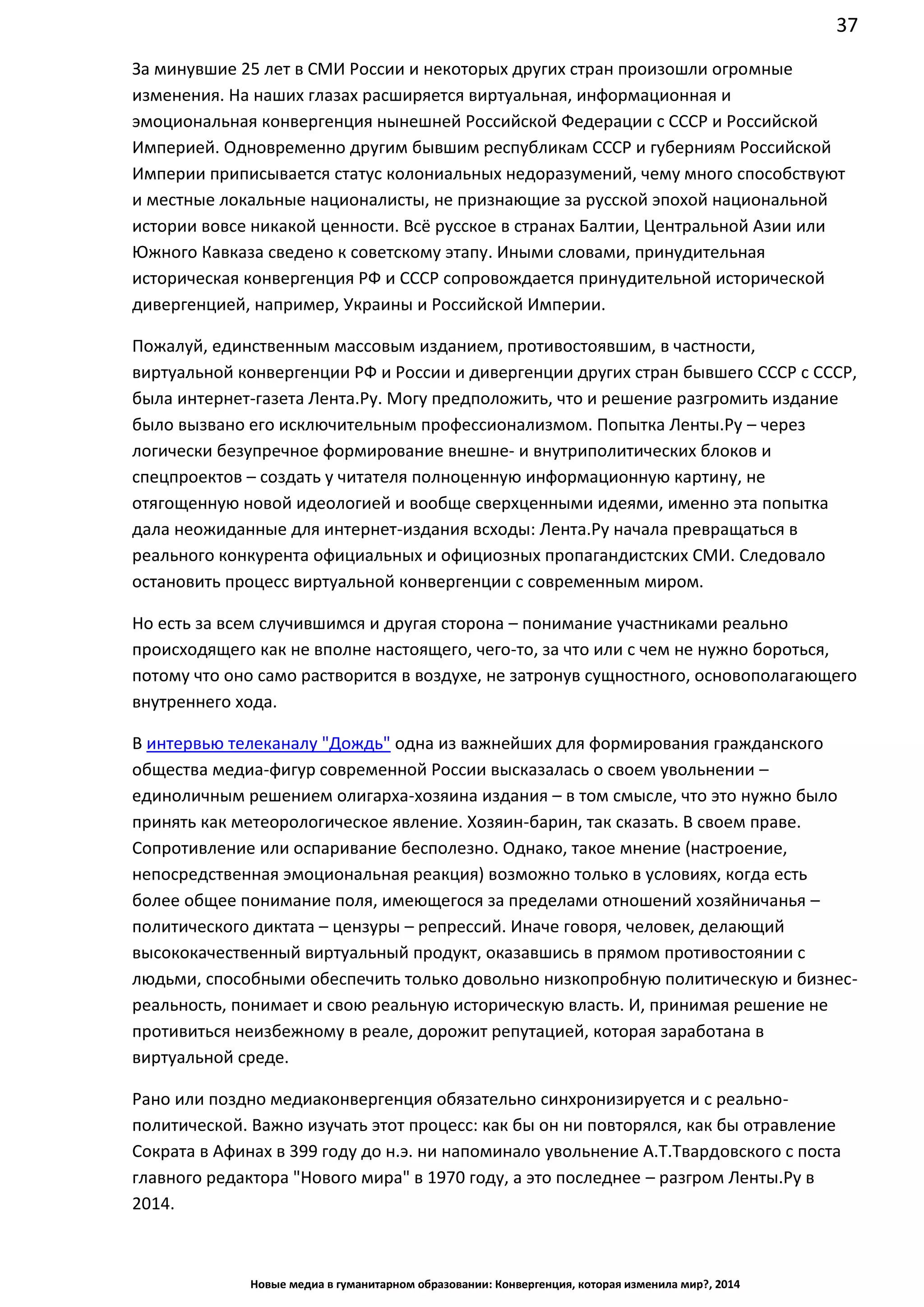 37
Новые медиа в гуманитарном образовании: Конвергенция, которая изменила мир?, 2014
За минувшие 25 лет в СМИ России и некоторых других стран произошли огромные
изменения. На наших глазах расширяется виртуальная, информационная и
эмоциональная конвергенция нынешней Российской Федерации с СССР и Российской
Империей. Одновременно другим бывшим республикам СССР и губерниям Российской
Империи приписывается статус колониальных недоразумений, чему много способствуют
и местные локальные националисты, не признающие за русской эпохой национальной
истории вовсе никакой ценности. Всё русское в странах Балтии, Центральной Азии или
Южного Кавказа сведено к советскому этапу. Иными словами, принудительная
историческая конвергенция РФ и СССР сопровождается принудительной исторической
дивергенцией, например, Украины и Российской Империи.
Пожалуй, единственным массовым изданием, противостоявшим, в частности,
виртуальной конвергенции РФ и России и дивергенции других стран бывшего СССР с СССР,
была интернет-газета Лента.Ру. Могу предположить, что и решение разгромить издание
было вызвано его исключительным профессионализмом. Попытка Ленты.Ру – через
логически безупречное формирование внешне- и внутриполитических блоков и
спецпроектов – создать у читателя полноценную информационную картину, не
отягощенную новой идеологией и вообще сверхценными идеями, именно эта попытка
дала неожиданные для интернет-издания всходы: Лента.Ру начала превращаться в
реального конкурента официальных и официозных пропагандистских СМИ. Следовало
остановить процесс виртуальной конвергенции с современным миром.
Но есть за всем случившимся и другая сторона – понимание участниками реально
происходящего как не вполне настоящего, чего-то, за что или с чем не нужно бороться,
потому что оно само растворится в воздухе, не затронув сущностного, основополагающего
внутреннего хода.
В интервью телеканалу "Дождь" одна из важнейших для формирования гражданского
общества медиа-фигур современной России высказалась о своем увольнении –
единоличным решением олигарха-хозяина издания – в том смысле, что это нужно было
принять как метеорологическое явление. Хозяин-барин, так сказать. В своем праве.
Сопротивление или оспаривание бесполезно. Однако, такое мнение (настроение,
непосредственная эмоциональная реакция) возможно только в условиях, когда есть
более общее понимание поля, имеющегося за пределами отношений хозяйничанья –
политического диктата – цензуры – репрессий. Иначе говоря, человек, делающий
высококачественный виртуальный продукт, оказавшись в прямом противостоянии с
людьми, способными обеспечить только довольно низкопробную политическую и бизнес-
реальность, понимает и свою реальную историческую власть. И, принимая решение не
противиться неизбежному в реале, дорожит репутацией, которая заработана в
виртуальной среде.
Рано или поздно медиаконвергенция обязательно синхронизируется и с реально-
политической. Важно изучать этот процесс: как бы он ни повторялся, как бы отравление
Сократа в Афинах в 399 году до н.э. ни напоминало увольнение А.Т. Твардовского с поста
главного редактора "Нового мира" в 1970 году, а это последнее – разгром Ленты.Ру в
2014.
 